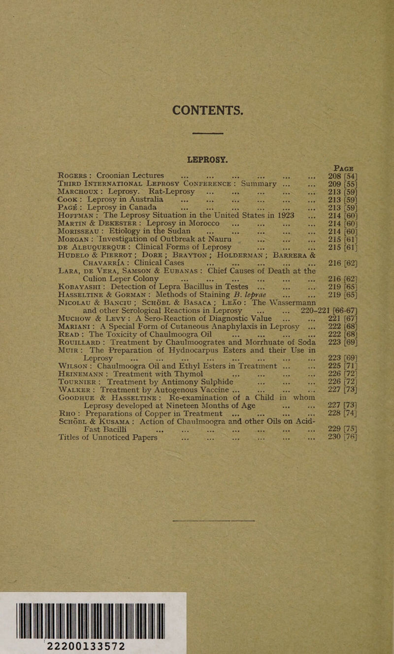 CONTENTS. LEPROSY. RoGERs ;: Croonian Lectures ‘THIRD INTERNATIONAL LEPROSY CONFERENCE : Marcuoux: Leprosy. Rat-Leprosy Cook: Leprosy in Australia : Packt: Leprosy in Canada HorrMan : The Leprosy Situation i in the United States in 1923 MARTIN &amp; DEKESTER: Leprosy in Morocco a sts MorissEAu: Etiology in the Sudan AG Morcan : Investigation of Outbreak at Nauru : DE ALBUQUERQUE: Clinical Forms of Leprosy HupELo &amp; PIERROT; DoRE; BRAYTON ; HOLDERMAN ; BARRERA &amp; CHAVARRIA : Clinical Cases — LARA, DE VERA, SAMSON &amp; EUBANAS: Culion Leper Colony : KOBAYASHI: Detection of Lepra Bacillus in Testes HASSELTINE &amp; GORMAN: Methods of Staining B. leprae ra Nicorau &amp; Banciu ; ScH6BL &amp; Basaca; LEAo: The W. assermann and other Serological Reactions in Leprosy Mucuow &amp; Levy: A Sero-Reaction of Diagnostic Value... MARIANI: A Special Form of Cutaneous Anaphylaxis in Leprosy ReaD: The Toxicity of Chaulmoogra Oil aes - RovuiLrarp: Treatment by Chaulmoogrates and Morrhuate ‘of Soda Muir: The Preparation of Hydnocarpus Esters and their Use in Leprosy eee se WILSON : Chaulmoogra Oil and Ethyl Esters in Treatment ... HEINEMANN: Treatment with Thymol Re a TOURNIER: Treatment by Antimony Sulphide WALKER: Treatment by Autogenous Vaccine . GOODHUE &amp; HAassELTINE: Re-examination of a Child in whom Leprosy developed at Nineteen Months of Age oi Preparations of Copper in Treatment ... Summary at Chief Causes of Death at the Ruo: PAGE 208 [54] 209 [55] 213 [59] 213 [59] 213 [59] 214 [60] 214 [60] 214 [60] 215 [61] 215 (61) 216 [62] 216 [62] 219 [65] 219 [65] 221 [67] 222 [68] 222 [68] 223 [69] 223 [69] 225 [71] 226 [72] 226 [72 227 [73] 227 [73] 228 [74) 229 [75] 230 [76]