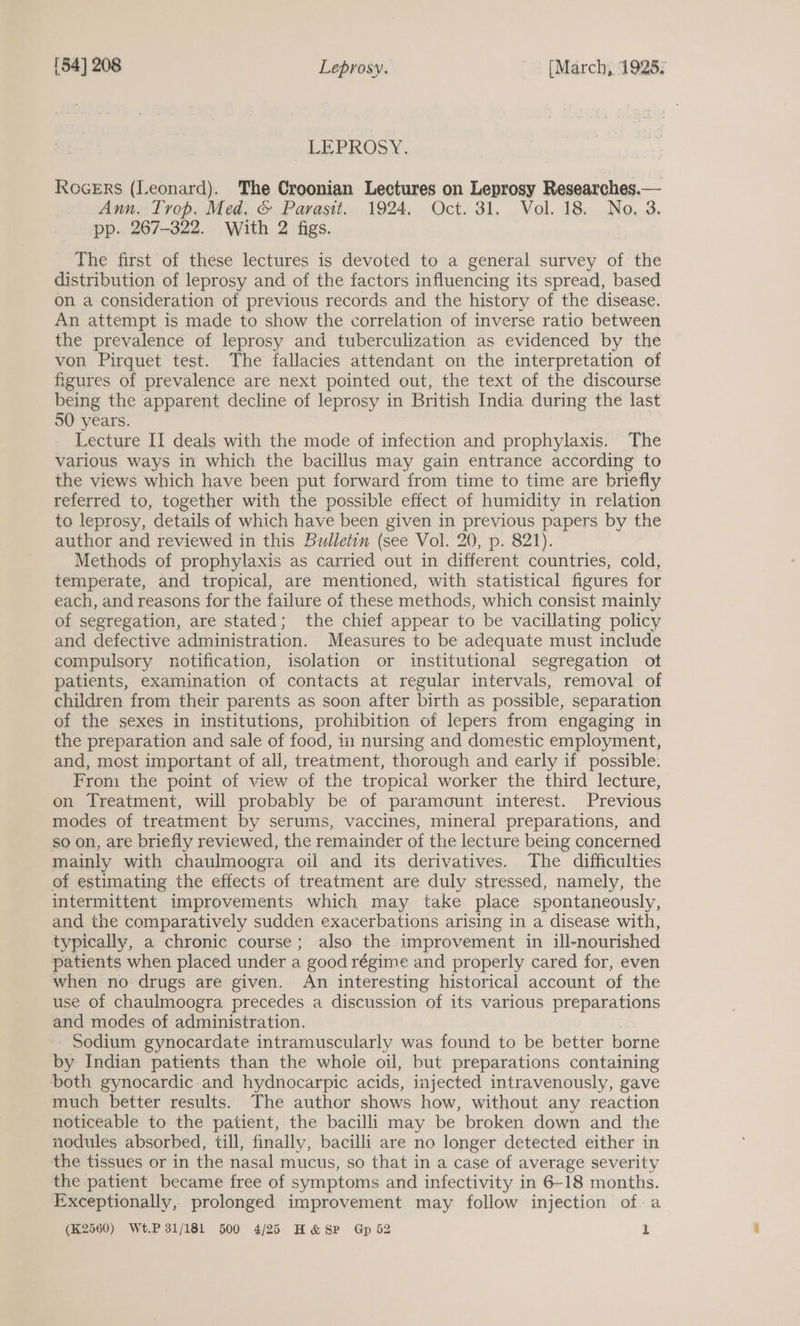 LEPROSY, RoceErs (Leonard). The Croonian Lectures on Leprosy Researches.— Ann. Trop. Med, &amp; Parasit. 1924, Oct. 31. Vol. 18. No, 3. pp. 267-322. With 2 figs. The first of these lectures is devoted to a general survey of the distribution of leprosy and of the factors influencing its spread, based on a consideration of previous records and the history of the disease. An attempt is made to show the correlation of inverse ratio between the prevalence of leprosy and tuberculization as evidenced by the von Pirquet test. The fallacies attendant on the interpretation of figures of prevalence are next pointed out, the text of the discourse being the apparent decline of leprosy in British India during the last 50 years. Lecture II deals with the mode of infection and prophylaxis. The various ways in which the bacillus may gain entrance according to the views which have been put forward from time to time are briefly referred to, together with the possible effect of humidity in relation to leprosy, details of which have been given in previous papers by the author and reviewed in this bulletin (see Vol. 20, p. 821). Methods of prophylaxis as carried out in different countries, cold, temperate, and tropical, are mentioned, with statistical figures for each, and reasons for the failure of these methods, which consist mainly of segregation, are stated; the chief appear to be vacillating policy and defective administration. Measures to be adequate must include compulsory notification, isolation or institutional segregation ot patients, examination of contacts at regular intervals, removal of children from their parents as soon after birth as possible, separation of the sexes in institutions, prohibition of lepers from engaging in the preparation and sale of food, in nursing and domestic employment, and, most important of all, treatment, thorough and early if possible. From the point of view of the tropical worker the third lecture, on Treatment, will probably be of paramount interest. Previous modes of treatment by serums, vaccines, mineral preparations, and so on, are briefly reviewed, the remainder of the lecture being concerned mainly with chaulmoogra oil and its derivatives. The difficulties of estimating the effects of treatment are duly stressed, namely, the intermittent improvements which may take place spontaneously, and the comparatively sudden exacerbations arising in a disease with, typically, a chronic course; also the improvement in ill-nourished patients when placed under a good régime and properly cared for, even when no drugs are given. An interesting historical account of the use of chaulmoogra precedes a discussion of its various preparations and modes of administration. - Sodium gynocardate intramuscularly was found to be better borne by Indian patients than the whole oil, but preparations containing both gynocardic-and hydnocarpic acids, injected intravenously, gave much better results. The author shows how, without any reaction noticeable to the patient, the bacilli may be broken down and the nodules absorbed, till, finally, bacilli are no longer detected either in the tissues or in the nasal mucus, so that in a case of average severity the patient became free of symptoms and infectivity in 6-18 months. Exceptionally, prolonged improvement may follow injection of a (K2560) Wt.P 31/181 500 4/25 H&amp; Sp Gp 52 Ll