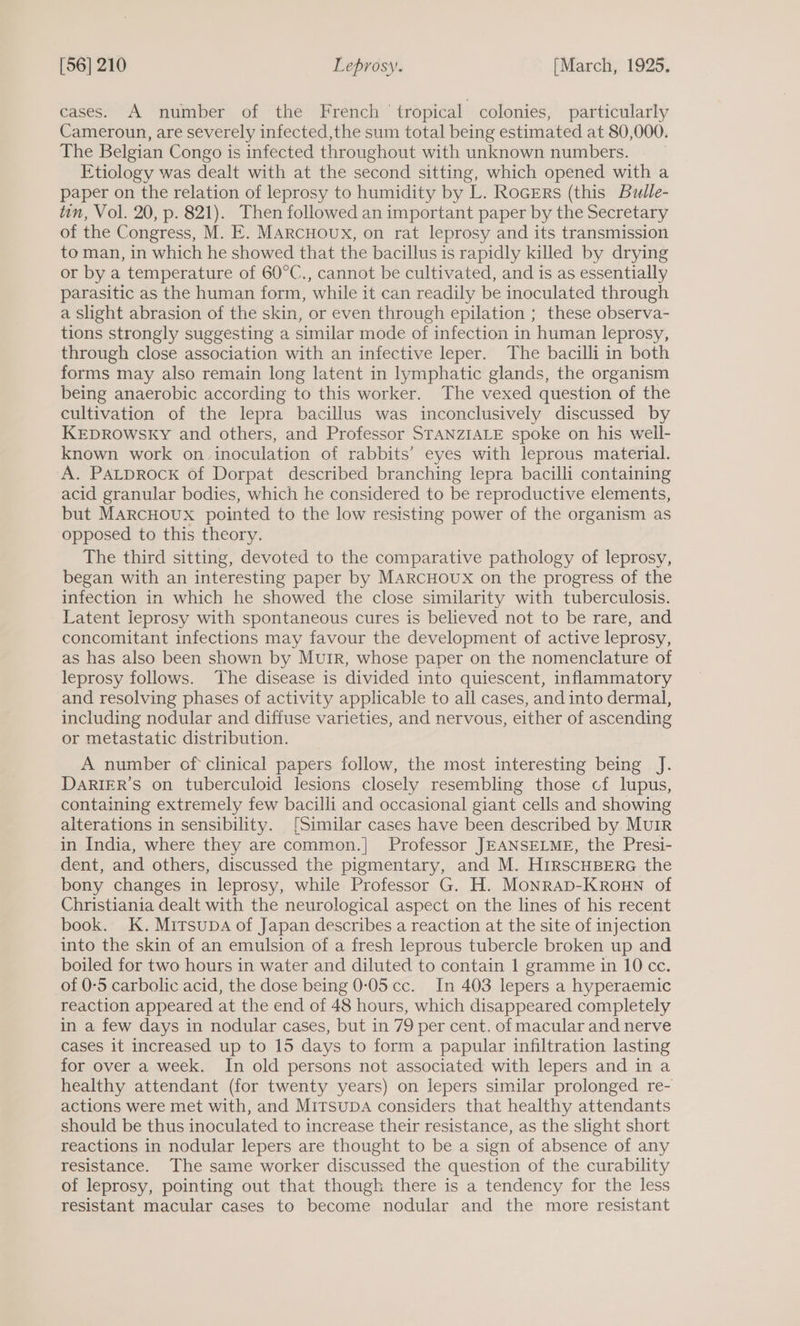 cases. A number of the French tropical colonies, particularly Cameroun, are severely infected,the sum total being estimated at 80,000. The Belgian Congo is infected throughout with unknown numbers. Etiology was dealt with at the second sitting, which opened with a paper on the relation of leprosy to humidity by L. RocErs (this Bulle- tin, Vol. 20, p. 821). Then followed an important paper by the Secretary of the Congress, M. E. MARCHOUx, on rat leprosy and its transmission to man, in which he showed that the bacillus is rapidly killed by drying or by a temperature of 60°C., cannot be cultivated, and is as essentially parasitic as the human form, while it can readily be inoculated through a slight abrasion of the skin, or even through epilation ; these observa- tions strongly suggesting a similar mode of infection in human leprosy, through close association with an infective leper. The bacilli in both forms may also remain long latent in lymphatic glands, the organism being anaerobic according to this worker. The vexed question of the cultivation of the lepra bacillus was inconclusively discussed by KEDROWSKY and others, and Professor STANZIALE spoke on his well- known work on inoculation of rabbits’ eyes with leprous material. A. Patprock of Dorpat described branching lepra bacilli containing acid granular bodies, which he considered to be reproductive elements, but MarcHoux pointed to the low resisting power of the organism as opposed to this theory. The third sitting, devoted to the comparative pathology of leprosy, began with an interesting paper by MArcHoux on the progress of the infection in which he showed the close similarity with tuberculosis. Latent leprosy with spontaneous cures is believed not to be rare, and concomitant infections may favour the development of active leprosy, as has also been shown by Muir, whose paper on the nomenclature of leprosy follows. ‘The disease is divided into quiescent, inflammatory and resolving phases of activity applicable to all cases, and into dermal, including nodular and diffuse varieties, and nervous, either of ascending or metastatic distribution. A number of clinical papers follow, the most interesting being J. DARIER’S on tuberculoid lesions closely resembling those cf lupus, containing extremely few bacilli and occasional giant cells and showing alterations in sensibility. [Similar cases have been described by Muir in India, where they are common.| Professor JEANSELME, the Presi- dent, and others, discussed the pigmentary, and M. HIRSCHBERG the bony changes in leprosy, while Professor G. H. MonRAD-KROHN of Christiania dealt with the neurological aspect on the lines of his recent book. K.Muirsupa of Japan describes a reaction at the site of injection into the skin of an emulsion of a fresh leprous tubercle broken up and boiled for two hours in water and diluted to contain 1 gramme in 10 cc. of 0-5 carbolic acid, the dose being 0-05 cc. In 403 lepers a hyperaemic reaction appeared at the end of 48 hours, which disappeared completely in a few days in nodular cases, but in 79 per cent. of macular and nerve cases it increased up to 15 days to form a papular infiltration lasting for over a week. In old persons not associated with lepers and in a healthy attendant (for twenty years) on lepers similar prolonged re- actions were met with, and Mirsupa considers that healthy attendants should be thus inoculated to increase their resistance, as the slight short reactions in nodular lepers are thought to be a sign of absence of any resistance. The same worker discussed the question of the curability of leprosy, pointing out that though there is a tendency for the less resistant macular cases to become nodular and the more resistant