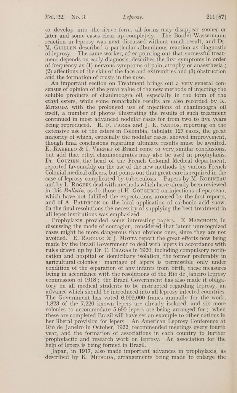 to develop into the nerve form, all forms may disappear sooner. or later and some cases clear up completely. The Bordet-Wassermann reaction in leprosy was. next discussed without much result, and Dr. M. GUILLEN described a particular albuminous reaction as diagnostic of leprosy. The same worker, after pointing out that successful treat- ment depends on early diagnosis, describes the first symptoms in order of frequency as (1) nervous symptoms of pain, atrophy or anaesthesia ; (2) affections of the skin of the face and extremities and (3) obstruction and the formation of crusts in the nose. An important section on Treatment brings out a very general con- sensus of opinion of the great value of the new methods of injecting the soluble products of chaulmoogra oil, especially in the form of the ethyl esters, while some remarkable results are also recorded by K. MitsupA with the prolonged use of injections of chaulmoogra oil itself, a number of photos illustrating the results of such treatment continued in most advanced nodular cases for from two to five years being reproduced. R. F. PARRA and J. E. SANTOS, reporting on the extensive use of the esters in Colombia, tabulate 127 cases, the great majority of which, especially the nodular cases, showed improvement, though final conclusions regarding ultimate results must be awaited. E.-RaBELLO &amp; I. VERNET of Brazil come to very, similar conclusions, but add that ethyl chaulmoogrates may also be used in prophylaxis. Dr. GOUZIEN, the head of the French Colonial Medical department, reported favourably on the use of the new methods by various French Colonial medical officers, but points out that great care is required in the ‘case of leprosy complicated by tuberculosis. Papers by M. ROBINEAU and by L. RoGErs deal with methods which have already been reviewed in this Bulletin, as do those of H. GOUGEROT on injections of eparseno, which have not fulfilled the expectations aroused by the first reports, and of A. PALDROCK on the local application of carbonic acid snow. In the final resolutions the necessity of supplying the best treatment in all leper institutions was emphasized. Prophylaxis provided some interesting papers. E. MARCHOUX, in discussing the mode of contagion, considered that latent unrecognized cases might be more dangerous than obvious ones, since they are not avoided. E. Rasetto &amp; J. Motta report the great efforts now being made by the Brazil Government to deal with lepers in accordance with rules drawn up by Dr. C. CHAGAS in 1920, including compulsory notifi- cation and hospital or domiciliary isolation, the former preferably in agricultural colonies; marriage of lepers is permissible only under condition of the separation of any infants from birth, these measures being in accordance with the resolutions of the Rio de Janeiro leprosy commission of 1918; the Brazil Government has also made it obliga- tory on all medical students to be instructed regarding leprosy, an advance which should be introduced into all leprosy infected countries. The Government has voted 6,000,000 francs annually for the work, 1,823 of the 7,220 known lepers are already isolated, and six more colonies to accommodate 5,600 lepers are being arranged for; when _ these are completed Brazil will have set an example to other nations in her liberal provision for lepers. An American Leprosy Conference at Rio de Janeiro in October, 1922, recommended meetings every fourth year, and the formation of associations in each country to further ‘prophylactic and research work on leprosy. An association for the help of lepers is being formed in Brazil. Japan, in 1917, also made important advances in prophylaxis, as described by K. MITSUDA, arrangements being made to enlarge the