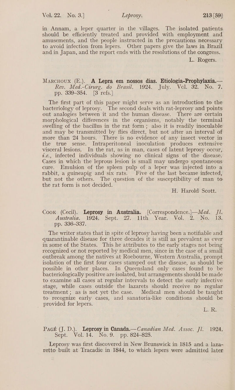 in Annam, a leper quarter in the villages. The isolated patients should be efficiently treated and provided with employment and amusements, and the people instructed in the precautions necessary to avoid infection from lepers. Other papers give the laws in Brazil and in Japan, and the report ends with the resolutions of the congress. L. Rogers. Marcuoux (E.). A Lepra em nossos dias. Etiologia-Prophylaxia.— Rev. Med.-Cirurg. do Brasil. 1924. July. Vel. 32. No. 7. pp. 339-354. [8 refs.] The first part of this paper might serve as an introduction to the bacteriology of leprosy. The second deals with rat-leprosy and points out analogies between it and the human disease. There are certain morphological differences in the organisms, notably the terminal swelling of the bacillus in the rat form; also it is readily inoculable and may be transmitted by flies direct, but not after an interval of more than 24 hours. There is no evidence of any insect vector in the true sense. Intraperitoneal inoculation produces extensive visceral lesions. In the rat, as in man, cases of latent leprosy occur, 2.e., infected individuals showing no clinical signs of the disease. Cases in which the leprous lesion is small may undergo spontaneous cure. Emulsion of the spleen pulp of a leper was injected into a rabbit, a guineapig and six rats. Five of the last became infected, but not the others. The question of the susceptibility of man to the rat form is not decided. H. Harold Scott. Cook (Cecil). Leprosy in Australia. [Correspondence.|—Med. Jl. Australia: 1924;. Sept... 2%. 11th; Year. ;, Viel. , 2. .aNo. 13: pp. 336-337. The writer states that in spite of leprosy having been a notifiable and quarantinable disease for three decades it is still as prevalent as ever in some of the States. This he attributes to the early stages not being recognized or not reported by medical men, since in the case of a small outbreak among the natives at Roebourne, Western Australia, prompt isolation of the first four cases stamped out the disease, as should be possible in other places. In Queensland only cases found to be bacteriologically positive are isolated, but arrangements should be made to examine all cases at regular intervals to detect the early infective stage, while cases outside the lazarets should receive no regular treatment ; as is not yet the case. Medical men should be taught to recognize early cases, and sanatoria-like conditions should be provided for lepers. | Dak Pack (J. D.). Leprosy in Canada.—Canadian Med. Assoc. Jl. 1924. Sept. Vol. 14. No.9. pp. 824-825. Leprosy was first discovered in New Brunswick in 1815 and a laza- retto built at Tracadie in 1844, to which lepers were admitted later