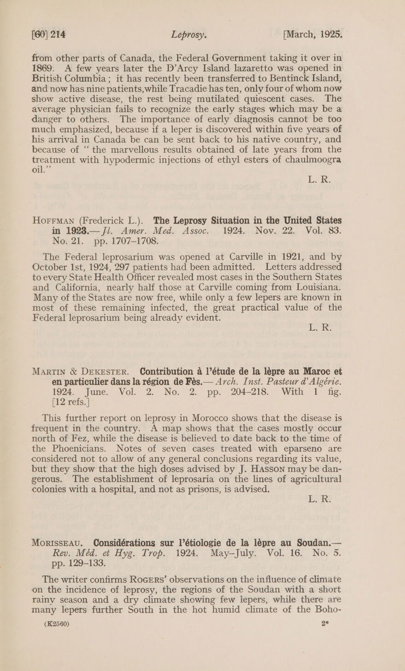 from other parts of Canada, the Federal Government taking it over in 1869. A few years later the D’Arcy Island lazaretto was opened in British Columbia; it has recently been transferred to Bentinck Island, and now has nine patients, while Tracadie has ten, only four of whom now show active disease, the rest being mutilated quiescent cases. The average physician fails to recognize the early stages which may be a danger to others. The importance of early diagnosis cannot be too much emphasized, because if a leper is discovered within five years of his arrival in Canada be can be sent back to his native country, and because of “‘ the marvellous results obtained of late years from the treatment with hypodermic injections of ethyl esters of chaulmoogra oil.”’ ee HoFFrMAN (Frederick L.). The Leprosy Situation in the United States in 1923.— ji. Amer. Med. Assoc. 1924. Nov. 22. Vol. 83. No. 21. pp. 1707-1708. The Federal leprosarium was opened at Carville in 1921, and by October Ist, 1924, 297 patients had been admitted. Letters addressed to every State Health Officer revealed most cases in the Southern States and California, nearly half those at Carville coming from Louisiana. Many of the States are now free, while only a few lepers are known in most of these remaining infected, the great practical value of the Federal leprosarium being already evident. A oriae 3 Martin &amp; DEKESTER. Contribution 4 l’étude de la lepre au Maroc et en particulier dans la région de Fés.— Arch. Inst. Pasteur d’ Algérie. 1924. June. Vol. 2. No, 2. pp. 204-218. With 1 fig. [12 refs. | This further report on leprosy in Morocco shows that the disease is frequent in the country. A map shows that the cases mostly occur north of Fez, while the disease is believed to date back to the time of the Phoenicians. Notes of seven cases treated with eparseno are considered not to allow of any general conclusions regarding its value, but they show that the high doses advised by J. HAsson may be dan- gerous. The establishment of leprosaria on the lines of agricultural colonies with a hospital, and not as prisons, is advised. ER: MorIssEAv. Considérations sur l’étiologie de la lepre au Soudan.— Rev. Méd. et Hyg. Trop. 1924. May-July. Vol. 16. No. 5. pp. 129-133. The writer confirms RoGERs’ observations on the influence of climate on the incidence of leprosy, the regions of the Soudan with a short rainy season and a dry climate showing few lepers, while there are many lepers further South in the hot humid climate of the Boho- (K2560) oe