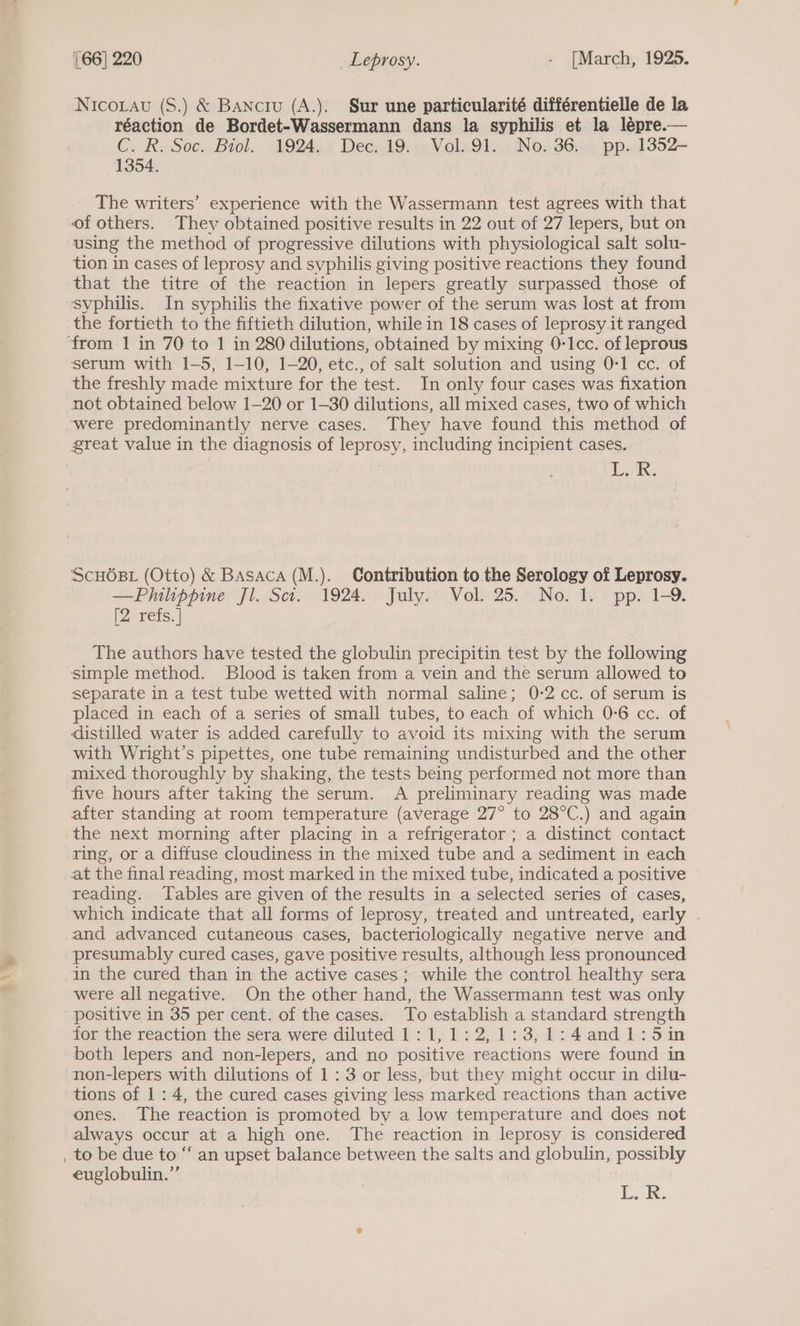 Nicorau (S.) &amp; Banciu (A.). Sur une particularité différentielle de la réaction de Bordet-Wassermann dans la syphilis et la lépre.— Cy Re Soc. Biol. -lQ2QAs i DeewlG. a Voli 95 Non 36m 5, ppad352—- 1354. The writers’ experience with the Wassermann test agrees with that of others. They obtained positive results in 22 out of 27 lepers, but on using the method of progressive dilutions with physiological salt solu- tion in cases of leprosy and syphilis giving positive reactions they found that the titre of the reaction in lepers greatly surpassed those of syphilis. In syphilis the fixative power of the serum was lost at from the fortieth to the fiftieth dilution, while in 18 cases of leprosy it ranged ‘from 1 in 70 to 1 in 280 dilutions, obtained by mixing 0-Icc. of leprous serum with 1-5, 1-10, 1-20, etc., of salt solution and using 0-1 cc. of the freshly made mixture for the test. In only four cases was fixation not obtained below 1-20 or 1-30 dilutions, all mixed cases, two of which were predominantly nerve cases. They have found this method of great value in the diagnosis of UE OSY including incipient cases. Lok. ScHOBL (Otto) &amp; BAsaca (M.). Contribution to the Serology of Leprosy. —Philippine Jl. Sct. 1924. July. Vol. 25. No. 1. pp. 1-9. [2orets, | The authors have tested the globulin precipitin test by the following simple method. Blood is taken from a vein and the serum allowed to separate in a test tube wetted with normal saline; 0-2 cc. of serum is placed in each of a series of small tubes, to each of which 0-6 cc. of distilled water is added carefully to avoid its mixing with the serum with Wright’s pipettes, one tube remaining undisturbed and the other mixed thoroughly by shaking, the tests being performed not more than five hours after taking the serum. A preliminary reading was made after standing at room temperature (average 27° to 28°C.) and again the next morning after placing in a refrigerator ; a distinct contact ring, or a diffuse cloudiness in the mixed tube and a sediment in each at the final reading, most marked in the mixed tube, indicated a positive reading. Tables are given of the results in a selected series of. cases, which indicate that all forms of leprosy, treated and untreated, early . and advanced cutaneous cases, bacteriologically negative nerve and presumably cured cases, gave positive results, although less pronounced in the cured than in the active cases; while the control healthy sera were all negative. On the other hand, the Wassermann test was only ‘positive in 35 per cent. of the cases. To establish a standard strength for the reaction the sera were diluted 1:1,1:2,1:3,1:4and1:5in both lepers and non-lepers, and no positive reactions were found in ‘non-lepers with dilutions of 1:3 or less, but they might occur in dilu- tions of 1: 4, the cured cases giving less marked reactions than active ones. The reaction is promoted by a low temperature and does not always occur at a high one. The reaction in leprosy is considered _ to be due to “an upset balance between the salts and globulin, pay euglobulin.”’ L.R.