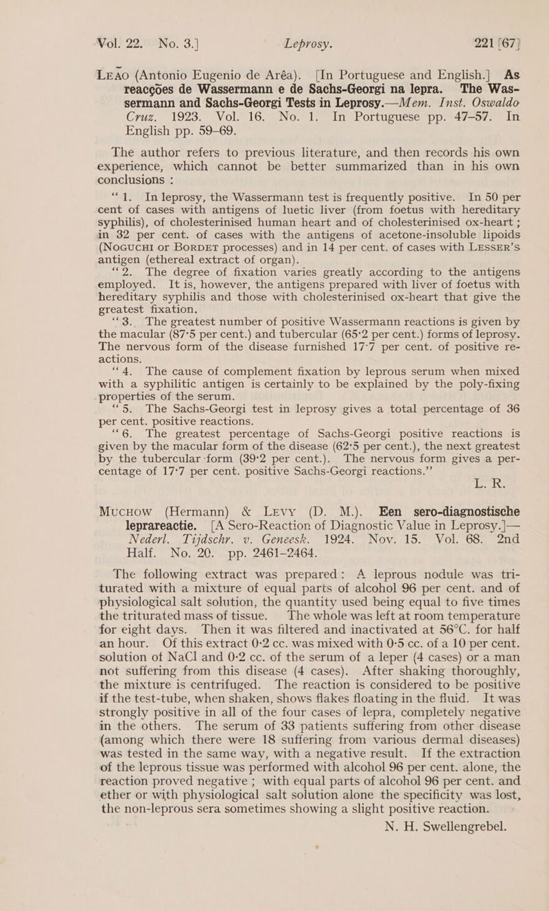 Leao (Antonio Eugenio de Aréa). [In Portuguese and English.] As reaccoes de Wassermann e de Sachs-Georgi na lepra. The Was- sermann and Sachs-Georgi Tests in Leprosy.—Mem. Inst. Oswaldo Cruz. 1923. Vol. 16. No. 1. In Portuguese pp. 47-57. In English pp. 59-69. The author refers to previous literature, and then records his own experience, which cannot be better summarized than in his own conclusions : “1. In leprosy, the Wassermann test is frequently positive. In 50 per -cent of cases with antigens of luetic liver (from foetus with hereditary syphilis), of cholesterinised human heart and of cholesterinised ox-heart ; in 32 per cent. of cases with the antigens of acetone-insoluble lipoids (NoGucuHi or BoRDET processes) and in 14 per cent. of cases with LESSER’S antigen (ethereal extract of organ). “2. The degree of fixation varies greatly according to the antigens employed. It is, however, the antigens prepared with liver of foetus with hereditary syphilis and those with cholesterinised ox-heart that give the greatest fixation. ““3.. The greatest number of positive Wassermann reactions is given by the macular (87°5 per cent.) and tubercular (65°2 per cent.) forms of leprosy. The nervous form of the disease furnished 17°7 per cent. of positive re- actions. “4. The cause of complement fixation by leprous serum when mixed with a syphilitic antigen is certainly to be explained by the poly-fixing properties of the serum. ““5. The Sachs-Georgi test in leprosy gives a total percentage of 36 per cent. positive reactions. “6. The greatest percentage of Sachs-Georgi positive reactions is given by the macular form of the disease (62°5 per cent.), the next greatest by the tubercular ‘form (39°2 per cent.). The nervous form gives a per- centage of 17:7 per cent. positive Sachs-Georgi reactions.”’ f ppp ie Mucuow (Hermann) &amp; Levy (D. M.). Een _ sero-diagnostische leprareactie. [A Sero-Reaction of Diagnostic Value in Leprosy. ]|— Nederl. Tudschr. v. Geneesk. Y924. Nov. 15.” “Vol. 68) 2nd Half. No. 20. pp. 2461-2464. The following extract was prepared: A leprous nodule was tri- turated with a mixture of equal parts of alcohol 96 per cent. and of physiological salt solution, the quantity used being equal to five times the triturated mass of tissue. The whole was left at room temperature for eight days. Then it was filtered and inactivated at 56°C. for half an hour. Of this extract 0-2 cc. was mixed with 0-5 cc. of a 10 per cent. solution ot NaCl and 0-2 cc. of the serum of a leper (4 cases) or a man not suffering from this disease (4 cases). After shaking thoroughly, the mixture is centrifuged. The reaction is considered to be positive if the test-tube, when shaken, shows flakes floating in the fluid. It was strongly positive in all of the four cases of lepra, completely negative in the others. The serum of 33 patients suffering from other disease (among which there were 18 suffering from various dermal diseases) was tested in the same way, with a negative result. If the extraction of the leprous tissue was performed with alcohol 96 per cent. alone, the reaction proved negative ; with equal parts of alcohol 96 per cent. and ether or with physiological salt solution alone the specificity was lost, the non-leprous sera sometimes showing a slight positive reaction. N. H. Swellengrebel.