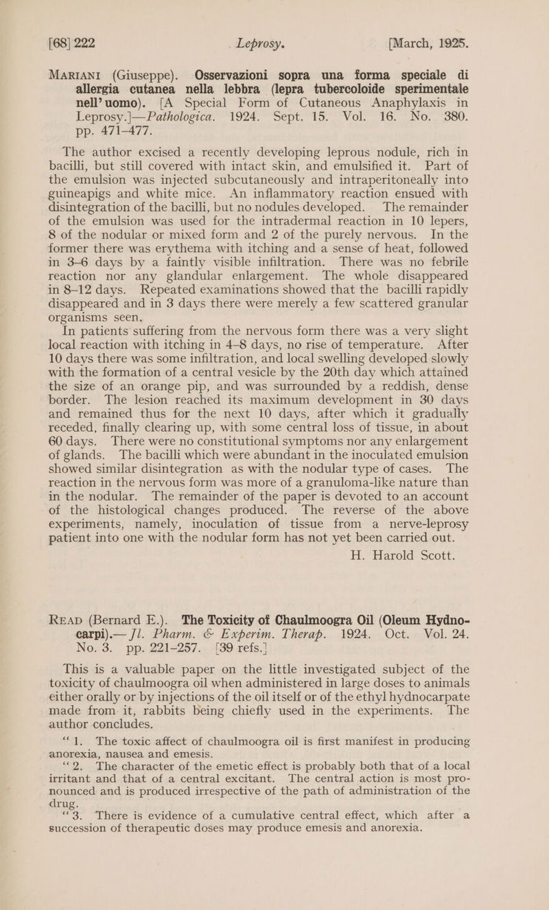 MARIANI (Giuseppe). Osservazioni sopra una forma speciale di allergia cutanea nella lebbra (lepra tubercoloide sperimentale nell?uomo). [A Special Form of Cutaneous Anaphylaxis in Leprosy.|—Pathologica. 1924. Sept. 15. Vol. 16. No. 380. Dp, A71—-477: The author excised a recently developing leprous nodule, rich in bacilli, but still covered with intact skin, and emulsified it. Part of the emulsion was injected subcutaneously and intraperitoneally into guineapigs and white mice. An inflammatory reaction ensued with disintegration of the bacilli, but no nodules developed. The remainder of the emulsion was used for the intradermal reaction in 10 lepers, 8 of the nodular or mixed form and 2 of the purely nervous. In the former there was erythema with itching and a sense of heat, followed in 3-6 days by a faintly visible infiltration. There was no febrile reaction nor any glandular enlargement. The whole disappeared in 8-12 days. Repeated examinations showed that the bacilli rapidly disappeared and in 3 days there were merely a few scattered granular organisms seen. In patients suffering from the nervous form there was a very slight local reaction with itching in 4-8 days, no rise of temperature. After 10 days there was some infiltration, and local swelling developed slowly with the formation of a central vesicle by the 20th day which attained the size of an orange pip, and was surrounded by a reddish, dense border. The lesion reached its maximum development in 30 days and remained thus for the next 10 days, after which it gradually receded, finally clearing up, with some central loss of tissue, in about 60 days. There were no constitutional symptoms nor any enlargement of glands. The bacilli which were abundant in the inoculated emulsion showed similar disintegration as with the nodular type of cases. The reaction in the nervous form was more of a granuloma-like nature than in the nodular. The remainder of the paper is devoted to an account of the histological changes produced. The reverse of the above experiments, namely, inoculation of tissue from a _ nerve-leprosy patient into one with the nodular form has not yet been carried out. H. Harold Scott. READ (Bernard E.). The Toxicity of Chaulmoogra Oil (Oleum Hydno- carpi).— J/. Pharm. &amp; Experim. Therap. 1924. Oct. Vol. 24. No. 3. pp. 221-257. [39 refs.} This is a valuable paper on the little investigated subject of the toxicity of chaulmoogra oil when administered in large doses to animals either orally or by injections of the oil itself or of the ethyl hydnocarpate made from it, rabbits being chiefly used in the experiments. The author concludes. “1. The toxic affect of chaulmoogra oil is first manifest in producing anorexia, nausea and emesis. ‘““2. The character of the emetic effect is probably both that of a local irritant and that of a central excitant. The central action is most pro- nounced and is produced irrespective of the path of administration of the drug. 3, There is evidence of a cumulative central effect, which after a succession of therapeutic doses may produce emesis and anorexia.