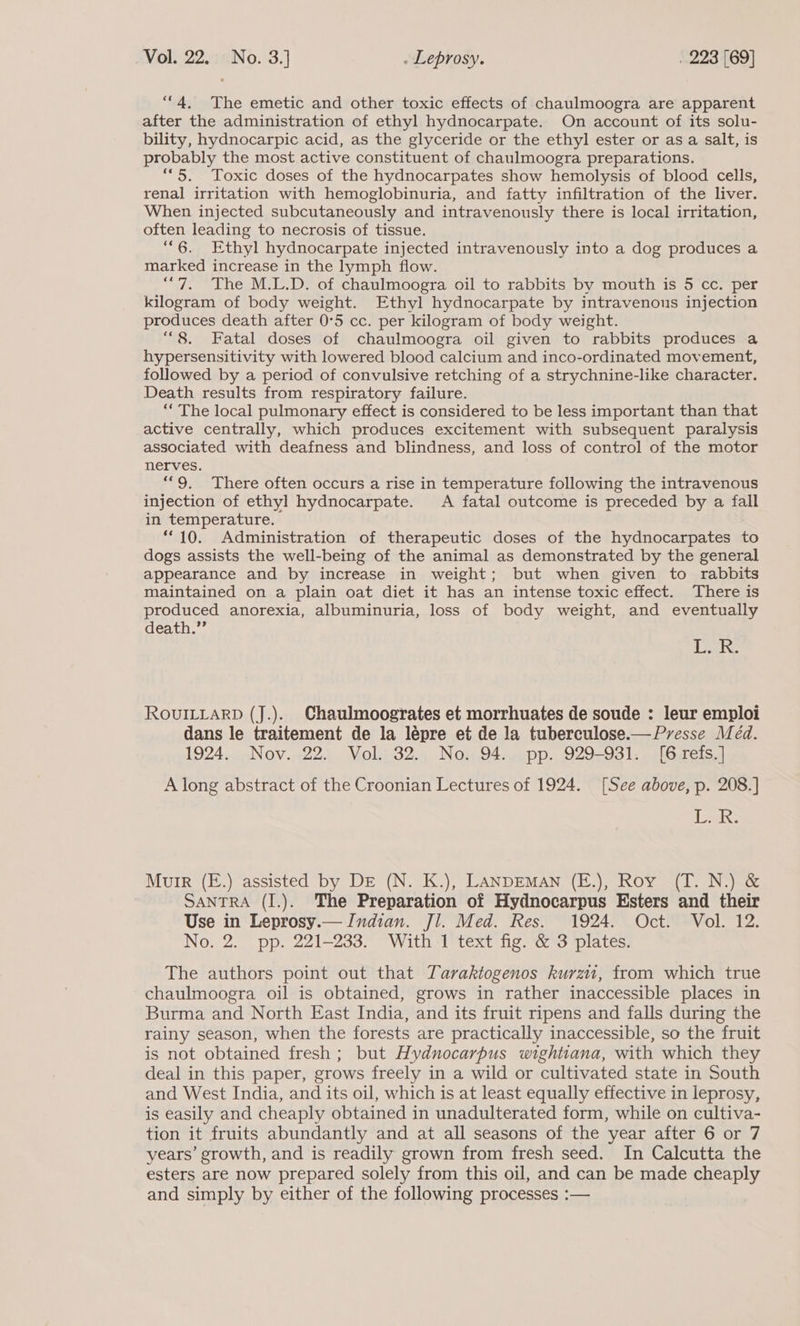 “4, The emetic and other toxic effects of chaulmoogra are apparent after the administration of ethyl hydnocarpate. On account of its solu- bility, hydnocarpic acid, as the glyceride or the ethyl ester or as a salt, is probably the most active constituent of chaulmoogra preparations. ““5. Toxic doses of the hydnocarpates show hemolysis of blood cells, renal irritation with hemoglobinuria, and fatty infiltration of the liver. When injected subcutaneously and intravenously there is local irritation, often leading to necrosis of tissue. “6. Ethyl hydnocarpate injected intravenously into a dog produces a marked increase in the lymph flow. “7. The M.L.D. of chaulmoogra oil to rabbits by mouth is 5 cc. per kilogram of body weight. Ethyl hydnocarpate by intravenous injection produces death after 0°5 cc. per kilogram of body weight. “8. Fatal doses of chaulmoogra oil given to rabbits produces a hypersensitivity with lowered blood calcium and inco-ordinated movement, followed by a period of convulsive retching of a strychnine-like character. Death results from respiratory failure. “The local pulmonary effect is considered to be less important than that active centrally, which produces excitement with subsequent paralysis associated with deafness and blindness, and loss of control of the motor nerves. “9. There often occurs a rise in temperature following the intravenous injection of ethyl hydnocarpate. A fatal outcome is preceded by a fall in temperature. | “10. Administration of therapeutic doses of the hydnocarpates to dogs assists the well-being of the animal as demonstrated by the general appearance and by increase in weight; but when given to rabbits maintained on a plain oat diet it has an intense toxic effect. There is produced anorexia, albuminuria, loss of body weight, and eventually death.” BAS ROUILLARD (J.). Chaulmoogrates et morrhuates de soude : leur emploi dans le traitement de la léepre et de la tuberculose.— Presse Med. 1924. Nov. 22. Vol. 32. No. 94. pp. 929-931. [6 refs.] A long abstract of the Croonian Lectures of 1924. [See above, p. 208.] {Pe ke Murr (E.) assisted by DE (N. K.), LANDEMAN (E.), Roy (T. N.) &amp; SANTRA (I.). The Preparation of Hydnocarpus Esters and their Use in Leprosy.— Indian. Jl. Med. Res. 1924. Oct. Vol. 12. No. 2. pp. 221-233. With 1 text fig. &amp; 3 plates. The authors point out that Taraktogenos kurzu, from which true chaulmoogra oil is obtained, grows in rather inaccessible places in Burma and North East India, and its fruit ripens and falls during the rainy season, when the forests are practically inaccessible, so the fruit is not obtained fresh; but Hydnocarpus wightiana, with which they deal in this paper, grows freely in a wild or cultivated state in South and West India, and its oil, which is at least equally effective in leprosy, is easily and cheaply obtained in unadulterated form, while on cultiva- tion it fruits abundantly and at all seasons of the year after 6 or 7 years’ growth, and is readily grown from fresh seed. In Calcutta the esters are now prepared solely from this oil, and can be made cheaply and simply by either of the following processes :—