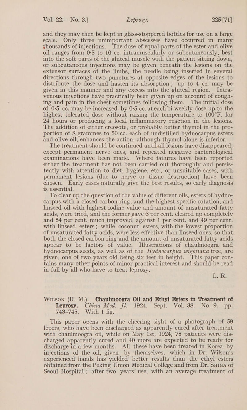 and they may then be kept in glass-stoppered bottles for use on a large scale. Only three unimportant abscesses have occurred in many thousands of injections. The dose of equal parts of the ester and olive oil ranges from 0-5 to 10 cc. intramuscularly or subcutaneously, best into the soft parts of the gluteal muscle with the patient sitting down, or subcutaneous injections may be given beneath the lesions on the extensor surfaces of the limbs, the needle being inserted in several directions through two punctures at opposite edges of the lesions to distribute the dose and hasten its absorption; up to 4 cc. may be given in this manner and any excess into the gluteal region. Intra- venous injections have practically been given up on account of cough- ing and pain in the chest sometimes following them. The initial dose of 0-5 cc. may be increased by 0-5 cc. at each bi-weekly dose up to the highest tolerated dose without raising the temperature to 100°F. for 24 hours or producing a local inflammatory reaction in the lesions. The addition of either creosote, or probably better thymol in the pro- portion of 8 grammes to 50 cc. each of undistilled hydnocarpus esters and olive oil, enhances the action, although thymol alone is inferior. The treatment should be continued until.all lesions have disappeared, except permanent nerve ones, and repeated negative bacteriological examinations have been made. Where failures have been reported either the treatment has not been carried out thoroughly and persis- tently with attention to diet, hvgiene, etc., or unsuitable cases, with permanent lesions (due to nerve or tissue destruction) have been chosen. Early cases naturally give the best results, so early diagnosis is essential. To clear up the question of the value of different oils, esters of hydno- carpus with a closed carbon ring, and the highest specific rotation, and linseed oil with highest iodine value and amount of unsaturated fatty acids, were tried, and the former gave 6 per cent. cleared up completely and 54 per cent. much improved, against 1 per cent. and 49 per cent. with linseed esters; while coconut esters, with the lowest proportion of unsaturated fatty acids, were less effective than linseed ones, so that both the closed carbon ring and the amount of unsaturated fatty acids appear to be factors of value. Illustrations of chaulmoogra and hydnocarpus seeds, as well as of the Hydnocarpus wightiana tree, are given, one of two years old being six feet in height. This paper con- tains many other points of minor practical interest and should be read in full by all who have to treat leprosy. oF IR, WILson (R. M.). Chaulmoogra Oil and Ethyl Esters in Treatment of Leprosy.— China Med. Jl. 1924. Sept. Vol. 38. No. 9. pp. 743-745. With 1 fig. This paper opens with the cheering sight of a photograph of 59 lepers, who have been discharged as apparently cured after treatment with chaulmoogra oil, while on May Ist, 1924, 75 patients were dis- charged apparently cured and 40 more are expected to be ready for discharge in a few months. All these have been treated in Korea by injections of the oil, given by themselves, which in Dr. Wilson’s experienced hands has yielded better results than the ethyl esters obtained from the Peking Union Medical College and from Dr. Suica of Seoul Hospital; after two years’ use, with an average treatment of