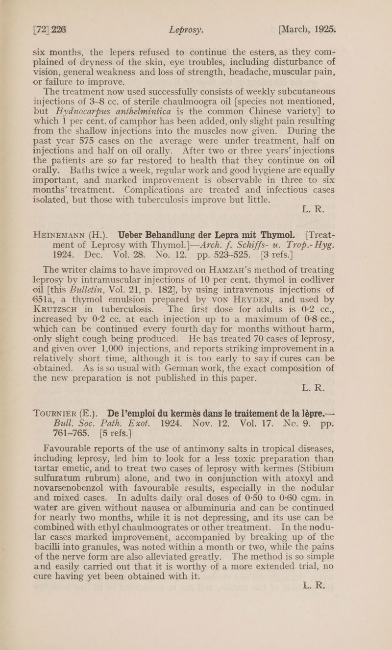 six months, the lepers refused to continue the esters, as they com- plained of dryness of the skin, eye troubles, including disturbance of vision, general weakness and loss of strength, headache, muscular pain, or failure to improve. The treatment now used successfully consists of weekly subcutaneous injections of 3-8 cc. of sterile chaulmoogra oil [species not mentioned, but Hyduocarpus anthelmintica is the common Chinese variety] to which 1 per cent. of camphor has been added, only slight pain resulting from the shallow injections into the muscles now given. During the past year 575 cases on the average were under treatment, half on injections and half on oil orally. After two or three years’ injections the patients are so far restored to health that they continue on oil orally. Baths twice a week, regular work and good hygiene are equally important, and marked improvement is observable in three to six months’ treatment. Complications are treated and infectious cases isolated, but those with tuberculosis improve but little. Ek. HEINEMANN (H.). Ueber Behandlung der Lepra mit Thymol. [Treat- ment of Leprosy with Thymol.|—Arch. f. Schiffs- u. Trop.- Hyg. 1924. Dec. Vol. 28. No. 12. pp. 523-525. [3 refs.] The writer claims to have improved on HAMzan’s method of treating leprosy by intramuscular injections of 10 per cent. thymol in codliver oil [this Bulletin, Vol. 21, p. 1821, by using intravenous injections of 65la, a thymol emulsion prepared by vON HEYDEN, and used by KRvuTzscH in tuberculosis. The first dose for adults is 0-2 cc., increased by 0-2 cc. at each injection up to a maximum of 0-8 cc., which can be continued every fourth day for months without harm, only slight cough being produced. He has treated 70 cases of leprosy, and given over 1,000 injections, and reports striking improvement ina relatively short time, although it is too early to say if cures can be obtained. As isso usual with German work, the exact composition of the new preparation is not published in this paper. Ea. TOURNIER (E.). De l’emploi du kermés dans le traitement de la lépre.— Bull Sec. Path’ Exot. 1924. Nov: ¥2:.- Vol. ¥7. Nei-9f “pp! 761-765. [5 refs.] Favourable reports of the use of antimony salts in tropical diseases, including leprosy, led him to look for a less toxic preparation than tartar emetic, and to treat two cases of leprosy with kermes (Stibium sulfuratum rubrum) alone, and two in conjunction with atoxyl and novarsenobenzol with favourable results, especially in the nodular and mixed cases. In adults daily oral doses of 0-50 to 0-60 cgm. in water are given without nausea or albuminuria and can be continued for nearly two months, while it is not depressing, and its use can be combined with ethyl chaulmoogrates or other treatment. In the nodu- lar cases marked improvement, accompanied by breaking up of the bacilli into granules, was noted within a month or two, while the pains of the nerve form are also alleviated greatly. The method is so simple and easily carried out that it is worthy of a more extended trial, no cure having yet been obtained with it. 3