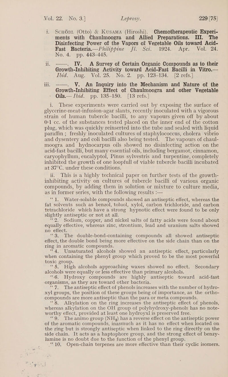 i. ScHOsi (Otto) &amp; Kusama (Hiroshi). Chemotherapeutic Experi- ments with Chaulmoogra and Allied Preparations. III. The Disinfecting Power of the Vapors of Vegetable Oils toward Acid- Fast Bacteria.—Philippine Jl. Sci. 1924. Apr. Vol. 24. No. 4. pp. 443-446. ii. ——. IV. A Survey of Certain Organic Compounds as to their Growth-Inhibiting Activity toward Acid-Fast Bacilli in Vitro.— lid. Aug. Nol. 25... No. 257 pp.Al2g71345 a Qarets. | ii. ——. V. An Inquiry into the Mechanism and Nature of the Growth-Inhibiting Effect of Chaulmoogra and other Vegetable Oils.— Iiid. pp. 135-150. [13 refs. ] i. These experiments were carried out by exposing the surface of glycerine-meat-infusion-agar slants, recently inoculated with a vigorous strain of human tubercle bacilli, to any vapours given off by about 0-1 cc. of the substances tested placed on the inner end of the cotton plug, which was quickly reinserted into the tube and sealed with liquid paraffin; freshly inoculated cultures of staphylococcus, cholera vibrio and dysentery and coli bacilli also being tested. The vapours of chaul- moogra and hydnocarpus oils showed no disinfecting action on the acid-fast bacilli, but many essential oils, including bergamot, cinnamon, caryophyllum, eucalyptol, Pinus sylvestris and turpentine, completely inhibited the growth of one loopfull of viable tubercle bacilli incubated at 37°C. under these conditions. ii. This is a highly technical paper on further tests of the growth- inhibiting activity on cultures of tubercle bacilli of various organic compounds, by adding them in solution or mixture to culture media, as in former series, with the following results :-— “1, Water-soluble compounds showed an antiseptic effect, whereas the fat solvents such as benzol, toluol, xylol, carbon trichloride, and carbon tetrachloride which have a strong hypnotic effect were found to be only slightly antiseptic or not at all. “2. Sodium, copper, and nickel salts of fatty acids were found about equally effective, whereas zinc, strontium, lead and uranium salts showed no efiect. ““3. The double-bond-containing compounds all showed antiseptic effect, the double bond being more effective on the side chain than on the ring in aromatic compounds. “4, Unsaturated alcohols showed an antiseptic effect, particularly when containing the phenyl group which proved to be the most powerful toxic group. “5. High alcohols approaching waxes showed no effect. Secondary alcohols were equally or less effective than primary alcohols. “6. Hydroxy compounds are highly antiseptic toward acid-fast organisms, as they are toward other bacteria. “7, The antiseptic effect of phenols increases with the number of hydro- xyl groups, the position of these groups being of importance, as the ortho- compounds are more antiseptic than the para or meta compounds. ‘“8. Alkylation on the ring increases the antiseptic effect of phenols, whereas alkylation on the OH group of polyhydroxy-phenols has no note- worthy effect, provided at least one hydroyx] is preserved free. “9, The animo group (NH,) has a reverse effect on the antiseptic power of the aromatic compounds, inasmuch as it has no effect when located on the ring but is strongly antiseptic when linked to the ring directly on the side chain. It acts as a haptophore group, and the strong effect of benzy- Jamine is no doubt due to the function of the phenyl group. “10. Open-chain terpenes are more effective than their cyclic isomers.
