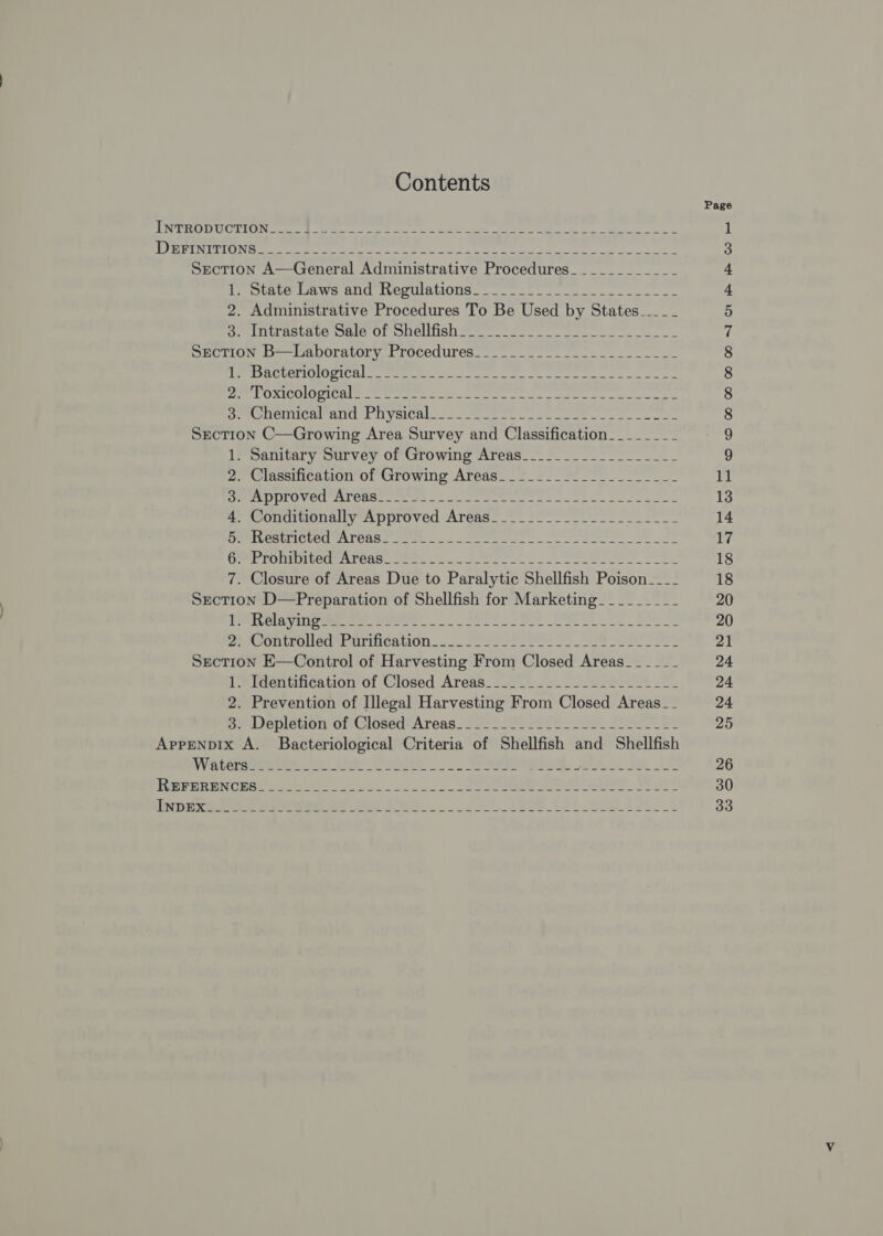 Contents Ws WM SIUURegey whet Raabe ety Bap hyprmtat eet pallet A Rime ys ae aces ant ms lle lene AU JW y Fn es ae ty itp Se ARR ae fle Ue oleae A aR Section A—General Administrative Procedures_._________- 1 olnbe le We end terulatiOng. 4 eo oe 2. Administrative Procedures To Be Used by States____ Se intrastare pare Of onelfish 2 ee ee Ssection B—Laboratory Procedures_______.._....-._.___-- stag) GLC EE Gite) UEP a (oh Rees cg wR yet Mn li dant an Igpperpie ap De UORICO LOGICS Sees Se ied cam at a eee N S gla oe de SOOHeNNCAM SIT NVSICH. ca eee ee ee Section C—Growing Area Survey and Classification. ______- 1. Sanitary Survey of Growing Areas_________________- . Classification of Growing Areas__-._.____-._______- etry en Caserta See eee ie ee es ) Condon giy ns pproved Aréus=.-- S!- os Se sagt RESP U8 gia Wy ETP, Se yg ae: il apa PPP PONS Iter Arena: See oc oe SAE, fee 2 7. Closure of Areas Due to Paralytic Shellfish Poison____ Section D—Preparation of Shellfish for Marketing_________ PAS vines eee Se ee ee PA ontrolledsenrinieation 2. Se es OF Pate oe * ive Section E—Control of Harvesting From Closed Areas___-___ 1. Identification of Closed Areas__..______------------ 2. Prevention of Illegal Harvesting From Closed Areas -_- se Depletion of Closed*Areas_ 222 _ Se ele. ee Pe Apprenpix A. Bacteriological Criteria of Shellfish and Shellfish oO oe W LO rg &gt; CoOMmmMmmaNIN AER wWe FB NONON NNW ND BK KK ee oOrR RF COO OON KR WHE © OQ W b woo om