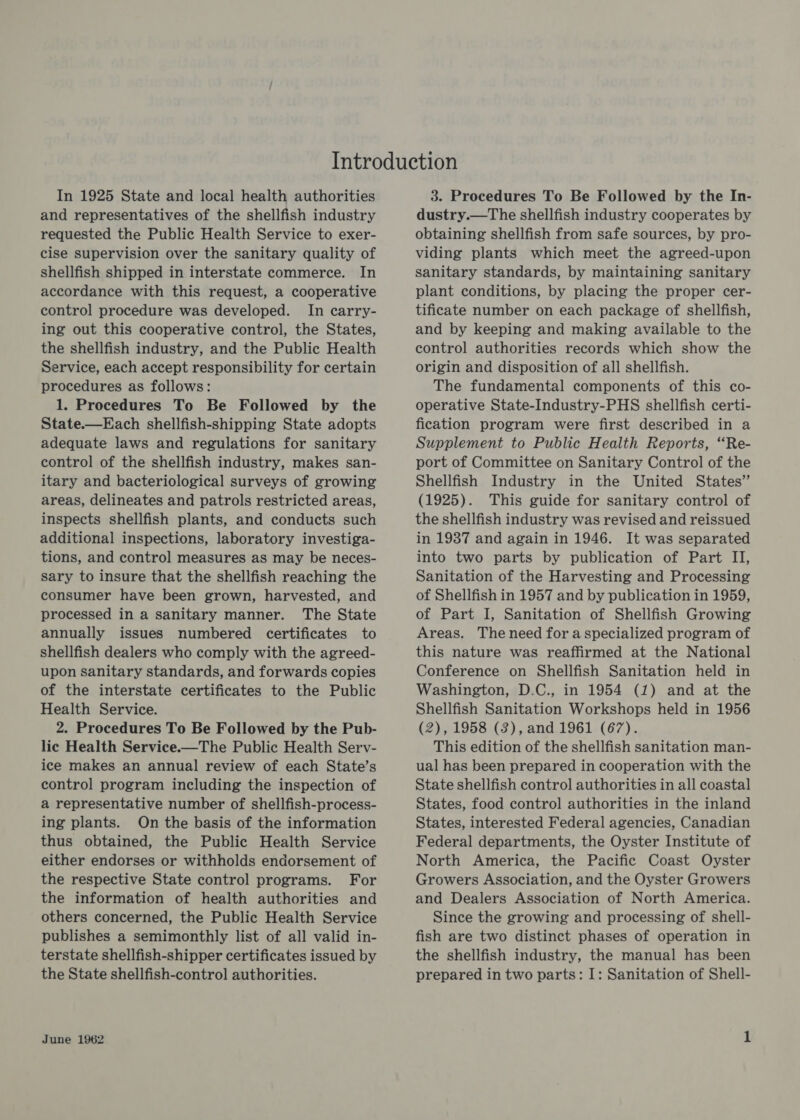 In 1925 State and local health authorities and representatives of the shellfish industry requested the Public Health Service to exer- cise supervision over the sanitary quality of shellfish shipped in interstate commerce. In accordance with this request, a cooperative control procedure was developed. In carry- ing out this cooperative control, the States, the shellfish industry, and the Public Health Service, each accept responsibility for certain procedures as follows: 1. Procedures To Be Followed by the State.—Each shellfish-shipping State adopts adequate laws and regulations for sanitary control of the shellfish industry, makes san- itary and bacteriological surveys of growing areas, delineates and patrols restricted areas, inspects shellfish plants, and conducts such additional inspections, laboratory investiga- tions, and control measures as may be neces- sary to insure that the shellfish reaching the consumer have been grown, harvested, and processed in a sanitary manner. The State annually issues numbered certificates to shellfish dealers who comply with the agreed- upon sanitary standards, and forwards copies of the interstate certificates to the Public Health Service. 2. Procedures To Be Followed by the Pub- lic Health Service.—The Public Health Serv- ice makes an annual review of each State’s control program including the inspection of a representative number of shellfish-process- ing plants. On the basis of the information thus obtained, the Public Health Service either endorses or withholds endorsement of the respective State control programs. For the information of health authorities and others concerned, the Public Health Service publishes a semimonthly list of all valid in- terstate shellfish-shipper certificates issued by the State shellfish-control authorities. June 1962 3. Procedures To Be Followed by the In- dustry.—The shellfish industry cooperates by obtaining shellfish from safe sources, by pro- viding plants which meet the agreed-upon sanitary standards, by maintaining sanitary plant conditions, by placing the proper cer- tificate number on each package of shellfish, and by keeping and making available to the control authorities records which show the origin and disposition of all shellfish. The fundamental components of this co- operative State-Industry-PHS shellfish certi- fication program were first described in a Supplement to Public Health Reports, “Re- port of Committee on Sanitary Control of the Shellfish Industry in the United States” (1925). This guide for sanitary control of the shellfish industry was revised and reissued in 1937 and again in 1946. It was separated into two parts by publication of Part II, Sanitation of the Harvesting and Processing of Shellfish in 1957 and by publication in 1959, of Part I, Sanitation of Shellfish Growing Areas. The need for a specialized program of this nature was reaffirmed at the National Conference on Shellfish Sanitation held in Washington, D.C., in 1954 (1) and at the Shellfish Sanitation Workshops held in 1956 (2), 1958 (3), and 1961 (67). This edition of the shellfish sanitation man- ual has been prepared in cooperation with the State shellfish control authorities in all coastal States, food control authorities in the inland States, interested Federal agencies, Canadian Federal departments, the Oyster Institute of North America, the Pacific Coast Oyster Growers Association, and the Oyster Growers and Dealers Association of North America. Since the growing and processing of shell- fish are two distinct phases of operation in the shellfish industry, the manual has been prepared in two parts: I: Sanitation of Shell-