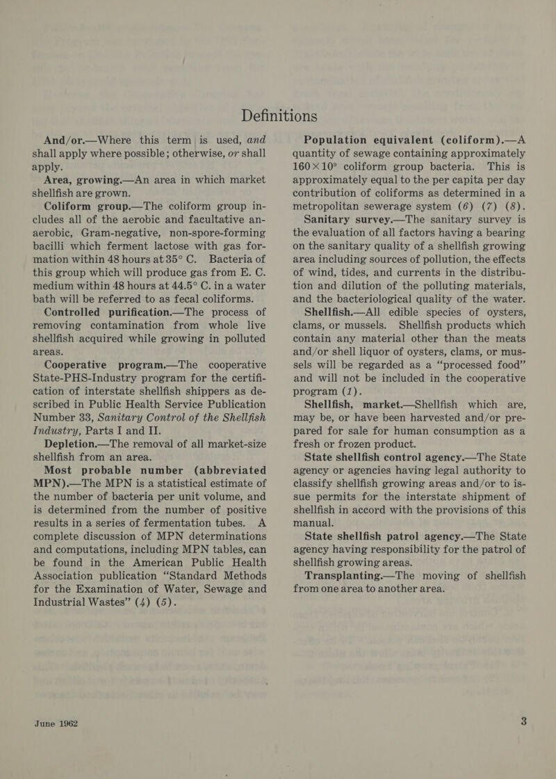 And/or.—Where this term is used, and shall apply where possible; otherwise, or shall apply. Area, growing.—An area in which market shellfish are grown. Coliform group.—The coliform group in- cludes all of the aerobic and facultative an- aerobic, Gram-negative, non-spore-forming bacilli which ferment lactose with gas for- mation within 48 hours at 35° C. Bacteria of this group which will produce gas from E. C. medium within 48 hours at 44.5° C. in a water bath will be referred to as fecal coliforms. Controlled purification—The process of removing contamination from whole live shellfish acquired while growing in polluted areas. Cooperative program.—The cooperative State-PHS-Industry program for the certifi- cation of interstate shellfish shippers as de- scribed in Public Health Service Publication Number 33, Sanitary Control of the Shellfish Industry, Parts I and II. Depletion.—The removal of all market-size shellfish from an area. Most probable number (abbreviated MPN).—The MPN is a statistical estimate of the number of bacteria per unit volume, and is determined from the number of positive results in a series of fermentation tubes. A complete discussion of MPN determinations and computations, including MPN tables, can be found in the American Public Health Association publication ‘Standard Methods for the Examination of Water, Sewage and Industrial Wastes” (4) (5). June 1962 Population equivalent (coliform).—A quantity of sewage containing approximately 160 X10° coliform group bacteria. This is approximately equal to the per capita per day contribution of coliforms as determined in a metropolitan sewerage system (6) (7) (8). Sanitary survey.—The sanitary survey is the evaluation of all factors having a bearing on the sanitary quality of a shellfish growing area including sources of pollution, the effects of wind, tides, and currents in the distribu- tion and dilution of the polluting materials, and the bacteriological quality of the water. Shellfish.—All edible species of oysters, clams, or mussels. Shellfish products which contain any material other than the meats and/or shell liquor of oysters, clams, or mus- sels will be regarded as a “processed food”’ and will not be included in the cooperative program (1). Shellfish, market.—Shellfish which are, may be, or have been harvested and/or pre- pared for sale for human consumption as a fresh or frozen product. State shellfish control agency.—The State agency or agencies having legal authority to classify shellfish growing areas and/or to is- sue permits for the interstate shipment of shellfish in accord with the provisions of this manual. State shellfish patrol agency.—The State agency having responsibility for the patrol of shellfish growing areas. Transplanting.—The moving of shellfish from one area to another area.