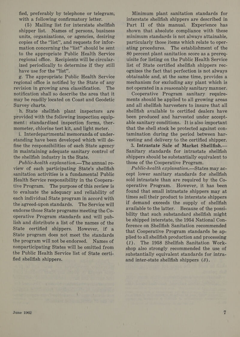 fied, preferably by telephone or telegram; with a following confirmatory letter. (5) Mailing list for interstate shellfish shipper list. Names of persons, business units, organizations, or agencies, desiring copies of the “list”, and requests for infor- mation concerning the “‘list’”’ should be sent to the appropriate Public Health Service regional office. Recipients will be circular- ized periodically to determine if they still have use for the “list’’. g. The appropriate Public Health Service regional office is notified by the State of any revision in growing area classification. The notification shall so describe the area that it may be readily located on Coast and Geodetic Survey charts. h. State shellfish plant inspectors are provided with the following inspection equip- ment: standardized inspection forms, ther- mometer, chlorine test kit, and light meter. i. Interdepartmental memoranda of under- standing have been developed which will de- fine the responsibilities of each State agency in maintaining adequate sanitary control of the shellfish industry in the State. Public-health explanation.—The annual re- view of each participating State’s shellfish sanitation activities is a fundamental Public Health Service responsibility in the Coopera- tive Program. The purpose of this review is to evaluate the adequacy and reliability of each individual State program in accord with the agreed-upon standards. The Service will endorse those State programs meeting the Co- operative Program standards and will pub- lish and distribute a list of the names of the State certified shippers. However, if a State program does not meet the standards the program will not be endorsed. Names of nonparticipating States will be omitted from the Public Health Service list of State certi- fied shellfish shippers. June 1962 Minimum plant sanitation standards for interstate shellfish shippers are described in Part II of this manual. Experience has shown that absolute compliance with these minimum standards is not always attainable, particularly those items which relate to oper- ating procedures. The establishment of the 80 percent plant sanitation score as a prereq- uisite for listing on the Public Health Service list of State certified shellfish shippers rec- ognizes the fact that perfection is not always obtainable and, at the same time, provides a mechanism for excluding any plant which is not operated in a reasonably sanitary manner. Cooperative Program sanitary require- ments should be applied to all growing areas and all shellfish harvesters to insure that all shellfish available to certified dealers have been produced and harvested under accept- able sanitary conditions. It is also important that the shell stock be protected against con- tamination during the period between har- vesting and delivery to the certified shipper. 3. Intrastate Sale of Market Shellfish.— Sanitary standards for intrastate shellfish shippers should be substantially equivalent to those of the Cooperative Program. Public-health explanation.—States may ac- cept lower sanitary standards for shellfish sold intrastate than are required by the Co- operative Program. However, it has been found that small intrastate shippers may at times sell their product to interstate shippers if demand exceeds the supply of shellfish available to the latter. Because of the possi- bility that such substandard shellfish might be shipped interstate, the 1954 National Con- ference on Shellfish Sanitation recommended that Cooperative Program standards be ap- plied to all shellfish production and processing (1). The 1958 Shellfish Sanitation Work- shop also strongly recommended the use of substantially equivalent standards for intra- and inter-state shellfish shippers (3).