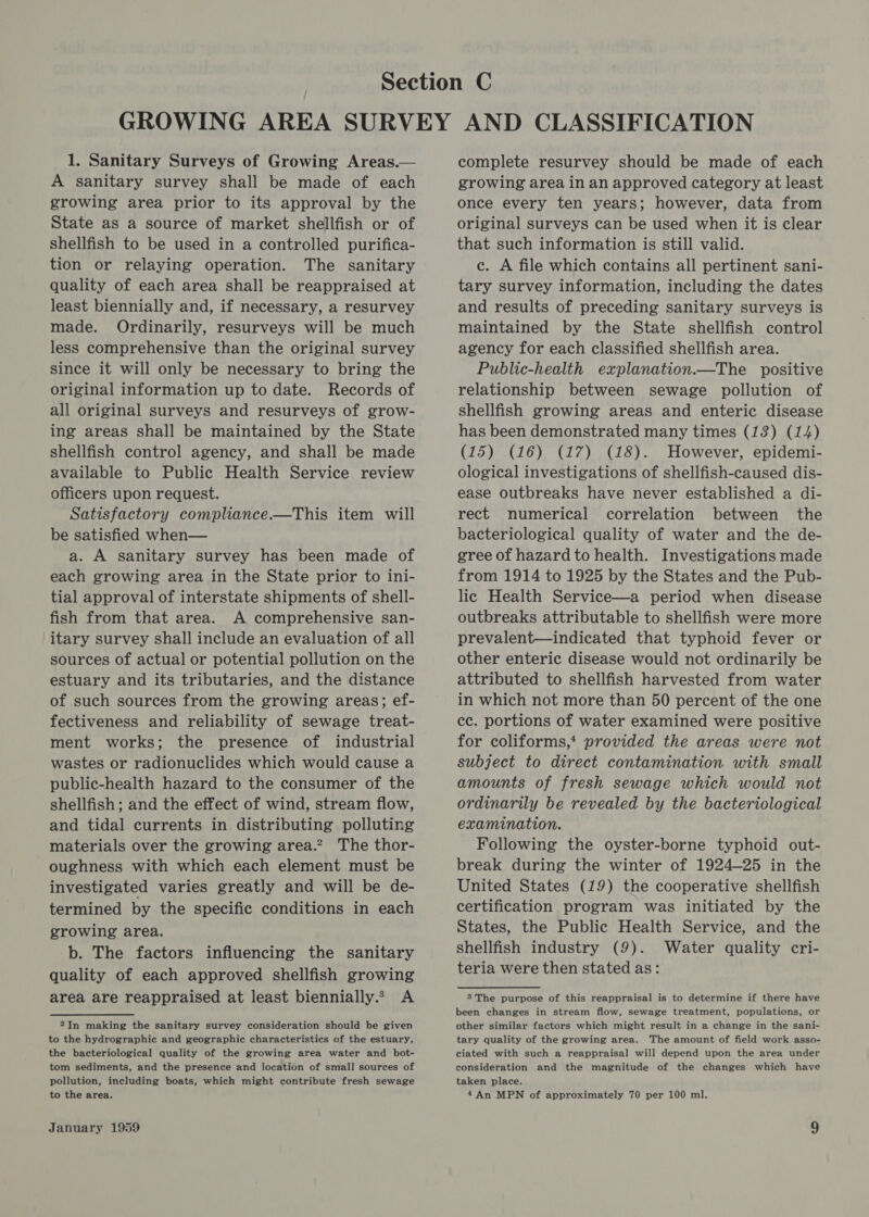 1. Sanitary Surveys of Growing Areas.— A sanitary survey shall be made of each growing area prior to its approval by the State as a source of market shellfish or of Shellfish to be used in a controlled purifica- tion or relaying operation. The sanitary quality of each area shall be reappraised at least biennially and, if necessary, a resurvey made. Ordinarily, resurveys will be much less comprehensive than the original survey since it will only be necessary to bring the original information up to date. Records of all original surveys and resurveys of grow- ing areas shall be maintained by the State shellfish control agency, and shall be made available to Public Health Service review officers upon request. Satisfactory compliance.—This item will be satisfied when— a. A sanitary survey has been made of each growing area in the State prior to ini- tial approval of interstate shipments of shell- fish from that area. A comprehensive san- itary survey shall include an evaluation of all sources of actual or potential pollution on the estuary and its tributaries, and the distance of such sources from the growing areas; ef- fectiveness and reliability of sewage treat- ment works; the presence of industrial wastes or radionuclides which would cause a public-health hazard to the consumer of the shellfish; and the effect of wind, stream flow, and tidal currents in distributing polluting materials over the growing area.2 The thor- oughness with which each element must be investigated varies greatly and will be de- termined by the specific conditions in each growing area. b. The factors influencing the sanitary quality of each approved shellfish growing area are reappraised at least biennially.2 A Oily taking the sanitary survey consideration should be given to the hydrographic and geographic characteristics of the estuary, the bacteriological quality of the growing area water and bot- tom sediments, and the presence and location of small sources of pollution, including boats, which might contribute fresh sewage to the area. January 1959 complete resurvey should be made of each growing area in an approved category at least once every ten years; however, data from original surveys can be used when it is clear that such information is still valid. c. A file which contains all pertinent sani- tary survey information, including the dates and results of preceding sanitary surveys is maintained by the State shellfish control agency for each classified shellfish area. Public-health explanation.—The positive relationship between sewage pollution of shellfish growing areas and enteric disease has been demonstrated many times (13) (14) (15) (16) (17) (18). However, epidemi- ological investigations of shellfish-caused dis- ease outbreaks have never established a di- rect numerical correlation between the bacteriological quality of water and the de- gree of hazard to health. Investigations made from 1914 to 1925 by the States and the Pub- lic Health Service—a period when disease outbreaks attributable to shellfish were more prevalent—indicated that typhoid fever or other enteric disease would not ordinarily be attributed to shellfish harvested from water in which not more than 50 percent of the one cc. portions of water examined were positive for coliforms,* provided the areas were not subject to direct contamination with small amounts of fresh sewage which would not ordinarily be revealed by the bacteriological examination. Following the oyster-borne typhoid out- break during the winter of 1924-25 in the United States (19) the cooperative shellfish certification program was initiated by the States, the Public Health Service, and the shellfish industry (9). Water quality cri- teria were then stated as: vWeRat oneacae of this reappraisal is to determine if there have been changes in stream flow, sewage treatment, populations, or other similar factors which might result in a change in the sani- tary quality of the growing area. The amount of field work asso- ciated with such a reappraisal will depend upon the area under consideration and the magnitude of the changes which have taken place. 4An MPN of approximately 70 per 100 ml.