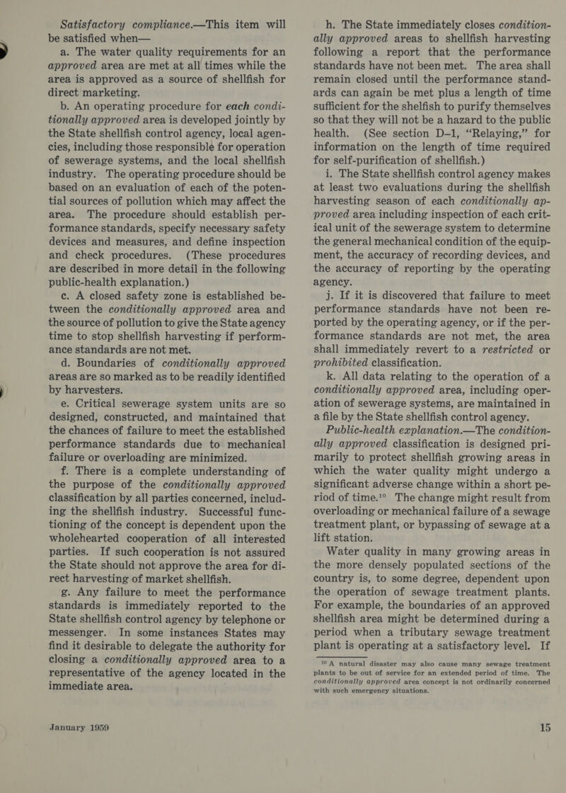 Satisfactory compliance.—This item will be satisfied when— a. The water quality requirements for an approved area are met at all times while the area is approved as a source of shellfish for direct marketing. b. An operating procedure for each condi- tionally approved area is developed jointly by the State shellfish control agency, local agen- cies, including those responsible for operation of sewerage systems, and the local shellfish industry. The operating procedure should be based on an evaluation of each of the poten- tial sources of pollution which may affect the area. The procedure should establish per- formance standards, specify necessary safety devices and measures, and define inspection and check procedures. (These procedures are described in more detail in the following public-health explanation.) c. A closed safety zone is established be- tween the conditionally approved area and the source of pollution to give the State agency time to stop shellfish harvesting if perform- ance standards are not met. d. Boundaries of conditionally approved areas are so marked as to be readily identified by harvesters. e. Critical sewerage system units are so designed, constructed, and maintained that the chances of failure to meet the established performance standards due to mechanical failure or overloading are minimized. f. There is a complete understanding of the purpose of the conditionally approved classification by all parties concerned, includ- ing the shellfish industry. Successful func- tioning of the concept is dependent upon the wholehearted cooperation of all interested parties. If such cooperation is not assured the State should not approve the area for di- rect harvesting of market shellfish. g. Any failure to meet the performance standards is immediately reported to the State shellfish control agency by telephone or messenger. In some instances States may find it desirable to delegate the authority for closing a conditionally approved area to a representative of the agency located in the immediate area. h. The State immediately closes condition- ally approved areas to shellfish harvesting following a report that the performance standards have not been met. The area shall remain closed until the performance stand- ards can again be met plus a length of time sufficient for the shelfish to purify themselves so that they will not be a hazard to the public health. (See section D-1, “Relaying,” for information on the length of time required for self-purification of shellfish.) i. The State shellfish control agency makes at least two evaluations during the shellfish harvesting season of each conditionally ap- proved area including inspection of each crit- ical unit of the sewerage system to determine the general mechanical condition of the equip- ment, the accuracy of recording devices, and the accuracy of reporting by the operating agency. j. If it is discovered that failure to meet performance standards have not been re- ported by the operating agency, or if the per- formance standards are not met, the area shall immediately revert to a restricted or prohibited classification. k. All data relating to the operation of a conditionally approved area, including oper- ation of sewerage systems, are maintained in a file by the State shellfish control agency. Public-health explanation.—The condition- ally approved classification is designed pri- marily to protect shellfish growing areas in which the water quality might undergo a significant adverse change within a short pe- riod of time.!° The change might result from overloading or mechanical failure of a sewage treatment plant, or bypassing of sewage ata lift station. Water quality in many growing areas in the more densely populated sections of the country is, to some degree, dependent upon the operation of sewage treatment plants. For example, the boundaries of an approved shellfish area might be determined during a period when a tributary sewage treatment plant is operating at a satisfactory level. If Sav'R Hattral’ disakter may also cause many sewage treatment plants to be out of service for an extended period of time. The conditionally approved area concept is not ordinarily concerned with such emergency situations.