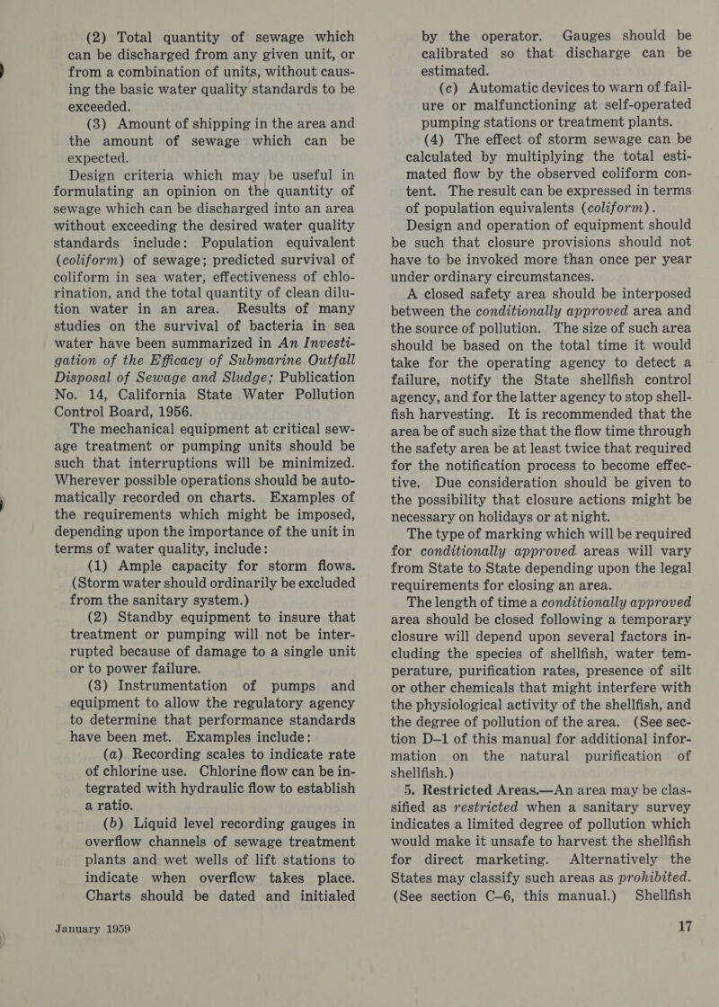 (2) Total quantity of sewage which can be discharged from any given unit, or from a combination of units, without caus- ing the basic water quality standards to be exceeded. (3) Amount of shipping in the area and the amount of sewage which can be expected. Design criteria which may be useful in formulating an opinion on the quantity of sewage which can be discharged into an area without exceeding the desired water quality standards include: Population equivalent (coliform) of sewage; predicted survival of coliform in sea water, effectiveness of chlo- rination, and the total quantity of clean dilu- tion water in an area. Results of many studies on the survival of bacteria in sea water have been summarized in An Investi- gation of the Efficacy of Submarine Outfall Disposal of Sewage and Sludge; Publication No. 14, California State Water Pollution Control Board, 1956. The mechanical equipment at critical sew- age treatment or pumping units should be such that interruptions will be minimized. Wherever possible operations should be auto- matically recorded on charts. Examples of the requirements which might be imposed, depending upon the importance of the unit in terms of water quality, include: (1) Ample capacity for storm flows. (Storm water should ordinarily be excluded from the sanitary system.) (2) Standby equipment to insure that treatment or pumping will not be inter- rupted because of damage to a single unit or to power failure. (3) Instrumentation of pumps and equipment to allow the regulatory agency to determine that performance standards have been met. Examples include: (a) Recording scales to indicate rate of chlorine use. Chlorine flow can be in- tegrated with hydraulic flow to establish a ratio. (6) Liquid level recording gauges in overflow channels of sewage treatment plants and wet wells of lift stations to indicate when overflow takes place. Charts should be dated and initialed January 1959 by the operator. Gauges should be calibrated so that discharge can be estimated. (c) Automatic devices to warn of fail- ure or malfunctioning at self-operated pumping stations or treatment plants. (4) The effect of storm sewage can be calculated by multiplying the total esti- mated flow by the observed coliform con- tent. The result can be expressed in terms of population equivalents (coliform). Design and operation of equipment should be such that closure provisions should not have to be invoked more than once per year under ordinary circumstances. A closed safety area should be interposed between the conditionally approved area and the source of pollution. The size of such area should be based on the total time it would take for the operating agency to detect a failure, notify the State shellfish control agency, and for the latter agency to stop shell- fish harvesting. It is recommended that the area be of such size that the flow time through the safety area be at least twice that required for the notification process to become effec- tive. Due consideration should be given to the possibility that closure actions might be necessary on holidays or at night. The type of marking which will be required for conditionally approved areas will vary from State to State depending upon the legal requirements for closing an area. The length of time a conditionally approved area should be closed following a temporary closure will depend upon several] factors in- cluding the species of shellfish, water tem- perature, purification rates, presence of silt or other chemicals that might interfere with the physiological activity of the shellfish, and the degree of pollution of the area. (See sec- tion D-1 of this manual for additional] infor- mation on the natural purification of shellfish. ) 5. Restricted Areas.—An area may be clas- sified as restricted when a sanitary survey indicates a limited degree of pollution which would make it unsafe to harvest the shellfish for direct marketing. Alternatively the States may classify such areas as prohibited. (See section C-6, this manual.) Shellfish