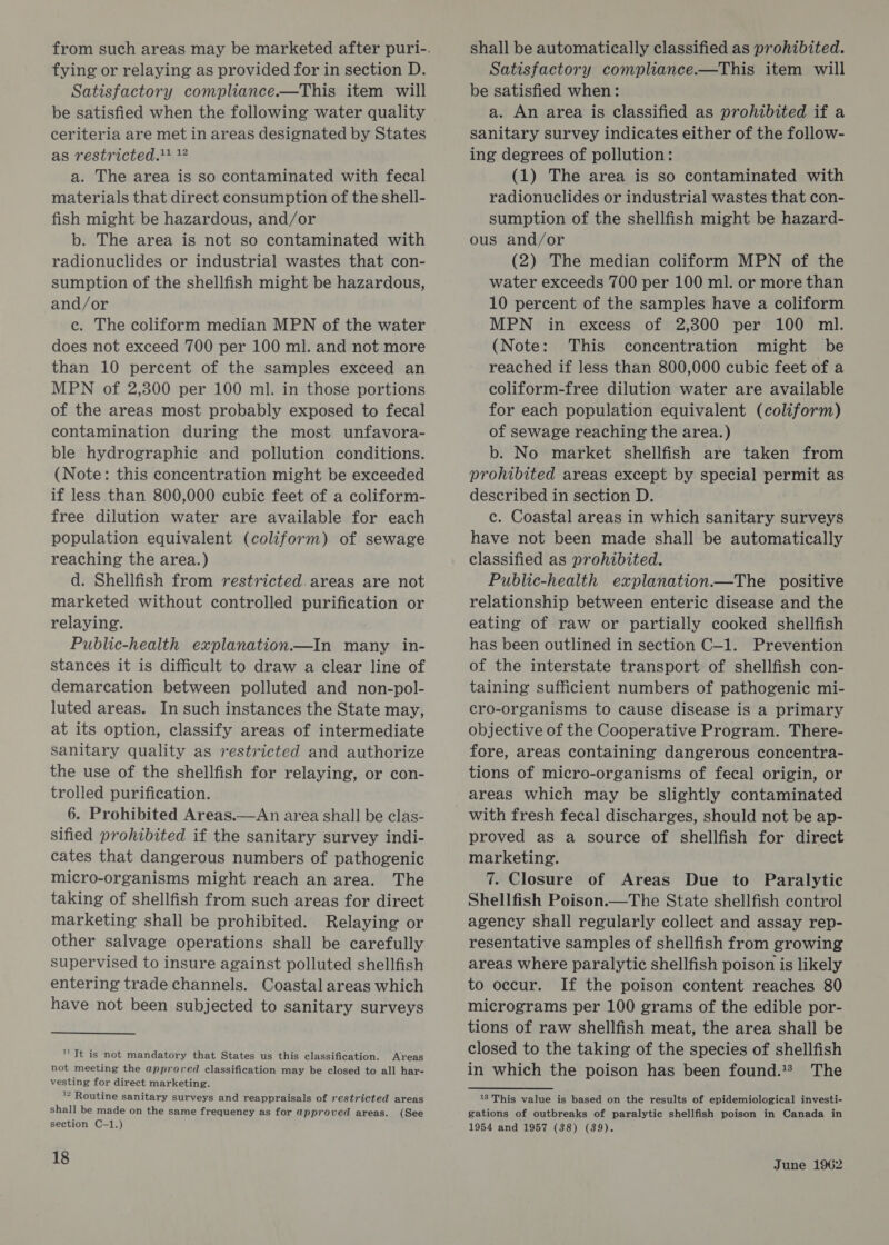 Satisfactory compliance.—This item will be satisfied when the following water quality ceriteria are met in areas designated by States as restricted. * a. The area is so contaminated with fecal materials that direct consumption of the shell- fish might be hazardous, and/or b. The area is not so contaminated with radionuclides or industrial wastes that con- sumption of the shellfish might be hazardous, and/or ce. The coliform median MPN of the water does not exceed 700 per 100 ml. and not more than 10 percent of the samples exceed an MPN of 2,300 per 100 ml. in those portions of the areas most probably exposed to fecal contamination during the most unfavora- ble hydrographic and pollution conditions. (Note: this concentration might be exceeded if less than 800,000 cubic feet of a coliform- free dilution water are available for each population equivalent (coliform) of sewage reaching the area.) d. Shellfish from restricted. areas are not marketed without controlled purification or relaying. Public-health explanation—In many in- stances it is difficult to draw a clear line of demarcation between polluted and non-pol- luted areas. In such instances the State may, at its option, classify areas of intermediate sanitary quality as restricted and authorize the use of the shellfish for relaying, or con- trolled purification. 6. Prohibited Areas.—An area shall be clas- sified prohibited if the sanitary survey indi- cates that dangerous numbers of pathogenic micro-organisms might reach an area. The taking of shellfish from such areas for direct marketing shall be prohibited. Relaying or other salvage operations shall be carefully supervised to insure against polluted shellfish entering trade channels. Coastal areas which have not been subjected to sanitary surveys '' Tt is not mandatory that States us this classification. Areas not meeting the approved classification may be closed to all har- vesting for direct marketing. ™ Routine sanitary surveys and reappraisals of restricted areas shall be made on the same frequency as for approved areas. (See section C-1.) 18 shall be automatically classified as prohibited. be satisfied when: a. An area is classified as prohibited if a sanitary survey indicates either of the follow- ing degrees of pollution: (1) The area is so contaminated with radionuclides or industrial wastes that con- sumption of the shellfish might be hazard- ous and/or (2) The median coliform MPN of the water exceeds 700 per 100 ml. or more than 10 percent of the samples have a coliform MPN in excess of 2,300 per 100 ml. (Note: This concentration might be reached if less than 800,000 cubic feet of a coliform-free dilution water are available for each population equivalent (coliform) of sewage reaching the area.) b. No market shellfish are taken from prohibited areas except by special permit as described in section D. c. Coastal areas in which sanitary surveys have not been made shall be automatically classified as prohibited. Public-health explanation.—The positive relationship between enteric disease and the eating of raw or partially cooked shellfish has been outlined in section C-1. Prevention of the interstate transport of shellfish con- taining sufficient numbers of pathogenic mi- cro-organisms to cause disease is a primary objective of the Cooperative Program. There- fore, areas containing dangerous concentra- tions of micro-organisms of fecal origin, or areas which may be slightly contaminated with fresh fecal discharges, should not be ap- proved as a source of shellfish for direct marketing. 7. Closure of Areas Due to Paralytic Shellfish Poison.—The State shellfish control agency shall regularly collect and assay rep- resentative samples of shellfish from growing areas where paralytic shellfish poison is likely to occur. If the poison content reaches 80 micrograms per 100 grams of the edible por- tions of raw shellfish meat, the area shall be closed to the taking of the species of shellfish in which the poison has been found.** The apis valae is based on the results of epidemiological investi- gations of outbreaks of paralytic shellfish poison in Canada in 1954 and 1957 (38) (39).