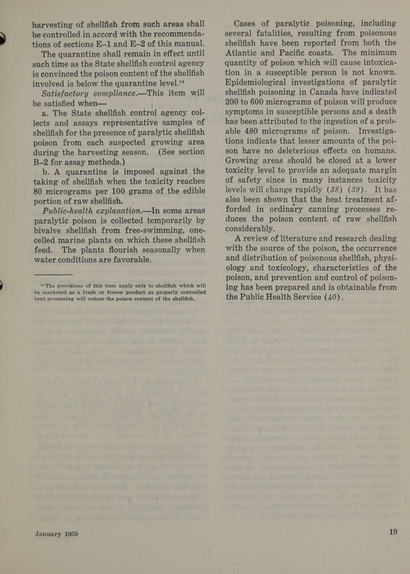 harvesting of shellfish from such areas shall be controlled in accord with the recommenda- tions of sections E-1 and E-2 of this manual. The quarantine shall remain in effect until such time as the State shellfish control agency is convinced the poison content of the shellfish involved is below the quarantine level.** Satisfactory compliance.—This item will be satisfied when— a. The State shellfish control agency col- lects and assays representative samples of shellfish for the presence of paralytic shellfish poison from each suspected growing area during the harvesting season. (See section B-2 for assay methods.) b. A quarantine is imposed against the taking of shellfish when the toxicity reaches 80 micrograms per 100 grams of the edible portion of raw shellfish. Public-health explanation.—In some areas paralytic poison is collected temporarily by bivalve shellfish from free-swimming, one- celled marine plants on which these shellfish feed. The plants flourish seasonally when water conditions are favorable. 14 The provisions of this item apply only to shellfish which will be marketed as a fresh or frozen product as properly controlled heat processing will reduce the poison content of the shellfish. January 1959 Cases of paralytic poisoning, including several fatalities, resulting from poisonous shellfish have been reported from both the Atlantic and Pacific coasts. The minimum quantity of poison which will cause intoxica- tion in a susceptible person is not known. Epidemiological investigations of paralytic shellfish poisoning in Canada have indicated 200 to 600 micrograms of poison will produce symptoms in susceptible persons and a death has been attributed to the ingestion of a prob- able 480 micrograms of poison. Investiga- tions indicate that lesser amounts of the poi- son have no deleterious effects on humans. Growing areas should be closed at a lower toxicity level to provide an adequate margin of safety since in many instances toxicity levels will change rapidly (38) (39). It has also been shown that the heat treatment af- forded in ordinary canning processes re- duces the poison content of raw shellfish considerably. A review of literature and research dealing with the source of the poison, the occurrence and distribution of poisonous shellfish, physi- ology and toxicology, characteristics of the poison, and prevention and control of poison- ing has been prepared and is obtainable from the Public Health Service (40).