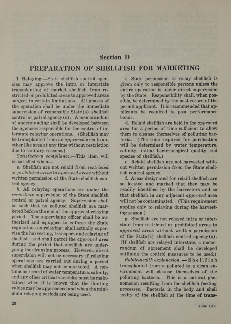 1. Relaying.—State shellfish control agen- cies may approve the intra or interstate transplanting of market shellfish from re- stricted or prohibited areas to approved areas subject to certain limitations. All phases of the operation shall be under the immediate supervision of responsible State(s) shellfish control or patrol agency (s). A memorandum of understanding shall be developed between the agencies responsible for the control of in- terstate relaying operations. (Shellfish may be transplanted from an approved area to an- other like area at any time without restriction due to sanitary reasons.) Satisfactory compliance.—This item will be satisfied when— a. Shellfish are not relaid from restricted or prohibited areas to approved areas without written permission of the State shellfish con- trol agency. b. All relaying operations are under the immediate supervision of the State shellfish control or patrol agency. Supervision shall be such that no polluted shellfish are mar- keted before the end of the approved relaying period. The supervising officer shall be au- thorized and equipped to enforce the State regulations on relaying; shall actually super- vise the harvesting, transport and relaying of shellfish; and shall patrol the approved area during the period that shellfish are under- going the cleansing process. However, direct supervision will not be necessary if relaying operations are carried out during a period when shellfish may not be marketed. A con- tinuous record of water temperature, salinity, and any other critical variables must be main- tained when it is known that the limiting values may be approached and when the mini- mum relaying periods are being used. 20 c. State permission to re-lay shellfish is given only to responsible persons unless the entire operation is under direct supervision by the State. Responsibility shall, when pos- sible, be determined by the past record of the permit applicant. It is recommended that ap- plicants be required to post performance bonds. d. Relaid shellfish are held in the approved area for a period of time sufficient to allow them to cleanse themselves of polluting bac- teria. (The time required for purification will be determined by water temperature, salinity, initial bacteriological quality and species of shellfish.) e. Relaid shellfish are not harvested with- out written permission from the State shell- fish control agency. ae f. Areas designated for relaid shellfish are so located and marked that they may be readily identified by the harvesters and so that shellfish in any adjacent approved area will not be contaminated. (This requirement applies only to relaying during the harvest- ing season.) g. Shellfish are not relayed intra or inter- state from restricted or prohibited areas to approved areas without written permission of the State(s) shellfish control agency (s). (If shellfish are relayed interstate, a memo- randum of agreement shall be developed outlining the control measures to be used.) Public-health explanation. —_ Shellfish transplanted from a polluted to a clean en- vironment will cleanse themselves of the polluting bacteria. This is a natural phe- nomenon resulting from the shellfish feeding processes. Bacteria in the body and shell cavity of the shellfish at the time of trans-