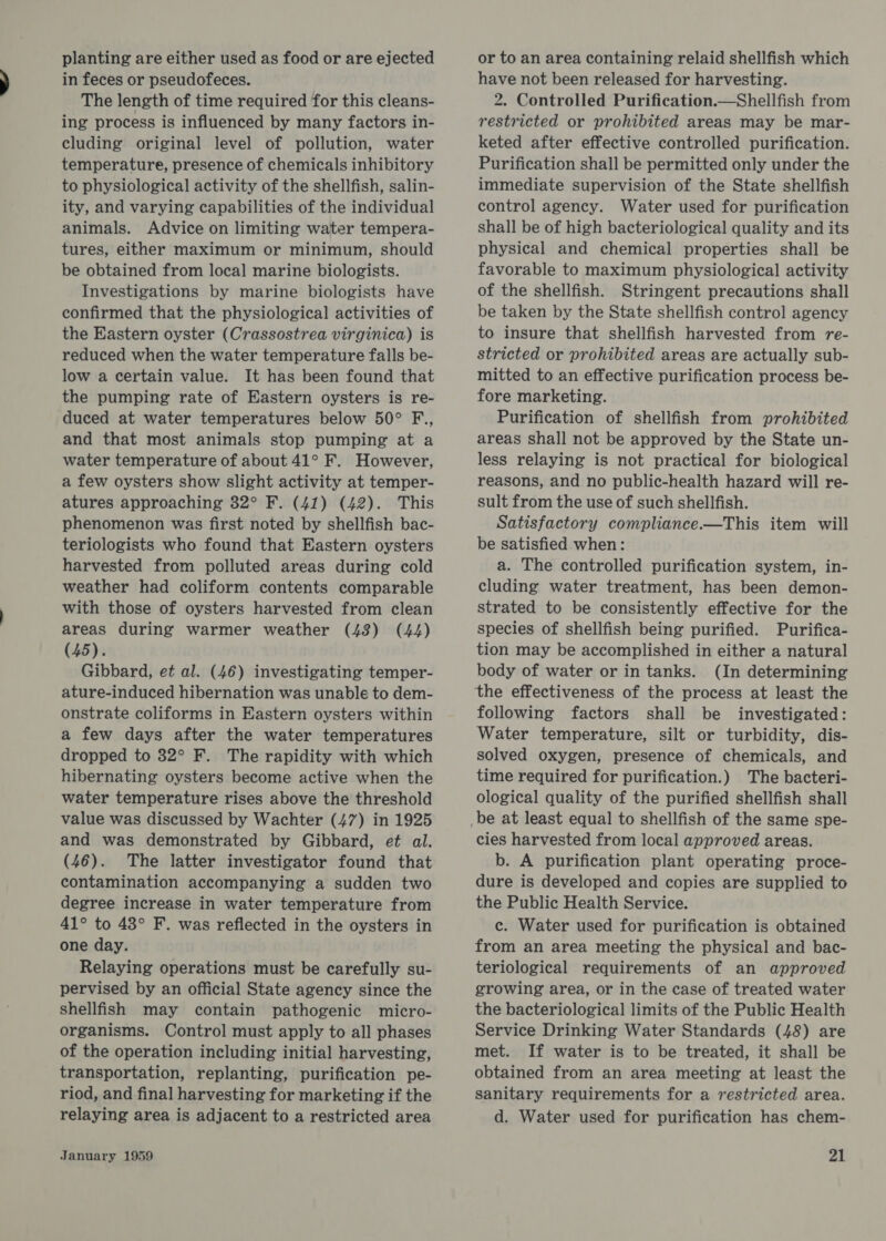 planting are either used as food or are ejected in feces or pseudofeces. The length of time required for this cleans- ing process is influenced by many factors in- cluding original level of pollution, water temperature, presence of chemicals inhibitory to physiological activity of the shellfish, salin- ity, and varying capabilities of the individual animals. Advice on limiting water tempera- tures, either maximum or minimum, should be obtained from local marine biologists. Investigations by marine biologists have confirmed that the physiological activities of the Eastern oyster (Crassostrea virginica) is reduced when the water temperature falls be- low a certain value. It has been found that the pumping rate of Eastern oysters is re- duced at water temperatures below 50° F., and that most animals stop pumping at a water temperature of about 41° F. However, a few oysters show slight activity at temper- atures approaching 32° F. (41) (42). This phenomenon was first noted by shellfish bac- teriologists who found that Eastern oysters harvested from polluted areas during cold weather had coliform contents comparable with those of oysters harvested from clean areas during warmer weather (43) (44) (45). Gibbard, et al. (46) investigating temper- ature-induced hibernation was unable to dem- onstrate coliforms in Eastern oysters within a few days after the water temperatures dropped to 32° F. The rapidity with which hibernating oysters become active when the water temperature rises above the threshold value was discussed by Wachter (47) in 1925 and was demonstrated by Gibbard, et al. (46). The latter investigator found that contamination accompanying a sudden two degree increase in water temperature from 41° to 43° F. was reflected in the oysters in one day. Relaying operations must be carefully su- pervised by an official State agency since the Shellfish may contain pathogenic micro- organisms. Control must apply to all phases of the operation including initial harvesting, transportation, replanting, purification pe- riod, and final harvesting for marketing if the relaying area is adjacent to a restricted area or to an area containing relaid shellfish which have not been released for harvesting. 2. Controlled Purification.—Shellfish from restricted or prohibited areas may be mar- keted after effective controlled purification. Purification shall be permitted only under the immediate supervision of the State shellfish control agency. Water used for purification shall be of high bacteriological quality and its physical and chemical properties shall be favorable to maximum physiological activity of the shellfish. Stringent precautions shall be taken by the State shellfish control agency to insure that shellfish harvested from re- stricted or prohibited areas are actually sub- mitted to an effective purification process be- fore marketing. Purification of shellfish from prohibited areas shall not be approved by the State un- less relaying is not practical for biological reasons, and no public-health hazard will re- sult from the use of such shellfish. Satisfactory compliance.—This item will be satisfied when: a. The controlled purification system, in- cluding water treatment, has been demon- strated to be consistently effective for the species of shellfish being purified. Purifica- tion may be accomplished in either a natural body of water or in tanks. (In determining following factors shall be investigated: Water temperature, silt or turbidity, dis- solved oxygen, presence of chemicals, and time required for purification.) The bacteri- ological quality of the purified shellfish shall cies harvested from local approved areas. b. A purification plant operating proce- dure is developed and copies are supplied to the Public Health Service. c. Water used for purification is obtained from an area meeting the physical and bac- teriological requirements of an approved growing area, or in the case of treated water the bacteriological limits of the Public Health Service Drinking Water Standards (48) are met. If water is to be treated, it shall be obtained from an area meeting at least the sanitary requirements for a restricted area. d. Water used for purification has chem-