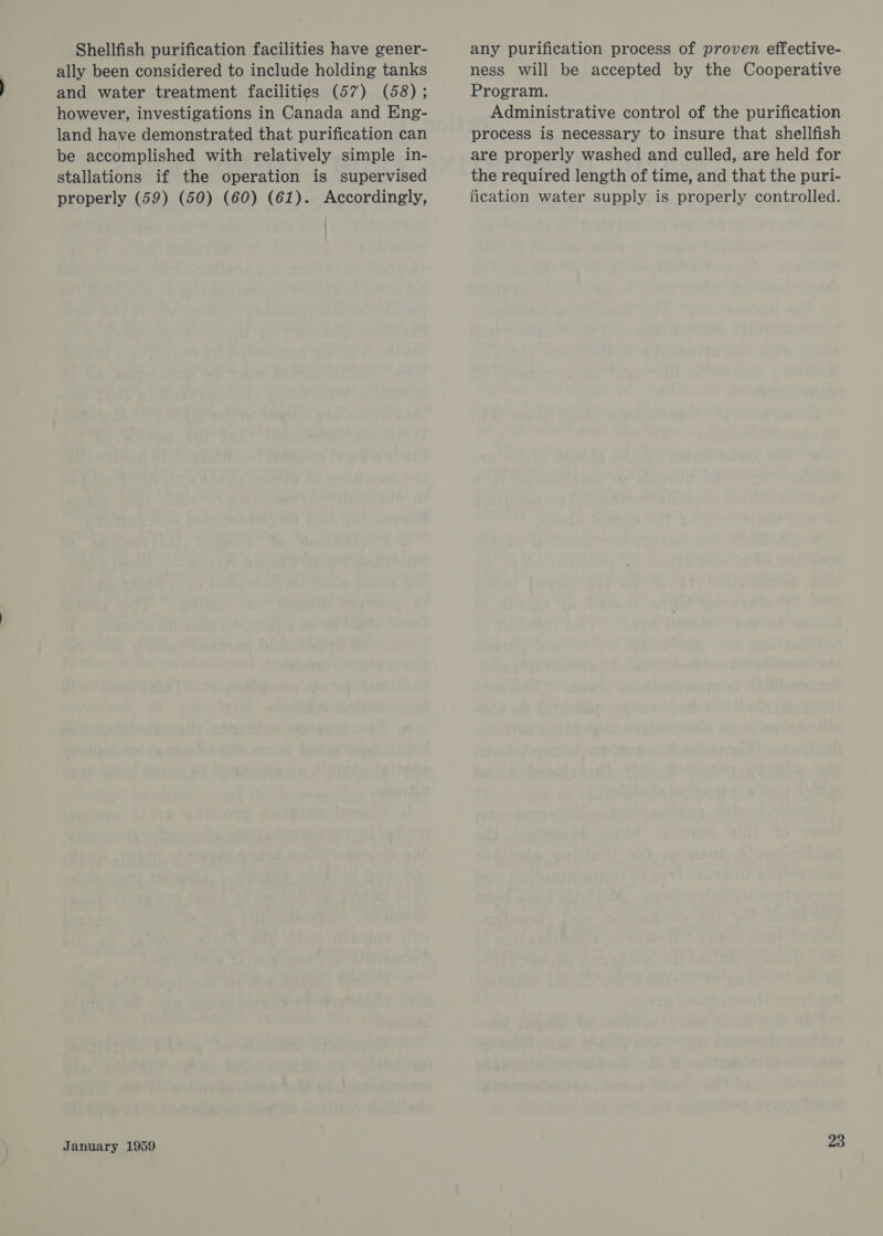 Shellfish purification facilities have gener- ally been considered to include holding tanks and water treatment facilities (57) (58); however, investigations in Canada and Eng- land have demonstrated that purification can be accomplished with relatively simple in- stallations if the operation is supervised properly (59) (50) (60) (61). Accordingly, January 1959 any purification process of proven effective- ness will be accepted by the Cooperative Program. Administrative control of the purification process is necessary to insure that shellfish are properly washed and culled, are held for the required length of time, and that the puri- fication water supply is properly controlled.