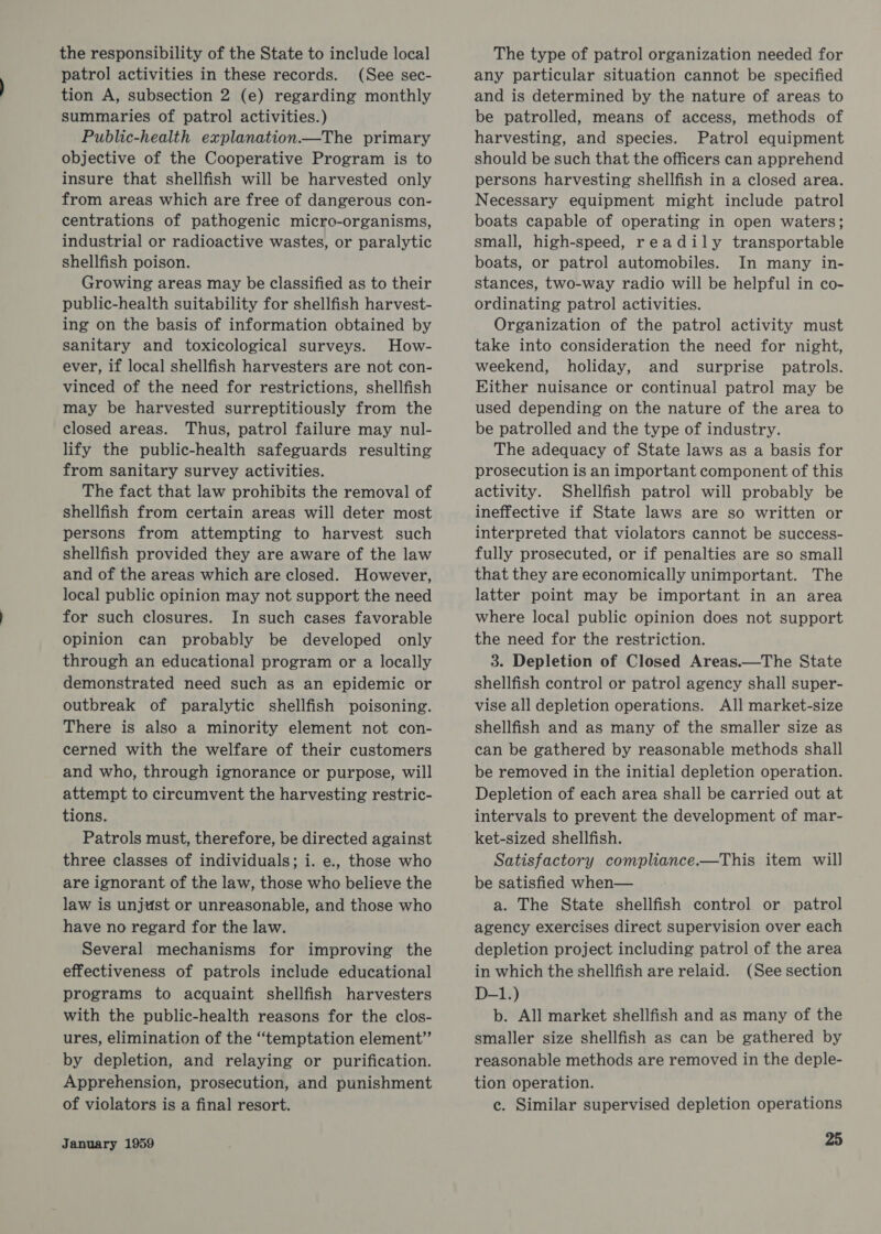 the responsibility of the State to include local patrol activities in these records. (See sec- tion A, subsection 2 (e) regarding monthly summaries of patrol activities.) Public-health explanation—The primary objective of the Cooperative Program is to insure that shellfish will be harvested only from areas which are free of dangerous con- centrations of pathogenic micro-organisms, industrial or radioactive wastes, or paralytic shellfish poison. Growing areas may be classified as to their public-health suitability for shellfish harvest- ing on the basis of information obtained by sanitary and toxicological surveys. How- ever, if local shellfish harvesters are not con- vinced of the need for restrictions, shellfish may be harvested surreptitiously from the closed areas. Thus, patrol failure may nul- lify the public-health safeguards resulting from sanitary survey activities. The fact that law prohibits the removal of shellfish from certain areas will deter most persons from attempting to harvest such shellfish provided they are aware of the law and of the areas which are closed. However, local public opinion may not support the need for such closures. In such cases favorable opinion can probably be developed only through an educational program or a locally demonstrated need such as an epidemic or outbreak of paralytic shellfish poisoning. There is also a minority element not con- cerned with the welfare of their customers and who, through ignorance or purpose, will attempt to circumvent the harvesting restric- tions. Patrols must, therefore, be directed against three classes of individuals; i. e., those who are ignorant of the law, those who believe the law is unjust or unreasonable, and those who have no regard for the law. Several mechanisms for improving the effectiveness of patrols include educational programs to acquaint shellfish harvesters with the public-health reasons for the clos- ures, elimination of the “temptation element” by depletion, and relaying or purification. Apprehension, prosecution, and punishment of violators is a final resort. January 1959 The type of patrol organization needed for any particular situation cannot be specified and is determined by the nature of areas to be patrolled, means of access, methods of harvesting, and species. Patrol equipment should be such that the officers can apprehend persons harvesting shellfish in a closed area. Necessary equipment might include patrol boats capable of operating in open waters; small, high-speed, readily transportable boats, or patrol automobiles. In many in- stances, two-way radio will be helpful in co- ordinating patrol activities. Organization of the patrol activity must take into consideration the need for night, weekend, holiday, and _ surprise patrols. Either nuisance or continual patrol may be used depending on the nature of the area to be patrolled and the type of industry. The adequacy of State laws as a basis for prosecution is an important component of this activity. Shellfish patrol will probably be ineffective if State laws are so written or interpreted that violators cannot be success- fully prosecuted, or if penalties are so small that they are economically unimportant. The latter point may be important in an area where local public opinion does not support the need for the restriction. 3. Depletion of Closed Areas.—The State shellfish control or patrol agency shall super- vise all depletion operations. All market-size shellfish and as many of the smaller size as can be gathered by reasonable methods shall be removed in the initial depletion operation. Depletion of each area shall be carried out at intervals to prevent the development of mar- ket-sized shellfish. Satisfactory compliance.—This item will be satisfied when— a. The State shellfish control or patrol agency exercises direct supervision over each depletion project including patrol of the area in which the shellfish are relaid. (See section D-1.) b. All market shellfish and as many of the smaller size shellfish as can be gathered by reasonable methods are removed in the deple- tion operation. ec. Similar supervised depletion operations