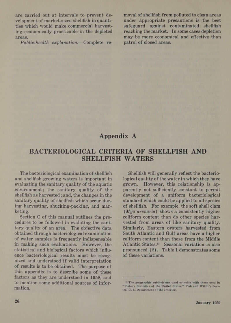 are carried out at intervals to prevent de- velopment of market-sized shellfish in quanti- ties which would make commercial harvest- ing economically practicable in the depleted areas. Public-health explanation.—Complete re- moval of shellfish from polluted to clean areas under appropriate precautions is the best safeguard against contaminated shellfish reaching the market. In some cases depletion may be more economical and effective than patrol of closed areas. The bacteriological examination of shellfish and shellfish growing waters is important in evaluating the sanitary quality of the aquatic environment; the sanitary quality of the shellfish as harvested; and, the changes in the sanitary quality of shellfish which occur dur- ing harvesting, shucking-packing, and mar- keting. Section C of this manual outlines the pro- cedures to be followed in evaluting the sani- tary quality of an area. The objective data obtained through bacteriological examination of water samples is frequently indispensable in making such evaluations. However, the statistical and biological factors which influ- ence bacteriological results must be recog- nized and understood if valid interpretation of results is to be obtained. The purpose of this appendix is to describe some of these factors as they are understood in 1958, and to mention some additional sources of infor- mation. 26 Shellfish will generally reflect the bacterio- logical quality of the water in which they have grown. However, this relationship is ap- parently not sufficiently constant to permit development of a uniform bacteriological standard which could be applied to all species of shellfish. For example, the soft shell clam (Mya arenaria) shows a consistently higher coliform content than do other species har- vested from areas of like sanitary quality. Similarly, Eastern oysters harvested from South Atlantic and Gulf areas have a higher coliform content than those from the Middle Atlantic States.* Seasonal variation is also pronounced (2). Table 1 demonstrates some of these variations. 16 The geographic subdivisions used coincide with those used in “Fishery Statistics of the United States,” Fish and Wildlife Serv- ice, U. S. Department of the Interior,