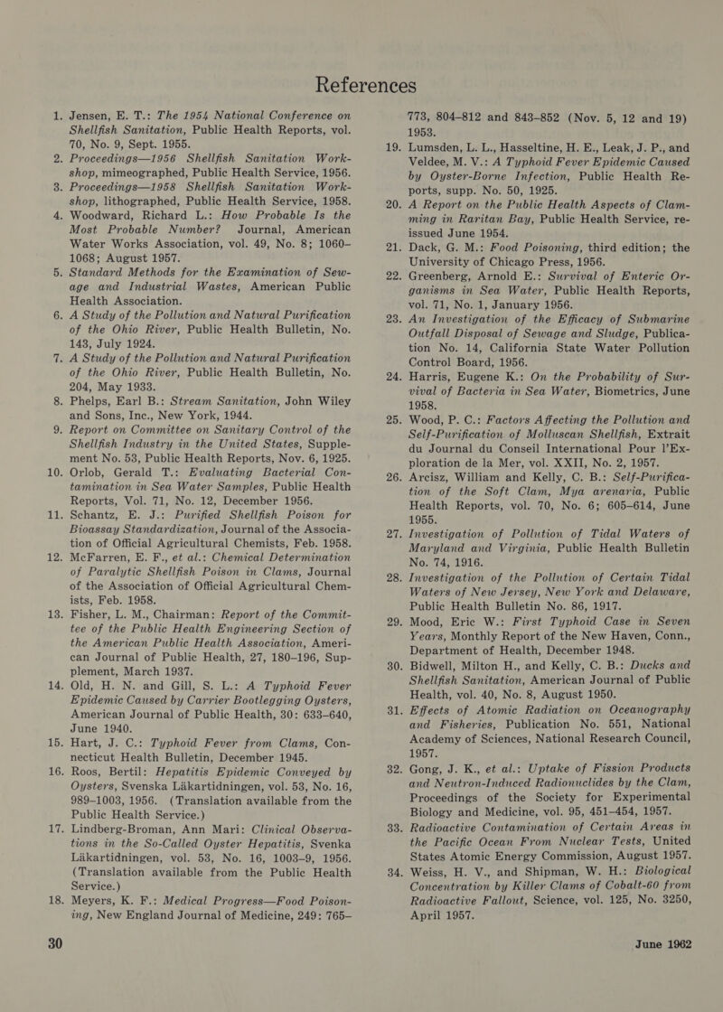 Shellfish Sanitation, Public Health Reports, vol. 70, No. 9, Sept. 1955. shop, mimeographed, Public Health Service, 1956. shop, lithographed, Public Health Service, 1958. Most Probable Number? Journal, American Water Works Association, vol. 49, No. 8; 1060- 1068; August 1957. age and Industrial Wastes, American Public Health Association. of the Ohio River, Public Health Bulletin, No. 143, July 1924. of the Ohio River, Public Health Bulletin, No. 204, May 1933. and Sons, Inc., New York, 1944. Shellfish Industry in the United States, Supple- ment No. 53, Public Health Reports, Nov. 6, 1925. Orlob, Gerald T.: Evaluating Bacterial Con- tamination in Sea Water Samples, Public Health Reports, Vol. 71, No. 12, December 1956. Schantz, E. J.: Purified Shellfish Poison for Bioassay Standardization, Journal of the Associa- tion of Official Agricultural Chemists, Feb. 1958. McFarren, E. F., et al.: Chemical Determination of Paralytic Shellfish Poison in Clams, Journal of the Association of Official Agricultural Chem- ists, Feb. 1958. Fisher, L. M., Chairman: Report of the Commit- tee of the Public Health Engineering Section of the American Public Health Association, Ameri- can Journal of Public Health, 27, 180-196, Sup- plement, March 1937. Old, H. N. and Gill, S. L.: A Typhoid Fever Epidemic Caused by Carrier Bootlegging Oysters, American Journal of Public Health, 30: 633-640, June 1940. Hart, J. C.: Typhoid Fever from Clams, Con- necticut Health Bulletin, December 1945. Roos, Bertil: Hepatitis Epidemic Conveyed by Oysters, Svenska Lakartidningen, vol. 53, No. 16, 989-1003, 1956. (Translation available from the Public Health Service.) Lindberg-Broman, Ann Mari: Clinical Observa- tions in the So-Called Oyster Hepatitis, Svenka Lakartidningen, vol. 53, No. 16, 1003-9, 1956. (Translation available from the Public Health Service.) Meyers, K. F.: Medical Progress—Food Poison- ing, New England Journal of Medicine, 249: 765— 773, 804-812 and 843-852 (Nov. 5, 12 and 19) 1953. Lumsden, L. L., Hasseltine, H. E., Leak, J. P., and Veldee, M. V.: A Typhoid Fever Epidemic Caused by Oyster-Borne Infection, Public Health Re- ports, supp. No. 50, 1925. A Report on the Public Health Aspects of Clam- ming in Raritan Bay, Public Health Service, re- issued June 1954. Dack, G. M.: Food Poisoning, third edition; the University of Chicago Press, 1956. Greenberg, Arnold E.: Survival of Enteric Or- ganisms in Sea Water, Public Health Reports, vol. 71, No. 1, January 1956. An Investigation of the Efficacy of Submarine Outfall Disposal of Sewage and Sludge, Publica- tion No. 14, California State Water Pollution Control Board, 1956. Harris, Eugene K.: On the Probability of Sur- vival of Bacteria in Sea Water, Biometrics, June 1958. Wood, P. C.: Factors Affecting the Pollution and Self-Purification of Molluscan Shellfish, Extrait du Journal du Conseil International Pour l’Ex- ploration de la Mer, vol. XXII, No. 2, 1957. Arcisz, William and Kelly, C. B.: Self-Purifica- tion of the Soft Clam, Mya arenaria, Public Health Reports, vol. 70, No. 6; 605-614, June 1955. Investigation of Pollution of Tidal Waters of Maryland and Virginia, Public Health Bulletin No. 74, 1916. Investigation of the Pollution of Certain Tidal Waters of New Jersey, New York and Delaware, Public Health Bulletin No. 86, 1917. Mood, Eric W.: First Typhoid Case in Seven Years, Monthly Report of the New Haven, Conn., Department of Health, December 1948. Bidwell, Milton H., and Kelly, C. B.: Ducks and Shellfish Sanitation, American Journal of Public Health, vol. 40, No. 8, August 1950. Effects of Atomic Radiation on Oceanography and Fisheries, Publication No. 551, National Academy of Sciences, National Research Council, 1957. Gong, J. K., et al.: Uptake of Fission Products and Neutron-Induced Radionuclides by the Clam, Proceedings of the Society for Experimental Biology and Medicine, vol. 95, 451-454, 1957. Radioactive Contamination of Certain Areas in the Pacific Ocean From Nuclear Tests, United States Atomic Energy Commission, August 1957. Weiss, H. V., and Shipman, W. H.: Biological Concentration by Killer Clams of Cobalt-60 from Radioactive Fallout, Science, vol. 125, No. 3250, April 1957.