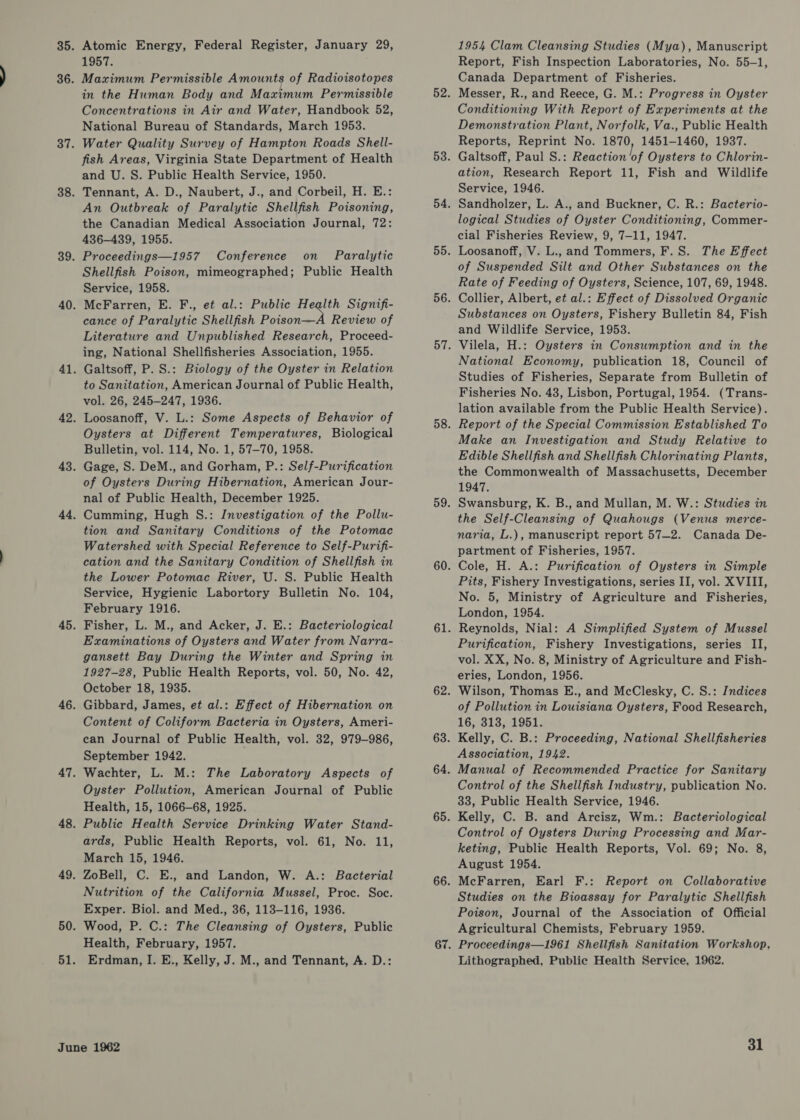 Atomic Energy, Federal Register, January 29, 1957. Maximum Permissible Amounts of Radioisotopes in the Human Body and Maximum Permissible Concentrations in Air and Water, Handbook 52, National Bureau of Standards, March 1953. Water Quality Survey of Hampton Roads Shell- fish Areas, Virginia State Department of Health and U. S. Public Health Service, 1950. Tennant, A. D., Naubert, J., and Corbeil, H. E.: An Outbreak of Paralytic Shellfish Poisoning, the Canadian Medical Association Journal, 72: 436-439, 1955. Proceedings—1957 Conference on _ Paralytic Shellfish Poison, mimeographed; Public Health Service, 1958. McFarren, E. F., et al.: Public Heqlth Signifi- cance of Paralytic Shellfish Poison—A Review of Literature and Unpublished Research, Proceed- ing, National Shellfisheries Association, 1955. Galtsoff, P. S.: Biology of the Oyster in Relation to Sanitation, American Journal of Public Health, vol. 26, 245-247, 1936. Loosanoff, V. L.: Some Aspects of Behavior of Oysters at Different Temperatures, Biological Bulletin, vol. 114, No. 1, 57-70, 1958. Gage, S. DeM., and Gorham, P.: Self-Purification of Oysters During Hibernation, American Jour- nal of Public Health, December 1925. Cumming, Hugh S.: Investigation of the Pollu- tion and Sanitary Conditions of the Potomac Watershed with Special Reference to Self-Purifi- cation and the Sanitary Condition of Shellfish in the Lower Potomac River, U. S. Public Health Service, Hygienic Labortory Bulletin No. 104, February 1916. Fisher, L. M., and Acker, J. E.: Bacteriological Examinations of Oysters and Water from Narra- gansett Bay During the Winter and Spring in 1927-28, Public Health Reports, vol. 50, No. 42, October 18, 1935. Gibbard, James, et al.: Effect of Hibernation on Content of Coliform Bacteria in Oysters, Ameri- can Journal of Public Health, vol. 32, 979-986, September 1942. Wachter, L. M.: The Laboratory Aspects of Oyster Pollution, American Journal of Public Health, 15, 1066-68, 1925. Public Health Service Drinking Water Stand- ards, Public Health Reports, vol. 61, No. 11, March 15, 1946. ZoBell, C. E., and Landon, W. A.: Bacterial Nutrition of the California Mussel, Proc. Soc. Exper. Biol. and Med., 36, 113-116, 1936. Wood, P. C.: The Cleansing of Oysters, Public Health, February, 1957. Erdman, I. E., Kelly, J. M., and Tennant, A. D.: 1954 Clam Cleansing Studies (Mya), Manuscript Report, Fish Inspection Laboratories, No. 55-1, Canada Department of Fisheries. Messer, R., and Reece, G. M.: Progress in Oyster Conditioning With Report of Experiments at the Demonstration Plant, Norfolk, Va., Public Health Reports, Reprint No. 1870, 1451-1460, 1937. Galtsoff, Paul S.: Reaction bf Oysters to Chlorin- ation, Research Report 11, Fish and Wildlife Service, 1946. Sandholzer, L. A., and Buckner, C. R.: Bacterio- logical Studies of Oyster Conditioning, Commer- cial Fisheries Review, 9, 7-11, 1947. Loosanoff, V. L., and Tommers, F.S. The Effect of Suspended Silt and Other Substances on the Rate of Feeding of Oysters, Science, 107, 69, 1948. Collier, Albert, et al.: Effect of Dissolved Organic Substances on Oysters, Fishery Bulletin 84, Fish and Wildlife Service, 1953. Vilela, H.: Oysters in Consumption and in the National Economy, publication 18, Council of Studies of Fisheries, Separate from Bulletin of Fisheries No. 43, Lisbon, Portugal, 1954. (Trans- lation available from the Public Health Service). Report of the Special Commission Established To Make an Investigation and Study Relative to Edible Shellfish and Shellfish Chlorinating Plants, the Commonwealth of Massachusetts, December 1947. Swansburg, K. B., and Mullan, M. W.: Studies in the Self-Cleansing of Quahougs (Venus merce- naria, L.), manuscript report 57—2. Canada De- partment of Fisheries, 1957. Cole, H. A.: Purification of Oysters in Simple Pits, Fishery Investigations, series II, vol. XVIII, No. 5, Ministry of Agriculture and Fisheries, London, 1954. Reynolds, Nial: A Simplified System of Mussel Purification, Fishery Investigations, series II, vol. XX, No. 8, Ministry of Agriculture and Fish- eries, London, 1956. Wilson, Thomas E., and McClesky, C. S.: Indices of Pollution in Louisiana Oysters, Food Research, 16, 313, 1951. Kelly, C. B.: Proceeding, National Shellfisheries Association, 1942. Manual of Recommended Practice for Sanitary Control of the Shellfish Industry, publication No. 33, Public Health Service, 1946. Kelly, C. B. and Arcisz, Wm.: Bacteriological Control of Oysters During Processing and Mar- keting, Public Health Reports, Vol. 69; No. 8, August 1954. McFarren, Earl F.: Report on Collaborative Studies on the Bioassay for Paralytic Shellfish Poison, Journal of the Association of Official Agricultural Chemists, February 1959. Proceedings—1961 Shellfish Sanitation Workshop, Lithographed, Public Health Service, 1962.