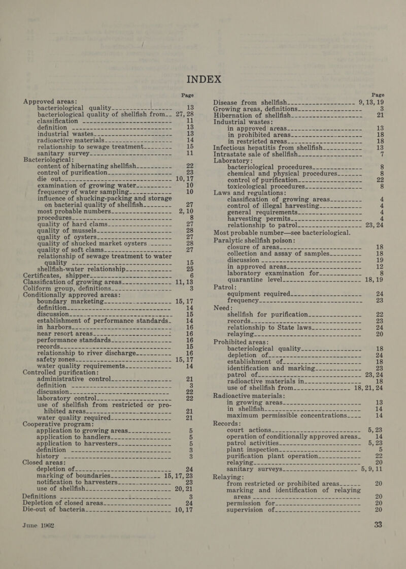 Page Approved areas: | bacteriological quality—------ =. -} 2 13 bacteriological quality of shellfish from__ 27, a CISSSTINCAGION (oe eee see a te SEEING, asia sea hed al Sey rane se 13 IMGUSEDIA| “WaStGS= sees eee. oa eee 13 Manwade ave Material dee ee eee eee 14 relationship to sewage treatment______-_~- 15 SAIL TOM SIT VC ae ne en 11 Bacteriological: content of hibernating shellfish_________-_ 22 Gontrel pL PUrICAtION 2.) fee ee 23 BETO O NG ee ee ee nS ees oe a MO he examination of growing water____._--~- 10 frequency of water sampling___---______ 10 influence of shucking-packing and storage on bacterial quality of shellfish________ PAE most provable numbers_s2-—- 42 e222 S22 2,10 OSA ee a a Sele eee a Ua licve OLMNATO CLAMS 282 ae seen 27 UANIEV AOlaISSe]S tse” Foe ee 28 Mila LYOOL OV StCIS 22 Sete sone een oe 27 quality of shucked market oysters .______-_ 28 Hualtyeotssort Clams= 222 5 =. = ee 27 relationship of sewage treatment to water yes SS A LS SRS ERS) pe ke Aaa 15 shellfish-water relationship________-___-_ 25 Gertincates «shippers 22-2 Renee es. Fe pe oe 6 Classification of growing areas__.________-__ sla loa Sourorm Proup,,acnnicions. oe ee Conditionally approved areas: DOennnry iaeketing a eos 15,17 Oe Tee png A nee eS ea ee 14 PBGUUNIGN OOM Slee oe come nope 15 establishment of performance standards_ 14 hey ORM 2 2 eee wy Oe a ae ee 16 MCATTESOTC ATCAS see ae coe 16 performance standards___.........___-- 16 MOCOTUSS sere ee En eae we ee Tie. 15 relationship to river discharge.____-___-_ EN) nk 25 112 SR 2 ee a a a EA as yrakr water quality requirements_____________ 14 Controlled purification: administrative control_.__....-......-.- 21 ROTM eee a ay eae, Beis cinta ea eo on a 3 OTT te ERS, aloe aN Pd Re 22 lanoretory GOntrol_ 3.22. de oS 22 use of shellfish from restricted or pro- inland Arennloe dey. 6s a 21 water quality required____---_--_-__-__ 21 Cooperative program: application to growing areas____________ 5 application to handlers__-__-~--_#%=-____ 5 application to harvesters..............- 5 HehnitiOn eet eke ee ee oe 3 I SCOLY yee ss ee oe ee ee ea sha: 3 Closed areas: PUTIN OT See eee ee meee ee wl, 24 marking of boundaries______._______ 15, 17, 23 notification to harvesters___._._._________ 23 Se Oe ROU AD 95ers ee 20, 21 RsPrRENEN ten eke ec Ba 3 Depletion of closed areas__........._...____ 24 BOMMtE OLADAPIBPiO Soe on ONL Page Disease strom -shelifisho--- = 2s ee 9,13, 19 Growing areas, definitions_____._-.___----_-- 3 Hibernation of. shellfish se 4 22222438 21 Industrial wastes: INVADPIOVEOSs ArCds = oe eee ee 13 INeDLOnIDILCOLALCAS sae ee see ee eee 18 INGFESUPICLEG Aleasa none meee ee a 18 Infectious hepatitis from shellfish__._.________ 13 Intrastacve salerorshellisne =e 2 s= ne ee 7 Laboratory: bacteriological procedures______________ 8 chemical and physical procedures_____~_- 8 controvor DuTiNnCALlOn see ee eee ee ee ee 22 toxicological procedures______-___----__- 8 Laws and regulations: classification of growing areas_________ 4 control of illegal harvesting____.._______ 4 general requirements______.________--_- 4 Hanvestinempermits2- 2) = 4 Tela LiOnshipELoeDaALlolvs ase een ae 23, 24 Most probable number—see bacteriological. Paralytic shellfish poison: RINNDYG. OF AIRBAG ee Le on ne ae eee eee 18 collection and assay of samples________-_ 18 BT UTLPY | Oo) | Nei ah re Ora an 4 Bl fay ARRie i Oa 19 NEA pDLOVCULATCAS &lt;oe nae ee oe ee 12 laboratory examination for_____-______ 8 Huarantines levelaeen. oe en ee eee 18,19 Patrol: emuipment, requireds a... ee ee ee 24 EYCOUCNC Yt nue oe wa nee oe eee 23 Need: Snelifish stores puriucatlon =e... &gt; eee 22 PECOTUS eee a ee eee Se Cee 23 Tela wonsnipaltO. tate laWsee o.oo 24 ROT, 5 Recpatiaaly AE ot Cal 2 ieee am ed 20 Prohibited areas: bacteriologiealquality.2~ 22: £. i oe 18 depletionijot. a2. ent 2 8 ae oe oe 24 Ce A OURE NORE YETa a rhpats Mati seen see eo ating aa 18 identification and marking____________- ra3 patrolyote.. se eeas S88 ee Bose radioactive materials in_____._____-__-~- 18 usesolishelliish from ose) eee 18, 21, 24 Radioactive materials: in FROWINS PALOAS oe eee ene 13 aneesnel isha ere te eee pee eee 14 maximum permissible entcnieatinne eae 14 Records: COUTtLRACIIONS© 325 8 ee a ee 5, 23 operation of conditionally approved areas_ 14 DALTOLACEIVIGIOS ae ess See ees 5, 23 DIANEMNSDCEION = = te ee eee purification plant operation____________ 22 TELAVINGa see ee ee ee trl 20 BATMALY SSUIVCYS 2 eee eee 5 OF i) Relaying: from restricted or prohibited areas_____- 20 marking and identification of relaying RTCA Ae ee re ee ee eee a ae 20 DELIOISSION ON eee ee re ee 20 AUPEL VISION COL ee tree ee eee eee 20