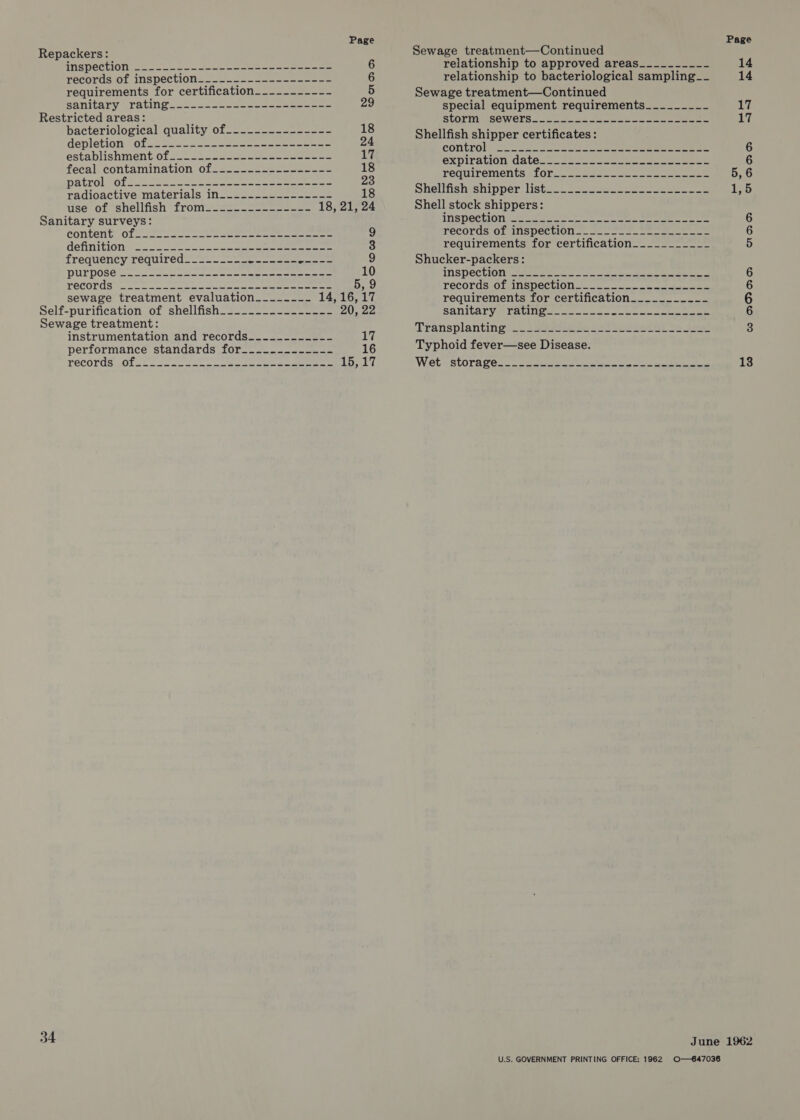 Repackers: TOR ORUION oa o-oo a eee eee 6 recorus of inspection... —.25-—4-seon ence 6 requirements for certification__--------- 5 sanitary (rating. 3°) &gt;. .--.5—-eeee) eee 29 Restricted areas: bacteriological quality of-_-.-._.------- 18 depletion: of 23222 = 2 Sass aeeee ee 24 establishmentiofs.--2--2ss- eee eee 17 fecal contaminavlon 01s. 2 see 18 DALTON Olsen eee eee eee eee 23 TAGIOACtIVeRMaterials) IN=a a= a= eee 18 use of ‘shellfish “fromeuas- =e ee 18, 21, 24 Sanitary surveys: content” off 292 ee eee ee eee 9 definitione =... 2020-52. eee eee 3 frequétity required 2 on ee eee 9 DULDOSCS. \ se eee ee ee eee 10 TOCOPdS see ee eee eee 5, 9 sewage treatment evaluation____.--~- 14,16, 17 Self-purification of shellfish_....._._-..----_ PAD Sewage treatment: instrumentation and records._-.-------- Lt performance standards for__-_--------- 16 TECOTOS Ole 2 ee ce ee a 15,17 34 Page Sewage treatment—Continued relationship to approved areas_____-___- 14 relationship to bacteriological sampling__ 14 Sewage treatment—Continued special equipment requirements________-_ 7 slorm WSCWels 2.2. oe oe eee 17 Shellfish shipper certificates: COntrO!. So 22 e ee ee e 6 expiration datece. 22) eee 6 FeCWIreMenta slOy . ae eee ee eee ee 5,6 Shellfishishippers lists. = see ee 125 Shell stock shippers: INSDOCUION en = ee ne ee ee 6 TECOLUS OL Inspection ea eee 6 requirements for certification___________ 5 Shucker-packers: INSPCCLION tases See ee ee ee 6 TECOLGSHOLeINSDCCLION ene a ee eee 6 requirements for certification____._._____-_ 6 Sanitaryaravitiee- ose. eee eee 6 Transplanting. 2 Sees ee Ree ee eet Ye pee 3 Typhoid fever—see Disease. Woets storage. 2. Seema eat ne, ee ee 18 June 1962