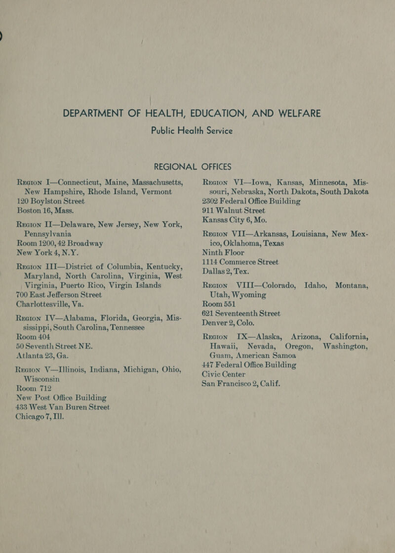 Reeton I—Connecticut, Maine, Massachusetts, New Hampshire, Rhode Island, Vermont 120 Boylston Street Boston 16, Mass. Recton II—Delaware, New Jersey, New York, Pennsylvania Room 1200, 42 Broadway New York 4, N.Y. Recion I1I—District of Columbia, Kentucky, Maryland, North Carolina, Virginia, West Virginia, Puerto Rico, Virgin Islands 700 East Jefferson Street Charlottesville, Va. Reeton IV—Alabama, Florida, Georgia, Mis- sissippi, South Carolina, Tennessee Room 404 50 Seventh Street NE. Atlanta 23, Ga. Reeion V—lIllinois, Indiana, Michigan, Ohio, Wisconsin Room 712 New Post Office Building 433 West Van Buren Street Chicago 7, Tl. Rreion VI—lIowa, Kansas, Minnesota, Mis- souri, Nebraska, North Dakota, South Dakota 2302 Federal Office Building 911 Walnut Street Kansas City 6, Mo. Reeton VII—Arkansas, Louisiana, New Mex- ico, Oklahoma, Texas Ninth Floor 1114 Commerce Street Dallas 2, Tex. Reeton VIII—Colorado, Idaho, Montana, Utah, Wyoming Room 551 621 Seventeenth Street Denver 2, Colo. Recion IX—Alaska, Arizona, California, Hawaii, Nevada, Oregon, Washington, Guam, American Samoa 447 Federal Office Building Civic Center San Francisco 2, Calif.