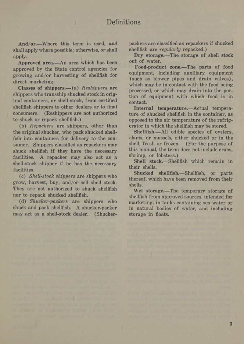 And/or.—Where this term is used, and shall apply where possible; otherwise, or shall apply. Approved area.—An area which has been approved by the State control agencies for growing and/or harvesting of shellfish for direct marketing. Classes of shippers.—(a) Reshippers are shippers who transship shucked stock in orig- inal containers, or shell stock, from certified shellfish shippers to other dealers or to final consumers. (Reshippers are not authorized to shuck or repack shellfish.) (b) Repackers are shippers, other than the original shucker, who pack shucked shell- fish into containers for delivery to the con- sumer. Shippers classified as repackers may shuck shellfish if they have the necessary facilities. A repacker may also act as a Shell-stock shipper if he has the necessary facilities. (c) Shell-stock shippers are shippers who grow, harvest, buy, and/or sell shell stock. They are not authorized to shuck shellfish nor to repack shucked shellfish. (d) Shucker-packers are shippers who shuck and pack shellfish. A shucker-packer may act as a shell-stock dealer. (Shucker- packers are classified as repackers if shucked shellfish are regularly repacked.) Dry storage.—The storage of shell stock out of water. Food-product zone—The parts of food equipment, including auxiliary equipment (such as blower pipes and drain valves), which may be in contact with the food being processed, or which may drain into the por- tion of equipment with which food is in contact. Internal temperature.—&lt;Actual tempera- ture of shucked shellfish in the container, as opposed to the air temperature of the refrig- erator in which the shellfish may be stored. Shellfish. All edible species of oysters, clams, or mussels, either shucked or in the shell, fresh or frozen. (For the purpose of this manual, the term does not include crabs, shrimp, or lobsters.) Shell stock.—Shellfish which remain in their shells. Shucked §shellfish.—Shellfish, or parts thereof, which have been removed from their shells. Wet storage.—The temporary storage of shellfish from approved sources, intended for marketing, in tanks containing sea water or in natural bodies of water, and including storage in floats.