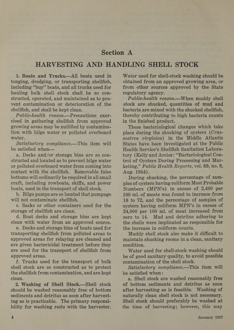 tonging, dredging, or transporting shellfish, including “‘buy” boats, and all trucks used for hauling bulk shell stock shall be so con- structed, operated, and maintained as to pre- vent contamination or deterioration of. the shellfish, and shall be kept clean. Public-health reason.—Precautions exer- cised in gathering shellfish from approved growing areas may be nullified by contamina- tion with bilge water or polluted overboard water. Satisfactory compliance.—This item will be satisfied when— a. Decks and/or storage bins are so con- structed and located as to prevent bilge water or polluted overboard water from coming into contact with the shellfish. Removable false bottoms will ordinarily be required in all small craft, including rowboats, skiffs, and power boats, used in the transport of shell stock. b. Bilge pumps are so located that pumpage will not contaminate shellfish. c. Sacks or other containers used for the storage of shellfish are clean. d. Boat decks and storage bins are kept clean with water from an approved source. e. Decks and storage bins of boats used for transporting shellfish from polluted areas to approved areas for relaying are cleaned and are given bactericidal treatment before they are used for the transport of shellfish from approved areas. f. Trucks used for the transport of bulk shell stock are so constructed as to protect the shellfish from contamination, and are kept clean. 2. Washing of Shell Stock.—Shell stock should be washed reasonably free of bottom sediments and detritus as soon after harvest- ing as is practicable. The primary responsi- bility for washing rests with the harvester. obtained from an approved growing area, or from other sources approved by the State regulatory agency. Public-health reason.—When muddy shell stock are shucked, quantities of mud and bacteria are mixed with the shucked shellfish, thereby contributing to high bacteria counts in the finished product. These bacteriological changes which take place during the shucking of oysters (Cras- sostrea virginica) in the Middle Atlantic States have been investigated at the Public Health Service’s Shellfish Sanitation Labora- tory (Kelly and Arcisz: “Bacteriological Con- trol of Oysters During Processing and Mar- keting,” Public Health Reports, vol. 69, no. 8, Aug. 1954). During shucking, the percentage of sam- ples of oysters having coliform Most Probable Numbers (MPN’s) in excess of 2,400 per 100 ml. of meats was found to increase from 18 to 72, and the percentage of samples of oysters having coliform MPN’s in excess of 24,000 per 100 ml. of meat increased from zero to 14. Mud and detritus adhering to the shells were implicated as responsible for the increase in coliform counts. Muddy shell stock also make it difficult to maintain shucking rooms in a clean, sanitary condition. Water used for shell-stock washing should be of good sanitary quality, to avoid possible contamination of the shell stock. Satisfactory compliance.—This item will be satisfied when: a. Shell stoek are washed reasonably free of bottom sediments and detritus as soon after harvesting as is feasible. Washing of naturally clean shell stock is not necessary. Shell stock should preferably be washed at the time of harvesting; however, this may