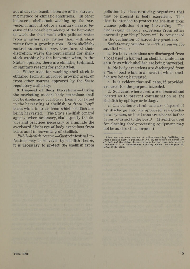 not always be feasible because of the harvest- ing method or climatic conditions. In other instances, shell-stock washing by the har- vester might introduce a sanitary hazard be- cause of the possible tendency of the harvester to wash the shell stock with polluted water from a harbor area, rather than with clean water from a growing area. State shellfish- control authorities may, therefore, at their discretion, waive the requirement for shell- stock washing by the harvester when, in the State’s opinion, there are climatic, technical, or sanitary reasons for such action. b. Water used for washing shell stock is obtained from an approved growing area, or from other sources approved by the State regulatory authority. 3. Disposal of Body Excretions.—During the marketing season, body excretions shall not be discharged overboard from a boat used in the harvesting of shellfish, or from “‘buy”’ boats while in areas from which shellfish are being harvested. The State shellfish control agency, when necessary, shall specify the de- vice and practices necessary to eliminate the overboard discharge of body excretions from boats used in harvesting of shellfish. Public-health reason.—Gastrointestinal in- fections may be conveyed by shellfish; hence, it is necessary to protect the shellfish from June 1962 pollution by disease-causing organisms that may be present in body excretions. This item is intended to protect the shellfish from chance pollution during harvesting. The discharging of body excretions from either harvesting or “buy” boats will be considered in the evaluation of harvesting practices. Satisfactory compliance.—This item will be satisfied when: a. No body excretions are discharged from a boat used in harvesting shellfish while in an area from which shellfish are being harvested. b. No body excretions are discharged from a “buy” boat while in an area in which shell- fish are being harvested. c. It is evident that soil cans, if provided, are used for the purpose intended. d. Soil cans, where used, are so secured and located as to prevent contamination of the shellfish by spillage or leakage. e. The contents of soil cans are disposed of by discharge into an approved sewage-dis- posal system, and soil cans are cleaned before being returned to the boat. (Facilities used for cleaning food-processing equipment may not be used for this purpose. ) 1For use and construction of soil-can-washing facilities, see Public Health Service Publication No. 66, Handbook on Sanitation of Railroad Servicing Areas, on sale by the Superintendent of Documents, S. Government Printing Office, Washington 25, D.C., at 20 cents. or