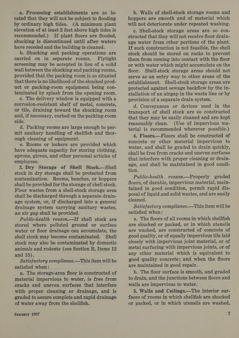 a. Processing establishments are so lo- cated that they will not be subject to flooding by ordinary high tides. (A minimum plant elevation of at least 2 feet above high tides is recommended.) If plant floors are flooded, shucking is discontinued until after waters have receded and the building is cleaned. b. Shucking and packing operations are carried on in separate rooms. Flytight screening may be accepted in lieu of a solid wall between the shucking and packing rooms, provided that the packing room is so situated that there is no likelihood of the shucked prod- uct or packing-room equipment being con- taminated by splash from the opening room. c. The delivery window is equipped with a corrosion-resistant shelf of metal, concrete, or tile, draining toward the shucking room and, if necessary, curbed on the packing-room side. d. Packing rooms are large enough to per- mit sanitary handling of shellfish and thor- ough cleaning of equipment. e. Rooms or lockers are provided which have adequate capacity for storing clothing, aprons, gloves, and other personal articles of employees. 3. Dry Storage of Shell Stock.—Shell stock in dry storage shall be protected from contamination. Rooms, benches, or hoppers shall be provided for the storage of shell stock. Floor wastes from a shell-stock storage area shall be discharged through a separate drain- age system, or, if discharged into a general drainage system carrying sanitary wastes, an air gap shall be provided. Public-health reason.—If shell stock are stored where polluted ground or surface water or floor drainage can accumulate, the shell stock may become contaminated. Shell stock may also be contaminated by domestic animals and rodents (see Section B, Items 12 and 15). Satisfactory compliance.—This item will be satisfied when: a. The storage-area floor is constructed of material impervious to water, is free from cracks and uneven surfaces that interfere with proper cleaning or drainage, and is graded to assure complete and rapid drainage of water away from the shellfish. January 1957 b. Walls of shell-stock storage rooms and hoppers are smooth and of material which will not deteriorate under repeated washing. c. Shell-stock storage areas are so con- structed that they will not receive floor drain- age water from other portions of the plant. If such construction is not feasible, the shell stock should be stored on racks to prevent them from coming into contact with the floor or with water which might accumulate on the floor. Shell-stock storage areas should not serve as an entry way to other areas of the establishment. Shell-stock storage areas are protected against sewage backflow by the in- stallation of an airgap in the waste line or by provision of a separate drain system. d. Conveyances or devices used in the transport of shell stock are so constructed that they may be easily cleaned and are kept reasonably clean. (Use of impervious ma- terial is recommended wherever possible.) 4, Floors.—Floors shall be constructed of concrete or other material impervious to water, and shall be graded to drain quickly, shall be free from cracks and uneven surfaces that interfere with proper cleaning or drain- age, and shall be maintained in good condi- tion. Public-health reason.—Properly graded floors, of durable, impervious material, main- tained in good condition, permit rapid dis- posal of liquid and solid wastes, and are easily cleaned. Satisfactory compliance.—This item will be satisfied when: a. The floors of all rooms in which shellfish are shucked or packed, or in which utensils are washed, are constructed of concrete of good quality, or of equally impervious tile laid closely with impervious joint material, or of metal surfacing with impervious joints, or of any other material which is equivalent to good quality concrete; and when the floors are maintained in good repair. b. The floor surface is smooth, and graded to drain, and the junctions between floors and walls are impervious to water. 5. Walls and Ceilings.—The interior sur- faces of rooms in which shellfish are shucked or packed, or in which utensils are washed,