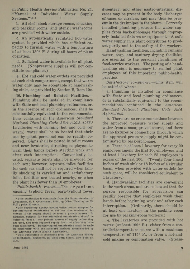 in Public Health Service Publication No. 24, “Manual of Individual Water Supply Systems.’’)? 3 b. All shell-stock storage rooms, shucking and packing rooms, and utensil washrooms are provided with water outlets. c. An automatically regulated hot-water system is provided which has sufficient ca- pacity to furnish water with a temperature of at least 180° F. during all hours of plant operation. d. Sufficient water is available for all plant needs. (Nonpressure supplies will not con- stitute compliance.) , e. Hot and cold water outlets are provided at each sink compartment, except that warm water only may be acceptable at handwash- ing sinks, as provided by Section B, Item 10e. 10. Plumbing and Related Facilities.— Plumbing shall be installed in compliance with State and local plumbing ordinances, or, in the absence of such ordinances, shall be substantially equivalent to the recommenda- tions contained in the American Standard National Plumbing Code ASA A40.8-1955.' Lavatories with running hot and cold (or warm) water shall be so located that their use by plant personnel can be readily ob- served. Signs shall be posted in toilet rooms and near lavatories, directing employees to wash their hands before starting work and after each interruption. Conveniently lo- cated, separate toilets shall be provided for each sex; however, separate toilet facilities for each sex shall not be required when fam- ily shucking is carried on and satisfactory toilet facilities are located nearby, or when the plant has fewer than 10 employees. Public-health reason—The organisms causing typhoid fever, para-typhoid fever, 2 This publication is obtainable from the Superintendent of Documents, U. S. Government Printing Office, Washington 25, D.C. ; price 30 cents. ?The regulatory agency should collect water samples for bacteriological examination at not less than semiannual in- tervals if the supply should be from a private source. In addition, samples for bacteriological examination should be collected from all new private sources of supply before they are used, and from repaired supply facilities after they have been disinfected. Bacteriological examination shall be made in conformity with the standard methods recommended by the American Public Health Association. 4This publication is obtainable from the American Society of Mechanical Engineers, 29 West 39th Street, New York 18. N.Y. dysentery, and other gastro-intestinal dis- eases may be present in the body discharges of cases or carriers, and may thus be pres- ent in the drainpipes in the plants. Correctly installed plumbing protects the water sup- plies from back-siphonage through improp- erly installed fixtures or equipment. A safe water supply in a plant contributes to prod- uct purity and to the safety of the workers. Handwashing facilities, including running water, soap, and sanitary drying facilities, are essential to the personal cleanliness of food-service workers. The posting of a hand- washing sign is necessary to remind plant employees of this important public-health practice. Satisfactory compliance.—This item will be satisfied when: a. Plumbing is installed in compliance with State and local plumbing ordinances, or is substantially equivalent to the recom- mendations contained in the American Standard National Plumbing Code ASA A40.8-1955. b. There are no cross-connections between the approved pressure water supply and water from a nonapproved source, and there are no fixtures or connections through which the approved pressure supply might be con- taminated by back-siphonage. c. There is at least 1 lavatory for every 20 employees among the first 100 employees, and at least 1 lavatory for each 25 employees in excess of the first 100. (Twenty-four lineal inches of wash sink or 18 inches of a circular basin, when provided with water outlets for such space, will be considered equivalent to 1 lavatory.) d. Handwashing facilities are convenient to the work areas, and are so located that the person responsible for supervision can readily observe that employees wash their hands before beginning work and after each interruption. (Ordinarily, there should be at least one lavatory in the packing room for use by packing-room workers. ) e. The lavatories are provided with hot water (at least 100° F.), either from a con- trolled-temperature source with a maximum temperature of 115° F., or from a hot-and- cold mixing or combination valve. (Steam-