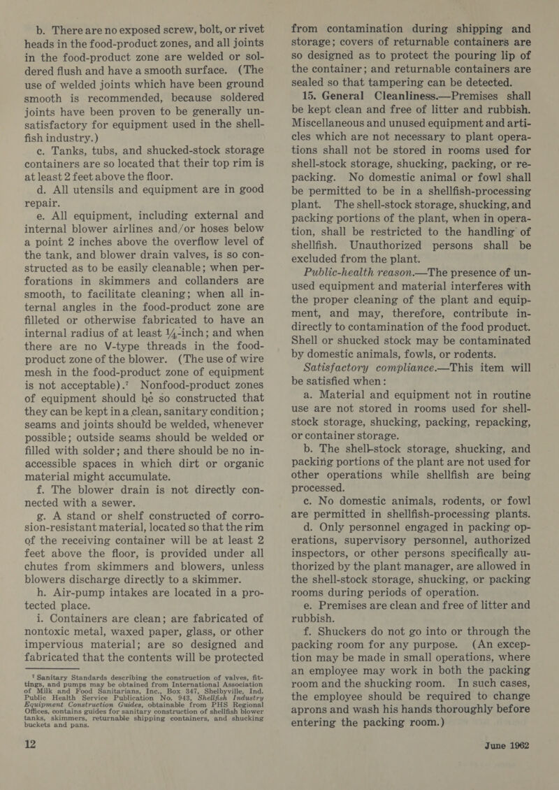 b. There are no exposed screw, bolt, or rivet heads in the food-product zones, and all joints in the food-product zone are welded or sol- dered flush and have asmooth surface. (The use of welded joints which have been ground smooth is recommended, because soldered joints have been proven to be generally un- satisfactory for equipment used in the shell- fish industry. ) c. Tanks, tubs, and shucked-stock storage containers are so located that their top rim is at least 2 feet above the floor. d. All utensils and equipment are in good repair. e. All equipment, including external and internal blower airlines and/or hoses below a point 2 inches above the overflow level of the tank, and blower drain valves, is so con- structed as to be easily cleanable; when per- forations in skimmers and collanders are smooth, to facilitate cleaning; when all in- ternal angles in the food-product zone are filleted or otherwise fabricated to have an internal radius of at least 14-inch; and when there are no V-type threads in the food- product zone of the blower. (The use of wire mesh in the food-product zone of equipment is not acceptable).? Nonfood-product zones of equipment should he so constructed that they can be kept ina clean, sanitary condition; seams and joints should be welded, whenever possible; outside seams should be welded or filled with solder; and there should be no in- accessible spaces in which dirt or organic material might accumulate. f. The blower drain is not directly con- nected with a sewer. g. A stand or shelf constructed of corro- sion-resistant material, located so that the rim of the receiving container will be at least 2 feet above the floor, is provided under all chutes from skimmers and blowers, unless blowers discharge directly to a skimmer. h. Air-pump intakes are located in a pro- tected place. i. Containers are clean; are fabricated of nontoxic metal, waxed paper, glass, or other impervious material; are so designed and fabricated that the contents will be protected 7 Sanitary Standards describing the construction of valves, fit- tings, and pumps may be obtained from International Association of Milk and Food Sanitarians, Inc., Box 347, Shelbyville, Ind. Public Health Service Publication No. 943, Shellfish Industry Equipment Construction Guides, obtainable from PHS Regional Offices, contains guides for sanitary construction of shellfish blower tanks, skimmers, returnable shipping containers, and shucking buckets and pans. from contamination during shipping and storage; covers of returnable containers are so designed as to protect the pouring lip of the container ; and returnable containers are sealed so that tampering can be detected. 15. General Cleanliness.—Premises shall be kept clean and free of litter and rubbish. Miscellaneous and unused equipment and arti- cles which are not necessary to plant opera- tions shall not be stored in rooms used for shell-stock storage, shucking, packing, or re- packing. No domestic animal or fowl shall be permitted to be in a shellfish-processing plant. The shell-stock storage, shucking, and packing portions of the plant, when in opera- tion, shall be restricted to the handling of shellfish. Unauthorized persons shall be excluded from the plant. Public-health reason.—The presence of un- used equipment and material interferes with the proper cleaning of the plant and equip- ment, and may, therefore, contribute in- directly to contamination of the food product. Shell or shucked stock may be contaminated by domestic animals, fowls, or rodents. Satisfactory compliance.—This item will be satisfied when: a. Material and equipment not in routine use are not stored in rooms used for shell- stock storage, shucking, packing, repacking, or container storage. b. The shelkstock storage, shucking, and packing portions of the plant are not used for other operations while shellfish are being processed. c. No domestic animals, rodents, or fowl are permitted in shellfish-processing plants. d. Only personnel engaged in packing op- erations, supervisory personnel, authorized inspectors, or other persons specifically au- thorized by the plant manager, are allowed in the shell-stock storage, shucking, or packing rooms during periods of operation. e. Premises are clean and free of litter and rubbish. f. Shuckers do not go into or through the packing room for any purpose. (An excep- tion may be made in small operations, where an employee may work in both the packing room and the shucking room. In such cases, the employee should be required to change aprons and wash his hands thoroughly before entering the packing room.)