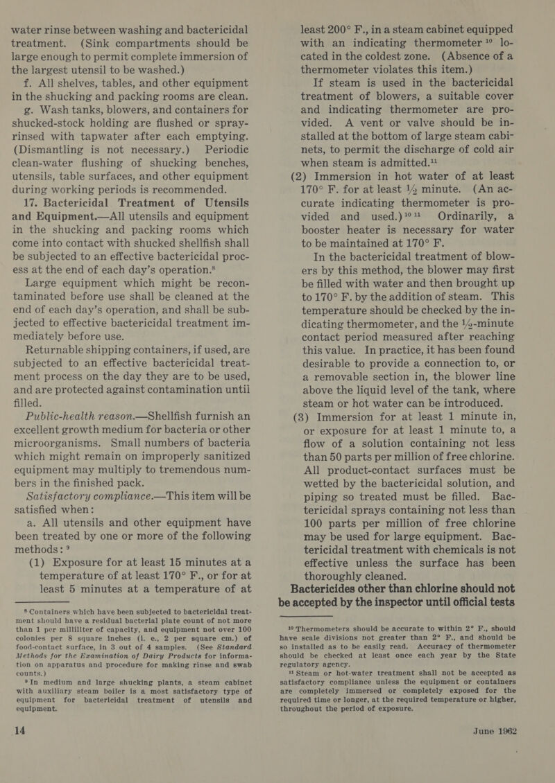 water rinse between washing and bactericidal treatment. (Sink compartments should be large enough to permit complete immersion of the largest utensil to be washed.) f. All shelves, tables, and other equipment in the shucking and packing rooms are clean. g. Wash tanks, blowers, and containers for shucked-stock holding are flushed or spray- rinsed with tapwater after each emptying. (Dismantling is not necessary.) Periodic clean-water flushing of shucking benches, utensils, table surfaces, and other equipment during working periods is reeommended. 17. Bactericidal Treatment of Utensils and Equipment.—All utensils and equipment in the shucking and packing rooms which come into contact with shucked shellfish shall be subjected to an effective bactericidal proc- ess at the end of each day’s operation.® Large equipment which might be recon- taminated before use shall be cleaned at the end of each day’s operation, and shall be sub- jected to effective bactericidal treatment im- mediately before use. Returnable shipping containers, if used, are subjected to an effective bactericidal treat- ment process on the day they are to be used, and are protected against contamination until filled. Public-health reason.—Shellfish furnish an excellent growth medium for bacteria or other microorganisms. Small numbers of bacteria which might remain on improperly sanitized equipment may multiply to tremendous num- bers in the finished pack. Satisfactory compliance.—This item will be satisfied when: a. All utensils and other equipment have been treated by one or more of the following methods: ° (1) Exposure for at least 15 minutes at a temperature of at least 170° F., or for at least 5 minutes at a temperature of at 8 Containers which have been subjected to bactericidal treat- ment should have a residual bacterial plate count of not more than 1 per milliliter of capacity, and equipment not over 100 colonies per 8 square inches (i. e., 2 per square cm.) of food-contact surface, in 3 out of 4 samples: (See Standard Methods for the Examination of Dairy Products for informa- tion on apparatus and procedure for making rinse and swab counts. ) ®In medium and large shucking plants, a steam cabinet with auxiliary steam boiler is a most satisfactory type of equipment for bactericidal treatment of utensils and equipment. least 200° F., in a steam cabinet equipped with an indicating thermometer ? lo- cated in the coldest zone. (Absence of a thermometer violates this item.) If steam is used in the bactericidal treatment of blowers, a suitable cover and indicating thermometer are pro- vided. A vent or valve should be in- stalled at the bottom of large steam cabi- nets, to permit the discharge of cold air when steam is admitted.” (2) Immersion in hot water of at least 170° F. for at least 14 minute. (An ac- curate indicating thermometer is pro- vided and used.)?#°% Ordinarily, a booster heater is necessary for water to be maintained at 170° F. In the bactericidal treatment of blow- ers by this method, the blower may first be filled with water and then brought up to 170° F. by the addition of steam. This temperature should be checked by the in- dicating thermometer, and the 14-minute contact period measured after reaching this value. In practice, it has been found desirable to provide a connection to, or a removable section in, the blower line above the liquid level of the tank, where steam or hot water can be introduced. (3) Immersion for at least 1 minute in, or exposure for at least 1 minute to, a flow of a solution containing not less than 50 parts per million of free chlorine. All product-contact surfaces must be wetted by the bactericidal solution, and piping so treated must be filled. Bac- tericidal sprays containing not less than 100 parts per million of free chlorine may be used for large equipment. Bac- tericidal treatment with chemicals is not effective unless the surface has been thoroughly cleaned. Bactericides other than chlorine should not be accepted by the inspector until official tests 10 Thermometers should be accurate to within 2° F., should have scale divisions not greater than 2° F., and should be so installed as to be easily read. Accuracy of thermometer should be checked at least once each year by the State regulatory agency. 11Steam or hot-water treatment shall not be accepted as satisfactory compliance unless the equipment or containers are completely immersed or completely exposed for the required time or longer, at the required temperature or higher, throughout the period of exposure.
