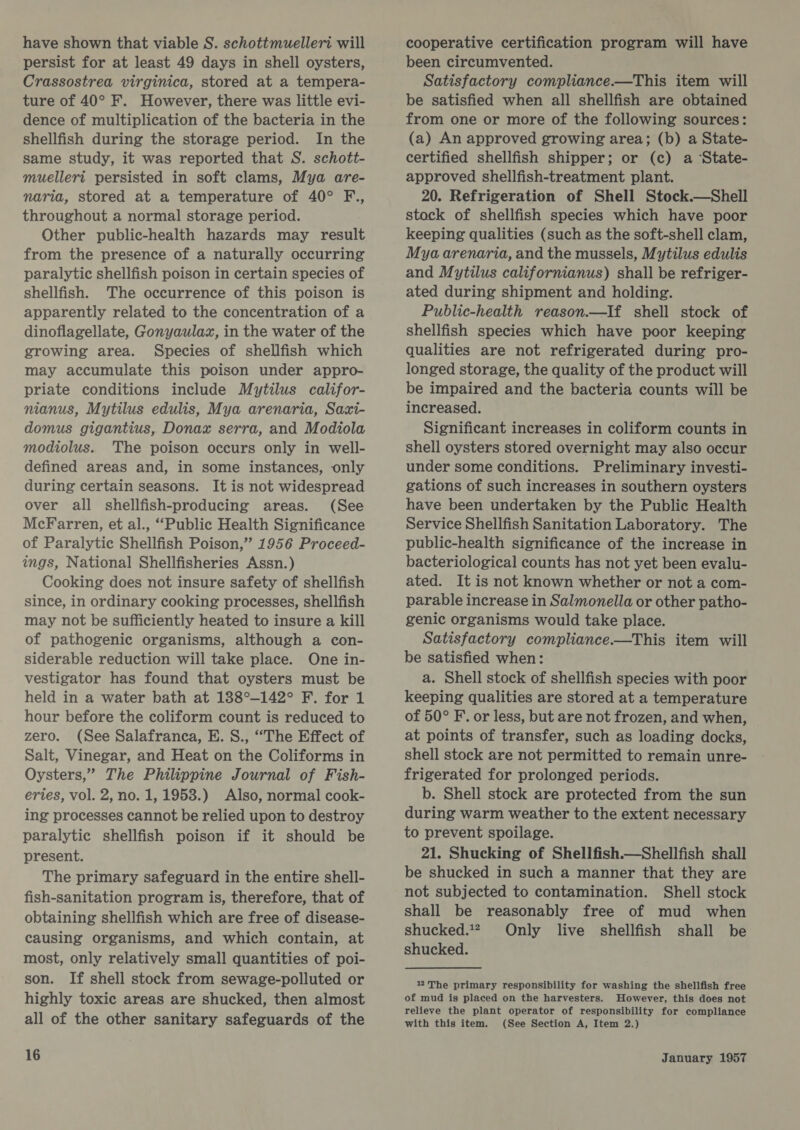 have shown that viable S. schottmuelleri will persist for at least 49 days in shell oysters, Crassostrea virginica, stored at a tempera- ture of 40° F. However, there was little evi- dence of multiplication of the bacteria in the shellfish during the storage period. In the same study, it was reported that S. schott- muellerit persisted in soft clams, Mya are- naria, stored at a temperature of 40° F., throughout a normal storage period. Other public-health hazards may result from the presence of a naturally occurring paralytic shellfish poison in certain species of shellfish. The occurrence of this poison is apparently related to the concentration of a dinoflagellate, Gonyaulax, in the water of the growing area. Species of shellfish which may accumulate this poison under appro- priate conditions include Mytilus califor- nianus, Mytilus edulis, Mya arenaria, Saxi- domus gigantius, Donax serra, and Modiola modiolus. The poison occurs only in well- defined areas and, in some instances, only during certain seasons. It is not widespread over all shellfish-producing areas. (See McFarren, et al., “Public Health Significance of Paralytic Shellfish Poison,” 1956 Proceed- ings, National Shellfisheries Assn.) Cooking does not insure safety of shellfish since, in ordinary cooking processes, shellfish may not be sufficiently heated to insure a kill of pathogenic organisms, although a con- siderable reduction will take place. One in- vestigator has found that oysters must be held in a water bath at 138°-142° F. for 1 hour before the coliform count is reduced to zero. (See Salafranca, E. S., “The Effect of Salt, Vinegar, and Heat on the Coliforms in Oysters,” The Philippine Journal of Fish- erties, vol. 2, no. 1, 1953.) Also, normal cook- ing processes cannot be relied upon to destroy paralytic shellfish poison if it should be present. The primary safeguard in the entire shell- fish-sanitation program is, therefore, that of obtaining shellfish which are free of disease- causing organisms, and which contain, at most, only relatively small quantities of poi- son. If shell stock from sewage-polluted or highly toxic areas are shucked, then almost all of the other sanitary safeguards of the 16 cooperative certification program will have been circumvented. Satisfactory compliance.—This item will be satisfied when all shellfish are obtained from one or more of the following sources: (a) An approved growing area; (b) a State- certified shellfish shipper; or (c) a State- approved shellfish-treatment plant. 20. Refrigeration of Shell Stock.—Shell stock of shellfish species which have poor keeping qualities (such as the soft-shell clam, Mya arenaria, and the mussels, Mytilus edulis and Mytilus californianus) shall be refriger- ated during shipment and holding. Public-health reason.—If shell stock of shellfish species which have poor keeping qualities are not refrigerated during pro- longed storage, the quality of the product will be impaired and the bacteria counts will be increased. Significant increases in coliform counts in shell oysters stored overnight may also occur under some conditions. Preliminary investi- gations of such increases in southern oysters have been undertaken by the Public Health Service Shellfish Sanitation Laboratory. The public-health significance of the increase in bacteriological counts has not yet been evalu- ated. It is not known whether or not a com- parable increase in Salmonella or other patho- genic organisms would take place. Satisfactory compliance.—This item will be satisfied when: a. Shell stock of shellfish species with poor keeping qualities are stored at a temperature of 50° F. or less, but are not frozen, and when, at points of transfer, such as loading docks, shell stock are not permitted to remain unre- frigerated for prolonged periods. b. Shell stock are protected from the sun during warm weather to the extent necessary to prevent spoilage. 21. Shucking of Shellfish.—Shellfish shall be shucked in such a manner that they are not subjected to contamination. Shell stock shall be reasonably free of mud when shucked.?, Only live shellfish shall be shucked. 122 The primary responsibility for washing the shellfish free of mud is placed on the harvesters. However, this does not relieve the plant operator of responsibility for compliance with this item. (See Section A, Item 2.)