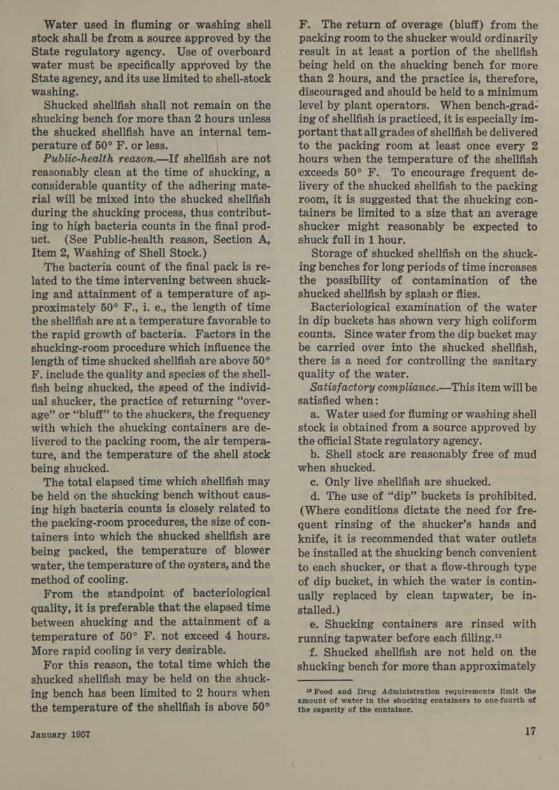 Water used in fluming or washing shell stock shall be from a source approved by the State regulatory agency. Use of overboard water must be specifically approved by the State agency, and its use limited to shell-stock washing. Shucked shellfish shall not remain on the shucking bench for more than 2 hours unless the shucked shellfish have an internal tem- perature of 50° F. or less. Public-health reason.—If shellfish are not reasonably clean at the time of shucking, a considerable quantity of the adhering mate- rial will be mixed into the shucked shellfish during the shucking process, thus contribut- ing to high bacteria counts in the final prod- uct. (See Public-health reason, Section A, Item 2, Washing of Shell Stock.) The bacteria count of the final pack is re- lated to the time intervening between shuck- ing and attainment of a temperature of ap- proximately 50° F., i. e., the length of time the shellfish are at a temperature favorable to the rapid growth of bacteria. Factors in the shucking-room procedure which influence the length of time shucked shellfish are above 50° F. include the quality and species of the shell- fish being shucked, the speed of the individ- ual shucker, the practice of returning “‘over- age’ or “bluff” to the shuckers, the frequency with which the shucking containers are de- livered to the packing room, the air tempera- ture, and the temperature of the shell stock being shucked. The total elapsed time which shellfish may be held on the shucking bench without caus- ing high bacteria counts is closely related to the packing-room procedures, the size of con- tainers into which the shucked shellfish are being packed, the temperature of blower water, the temperature of the oysters, and the method of cooling. From the standpoint of bacteriological quality, it is preferable that the elapsed time between shucking and the attainment of a temperature of 50° F. not exceed 4 hours. More rapid cooling is very desirable. For this reason, the total time which the shucked shellfish may be held on the shuck- ing bench has been limited te 2 hours when the temperature of the shellfish is above 50° January 1957 F. The return of overage (bluff) from the packing room to the shucker would ordinarily result in at least a portion of the shellfish being held on the shucking bench for more than 2 hours, and the practice is, therefore, discouraged and should be held to a minimum level by plant operators. When bench-grad- ing of shellfish is practiced, it is especially im- portant that all grades of shellfish be delivered to the packing room at least once every 2 hours when the temperature of the shellfish exceeds 50° F. To encourage frequent de- livery of the shucked shellfish to the packing room, it is suggested that the shucking con- tainers be limited to a size that an average shucker might reasonably be expected to shuck full in 1 hour. Storage of shucked shellfish on the shuck- ing benches for long periods of time increases the possibility of contamination of the shucked shellfish by splash or flies. Bacteriological examination of the water in dip buckets has shown very high coliform counts. Since water from the dip bucket may be carried over into the shucked shellfish, there is a need for controlling the sanitary quality of the water. Satisfactory compliance.—This item will be satisfied when: a. Water used for fluming or washing shell stock is obtained from a source approved by the official State regulatory agency. b. Shell stock are reasonably free of mud when shucked. c. Only live shellfish are shucked. d. The use of “dip” buckets is prohibited. (Where conditions dictate the need for fre- quent rinsing of the shucker’s hands and knife, it is recommended that water outlets be installed at the shucking bench convenient to each shucker, or that a flow-through type of dip bucket, in which the water is contin- ually replaced by clean tapwater, be in- stalled.) . e. Shucking containers are rinsed with running tapwater before each filling.** f. Shucked shellfish are not held on the shucking bench for more than approximately 13Food and Drug Administration requirements limit the amount of water in the shucking containers to one-fourth of the capacity of the container.