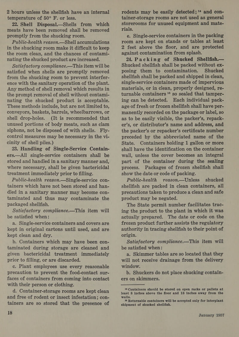 2 hours unless the shellfish have an internal temperature of 50° F. or less. 22. Shell Disposal.—Shells from which meats have been removed shall be removed promptly from the shucking room. Public-health reason.—Shell accumulations in the shucking room make it difficult to keep the room clean, and the chances of contami- nating the shucked product are increased. Satisfactory compliance.—This item will be satisfied when shells are promptly removed from the shucking room to prevent interfer- ence with the sanitary operation of the plant. Any method of shell removal which results in the prompt removal of shell without contami- nating the shucked product is acceptable. These methods include, but are not limited to, conveyors, baskets, barrels, wheelbarrows, or shell drop-holes. (It is recommended that unused portions of body meats, such as clam siphons, not be disposed of with shells. Fly- control measures may be necessary in the vi- cinity of shell piles.) 23. Handling of Single-Service Contain- ers.—All single-service containers shall be stored and handled in a sanitary manner and, where necessary, shall be given bactericidal treatment immediately prior to filling. Public-health reason.—Single-service con- tainers which have not been stored and han- dled in a sanitary manner may become con- taminated and thus may contaminate the packaged shellfish. Satisfactory compliance.—This item will be satisfied when: a. Single-service containers and covers are kept in original cartons until used, and are kept clean and dry. b. Containers which may have been con- taminated during storage are cleaned and given bactericidal treatment immediately prior to filling, or are discarded. c. Plant employees use every reasonable precaution to prevent the food-contact sur- faces of containers from coming into contact with their person or clothing. d. Container-storage rooms are kept clean and free of rodent or insect infestation; con- tainers are so stored that the presence of 18 rodents may be easily detected; ** and con- tainer-storage rooms are not used as general storerooms for unused equipment and mate- rials. e, Single-service containers in the packing room are kept on stands or tables at least 2 feet above the floor, and are protected against contamination from splash. 24. Packing of Shucked Shellfish— Shucked shellfish shall be packed without ex- posing them to contamination. Shucked shellfish shall be packed and shipped in clean, single-service containers made of impervious materials, or in clean, properly designed, re- turnable containers ** so sealed that tamper- ing can be detected. Each individual pack- age of fresh or frozen shellfish shall have per- manently recorded on the package or label, so as to be easily visible, the packer’s, repack- er’s, or distributor’s name and address, and the packer’s or repacker’s certificate number preceded by the abbreviated name of the State. Containers holding 1 gallon or more shall have the identification on the container wall, unless the cover becomes an integral part of the container during the sealing process. Packages of frozen shellfish shall show the date or code of packing. Public-health reason.—Unless shucked shellfish are packed in clean containers, all precautions taken to produce a clean and safe product may be negated. The State permit number facilitates trac- ing the product to the plant in which it was actually prepared. The date or code on the frozen product further assists the regulatory authority in tracing shellfish to their point of origin. Satisfactory compliance.—This item will be satisfied when: a. Skimmer tables are so located that they will not receive drainage from the delivery window. b. Shuckers do not place shucking contain- 14 Containers should be stored on open racks or pallets at least 8 inches above the floor and 18 inches away from the walls. 145 Returnable containers will be accepted only for interplant shipment of shucked shellfish.