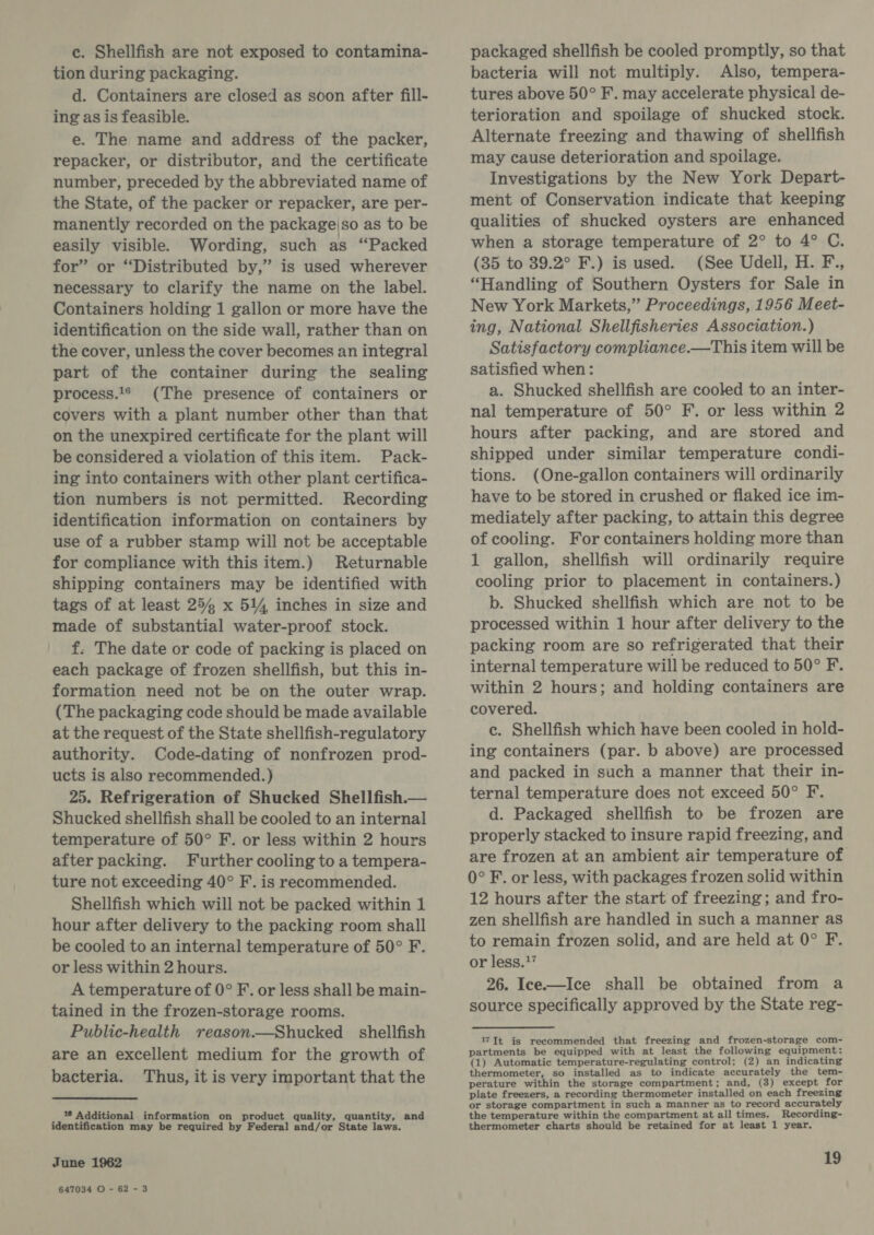 c. Shellfish are not exposed to contamina- tion during packaging. d. Containers are closed as soon after fill- ing as is feasible. e. The name and address of the packer, repacker, or distributor, and the certificate number, preceded by the abbreviated name of the State, of the packer or repacker, are per- manently recorded on the package|so as to be easily visible. Wording, such as “Packed for” or “Distributed by,” is used wherever necessary to clarify the name on the label. Containers holding 1 gallon or more have the identification on the side wall, rather than on the cover, unless the cover becomes an integral part of the container during the sealing process.1® (The presence of containers or covers with a plant number other than that on the unexpired certificate for the plant will be considered a violation of this item. Pack- ing into containers with other plant certifica- tion numbers is not permitted. Recording identification information on containers by use of a rubber stamp will not be acceptable for compliance with this item.) Returnable shipping containers may be identified with tags of at least 25 x 514 inches in size and made of substantial water-proof stock. f. The date or code of packing is placed on each package of frozen shellfish, but this in- formation need not be on the outer wrap. (The packaging code should be made available at the request of the State shellfish-regulatory authority. Code-dating of nonfrozen prod- ucts is also recommended.) 25. Refrigeration of Shucked Shellfish.— Shucked shellfish shall be cooled to an internal temperature of 50° F. or less within 2 hours after packing. Further cooling to a tempera- ture not exceeding 40° F. is recommended. Shellfish which will not be packed within 1 hour after delivery to the packing room shall be cooled to an internal temperature of 50° F. or less within 2 hours. A temperature of 0° F. or less shall be main- tained in the frozen-storage rooms. Public-health reason.—Shucked shellfish are an excellent medium for the growth of bacteria. Thus, it is very important that the 16 Additional information on product quality, quantity, and identification may be required by Federal and/or State laws. June 1962 647034 O - 62 - 3 packaged shellfish be cooled promptly, so that bacteria will not multiply. Also, tempera- tures above 50° F. may accelerate physical de- terioration and spoilage of shucked stock. Alternate freezing and thawing of shellfish may cause deterioration and spoilage. Investigations by the New York Depart- ment of Conservation indicate that keeping qualities of shucked oysters are enhanced when a storage temperature of 2° to 4° C. (35 to 39.2° F.) is used. (See Udell, H. F., “Handling of Southern Oysters for Sale in New York Markets,” Proceedings, 1956 Meet- ing, National Shellfisheries Association.) Satisfactory compliance.—This item will be satisfied when: a. Shucked shellfish are cooled to an inter- nal temperature of 50° F. or less within 2 hours after packing, and are stored and shipped under similar temperature condi- tions. (One-gallon containers will ordinarily have to be stored in crushed or flaked ice im- mediately after packing, to attain this degree of cooling. For containers holding more than 1 gallon, shellfish will ordinarily require cooling prior to placement in containers.) b. Shucked shellfish which are not to be processed within 1 hour after delivery to the packing room are so refrigerated that their internal temperature will be reduced to 50° F. within 2 hours; and holding containers are covered. c. Shellfish which have been cooled in hold- ing containers (par. b above) are processed and packed in such a manner that their in- ternal temperature does not exceed 50° F. d. Packaged shellfish to be frozen are properly stacked to insure rapid freezing, and are frozen at an ambient air temperature of 0° F. or less, with packages frozen solid within 12 hours after the start of freezing; and fro- zen shellfish are handled in such a manner as to remain frozen solid, and are held at 0° F. or less.17 26. Ice.—Ice shall be obtained from a source specifically approved by the State reg- It is recommended that freezing and frozen-storage com- partments be equipped with at least the following equipment: Src i siemetiad catieaditieata caccestein teal tad) perature within the storage compartment; and, (3) except for plate freezers, a recording thermometer installed on each freezing or storage compartment in such a manner as to record accurately the temperature within the compartment at all times. Recording- thermometer charts should be retained for at least 1 year.