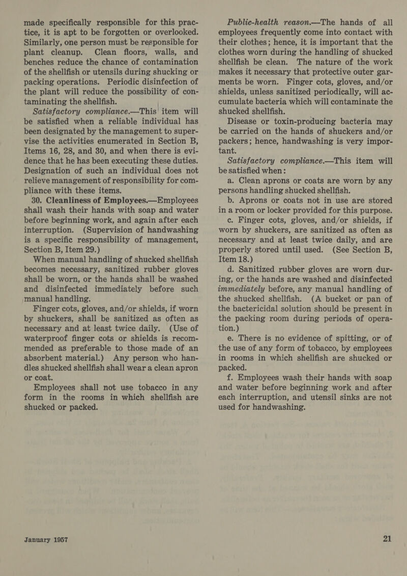 made specifically responsible for this prac- tice, it is apt to be forgotten or overlooked. Similarly, one person must be responsible for plant cleanup. Clean floors, walls, and benches reduce the chance of contamination of the shellfish or utensils during shucking or packing operations. Periodic disinfection of the plant will reduce the possibility of con- taminating the shellfish. | Satisfactory compliance.—This item will be satisfied when a reliable individual has been designated by the management to super- vise the activities enumerated in Section B, Items 16, 28, and 30, and when there is evi- dence that he has been executing these duties. Designation of such an individual does not relieve management of responsibility for com- pliance with these items. 30. Cleanliness of Employees.—Employees shall wash their hands with soap and water before beginning work, and again after each interruption. (Supervision of handwashing is a specific responsibility of management, Section B, Item 29.) When manual handling of shucked shellfish becomes necessary, sanitized rubber gloves shall be worn, or the hands shall be washed and disinfected immediately before such manual handling. Finger cots, gloves, and/or shields, if worn by shuckers, shall be sanitized as often as necessary and at least twice daily. (Use of waterproof finger cots or shields is recom- mended as preferable to those made of an absorbent material.) Any person who han- dles shucked shellfish shall wear a clean apron or coat. Employees shall not use tobacco in any form in the rooms in which shellfish are shucked or packed. January 1957 Public-health reason.—The hands of all employees frequently come into contact with their clothes; hence, it is important that the clothes worn during the handling of shucked shellfish be clean. The nature of the work makes it necessary that protective outer gar- ments be worn. Finger cots, gloves, and/or shields, unless sanitized periodically, will ac- cumulate bacteria which will contaminate the shucked shellfish. Disease or toxin-producing bacteria may be carried on the hands of shuckers and/or packers; hence, handwashing is very impor- tant. Satisfactory compliance.—This item will be satisfied when: a. Clean aprons or coats are worn by any persons handling shucked shellfish. b. Aprons or coats not in use are stored in a room or locker provided for this purpose. c. Finger cots, gloves, and/or shields, if worn by shuckers, are sanitized as often as necessary and at least twice daily, and are properly stored until used. (See Section B, Item 18.) d. Sanitized rubber gloves are worn dur- ing, or the hands are washed and disinfected immediately before, any manual handling of the shucked shellfish. (A bucket or pan of the bactericidal solution should be present in the packing room during periods of opera- tion.) e. There is no evidence of spitting, or of the use of any form of tobacco, by employees in rooms in which shellfish are shucked or packed. f. Employees wash their hands with soap and water before beginning work and after each interruption, and utensil sinks are not used for handwashing.