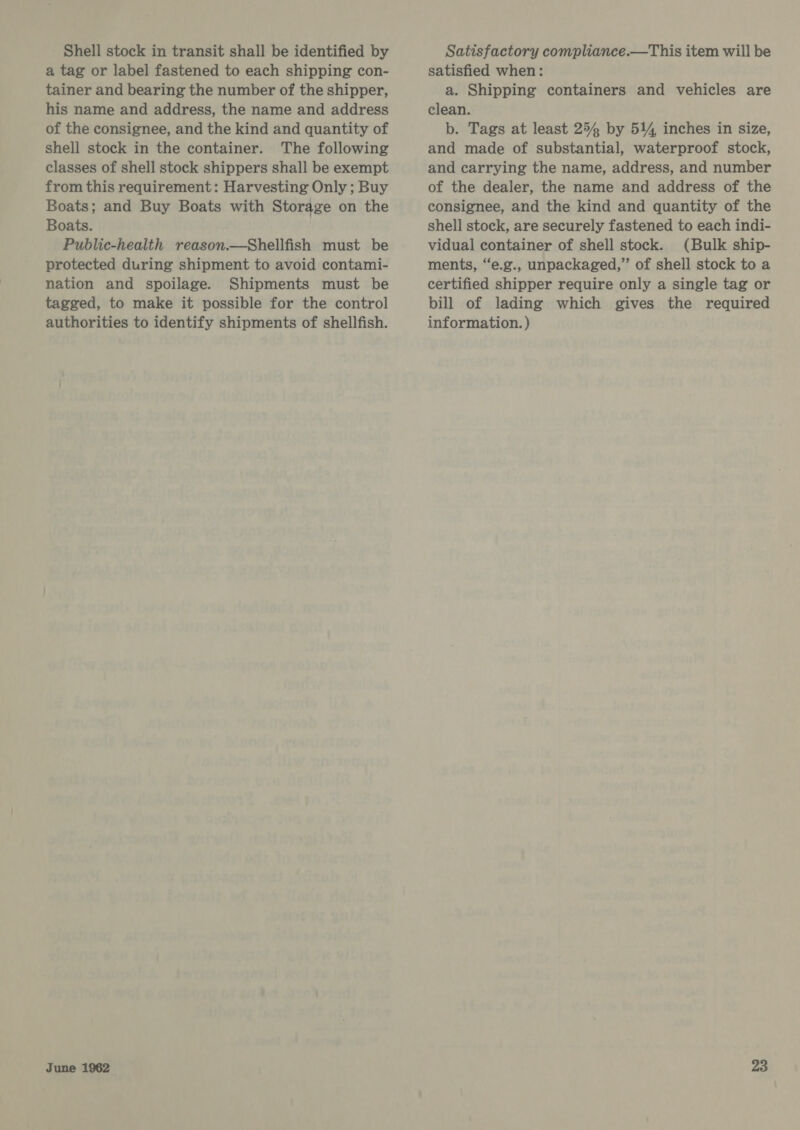 Shell stock in transit shall be identified by a tag or label fastened to each shipping con- tainer and bearing the number of the shipper, his name and address, the name and address of the consignee, and the kind and quantity of shell stock in the container. The following classes of shell stock shippers shall be exempt from this requirement: Harvesting Only ; Buy Boats; and Buy Boats with Storage on the Boats. Public-health reason.—Shellfish must be protected during shipment to avoid contami- nation and spoilage. Shipments must be tagged, to make it possible for the control authorities to identify shipments of shellfish. Satisfactory compliance.—This item will be satisfied when: a. Shipping containers and vehicles are clean. b. Tags at least 254 by 514 inches in size, and made of substantial, waterproof stock, and carrying the name, address, and number of the dealer, the name and address of the consignee, and the kind and quantity of the shell stock, are securely fastened to each indi- vidual container of shell stock. (Bulk ship- ments, “e.g., unpackaged,” of shell stock to a certified shipper require only a single tag or bill of lading which gives the required information. )