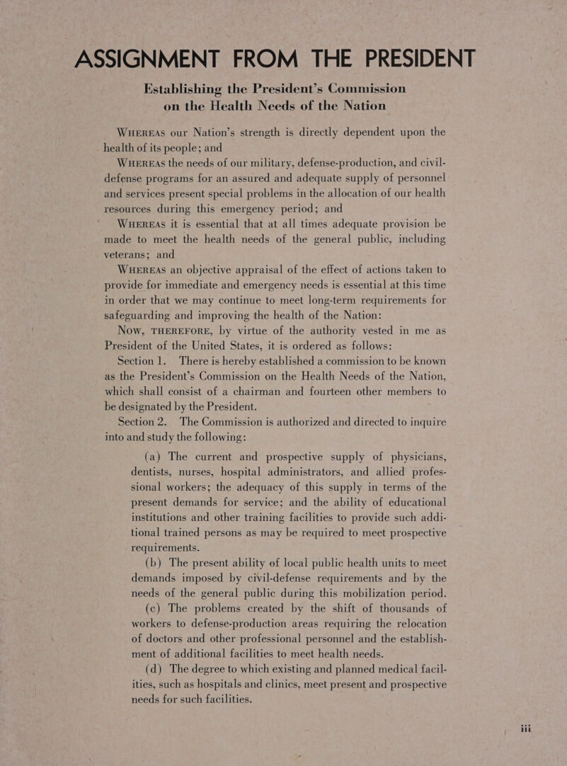 Establishing the President’s Commission on the Health Needs of the Nation Wuereas our Nation’s strength is directly dependent upon the health of its people; and WueEreas the needs of our military, defense-production, and civil- defense programs for an assured and adequate supply of personnel and services present special problems in the allocation of our health resources during this emergency period; and WHEREAS it is essential that at all times adequate provision be made to meet the health needs of the general public, including veterans; and WHEREAS an objective appraisal of the effect of actions taken to provide for immediate and emergency needs is essential at this time in order that we may continue to meet long-term requirements for safeguarding and improving the health of the Nation: Now, THEREFORE, by virtue of the authority vested in me as President of the United States, it is ordered as follows: Section 1. There is hereby established a commission to be known as the President’s Commission on the Health Needs of the Nation, which shall consist of a chairman and fourteen other members to be designated by the President. Section 2. The Commission is authorized and directed to inquire into and study the following: (a) The current and prospective supply of physicians, dentists, nurses, hospital administrators, and allied’ profes- sional workers; the adequacy of this supply in terms of the present demands for service; and the ability of educational institutions and other training facilities to provide such addi- tional trained persons as may be required to meet prospective requirements. (b) The present ability of local public health units to meet demands imposed by civil-defense requirements and by the needs of the general public during this mobilization period. (c) The problems created by the shift of thousands of workers to defense-production areas requiring the relocation of doctors and other professional personnel and the establish- ment of additional facilities to meet health needs. (d) The degree to which existing and planned medical facil- ities, such as hospitals and clinics, meet present and prospective needs for such facilities.