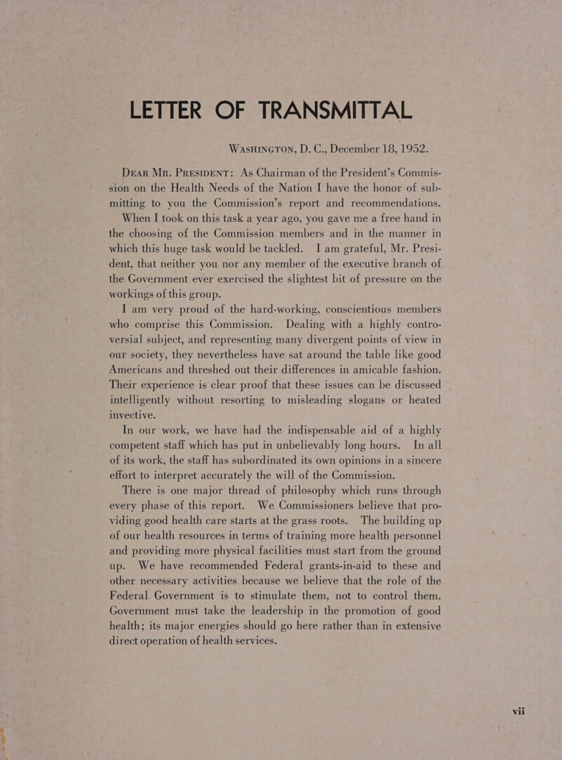 LETTER OF TRANSMITTAL WasHincTon, D. C., December 18, 1952. Dear Mr. PREsIDENT: As Chairman of the President’s Commis- sion on the Health Needs of the Nation I have the honor of sub- mitting to you the Commission’s report and recommendations. When I took on this task a year ago, you gave me a free hand in the choosing of the Commission members and in the manner in which this huge task would be tackled. I am grateful, Mr. Presi- dent, that neither you nor any member of the executive branch of the Government ever exercised the slightest bit of pressure on the workings of this group. I am very proud of the hard-working, conscientious members who comprise this Commission. Dealing with a highly contro- versial subject, and representing many divergent points of view in our-society, they nevertheless have sat around the table like good Americans and threshed out their differences in amicable fashion. Their experience is clear proof that these issues can be discussed intelligently without resorting to misleading slogans or heated invective. In our work, we have had the indispensable aid of a highly competent staff which has put in unbelievably long hours. In all of its work, the staff has subordinated its own opinions in a sincere effort to interpret accurately the will of the Commission. There is one major thread of philosophy which runs through every phase of this report. We Commissioners believe that pro- viding good health care starts at the grass roots. The building up of our health resources in terms of training more health personnel and providing more physical facilities must start from the ground up. We have recommended Federal grants-in-aid to these and other necessary activities because we believe that the role of the Federal Government is to stimulate them, not to control them. Government must take the leadership in the promotion of good health; its major energies should go here rather than in extensive direct operation of health services.