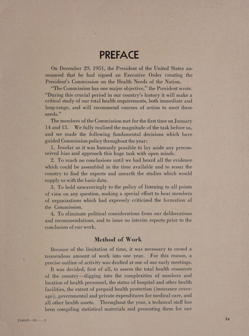 PREFACE On December 29, 1951, the President of the United States an- nounced that he had signed an Executive Order creating the President’s Commission on the Health Needs of the Nation. “The Commission has one major objective,” the President wrote. “During this crucial period in our country’s history it will make a critical study of our total health requirements, both immediate and long-range, and will recommend courses of action to meet these needs.” The members of the Commission met for the first time on January 14 and 15. We fully realized the magnitude of the task before us, and we made the following fundamental decisions which have guided Commission policy throughout the year: 1. Insofar as it was humanly possible to lay aside any precon- ceived bias and approach this huge task with open minds. 2. To reach no conclusions until we had heard all the evidence which could be assembled in the time available and to scour the country to find the experts and unearth the studies which would supply us with the basic data. 3. To hold unwaveringly to the policy of listening to all points of view on any question, making a special effort to hear members of organizations which had expressly criticized the formation of the Commission. 4. To eliminate political considerations from our deliberations and recommendations, and to issue no interim reports prior to the conclusion of our work. Method of Work Because of the limitation of time, it was necessary to crowd a tremendous amount of work into one year. For this reason, a precise outline of activity was drafted at one of our early meetings. It was decided, first of all, to assess the total health resources of the country—digging into the complexities of numbers and location of health personnel, the status of hospital and other health facilities, the extent of prepaid health protection (insurance cover- age), governmental and private expenditures for medical care, and all other health assets. Throughout the year, a technical staff has been compiling statistical materials and presenting them for our