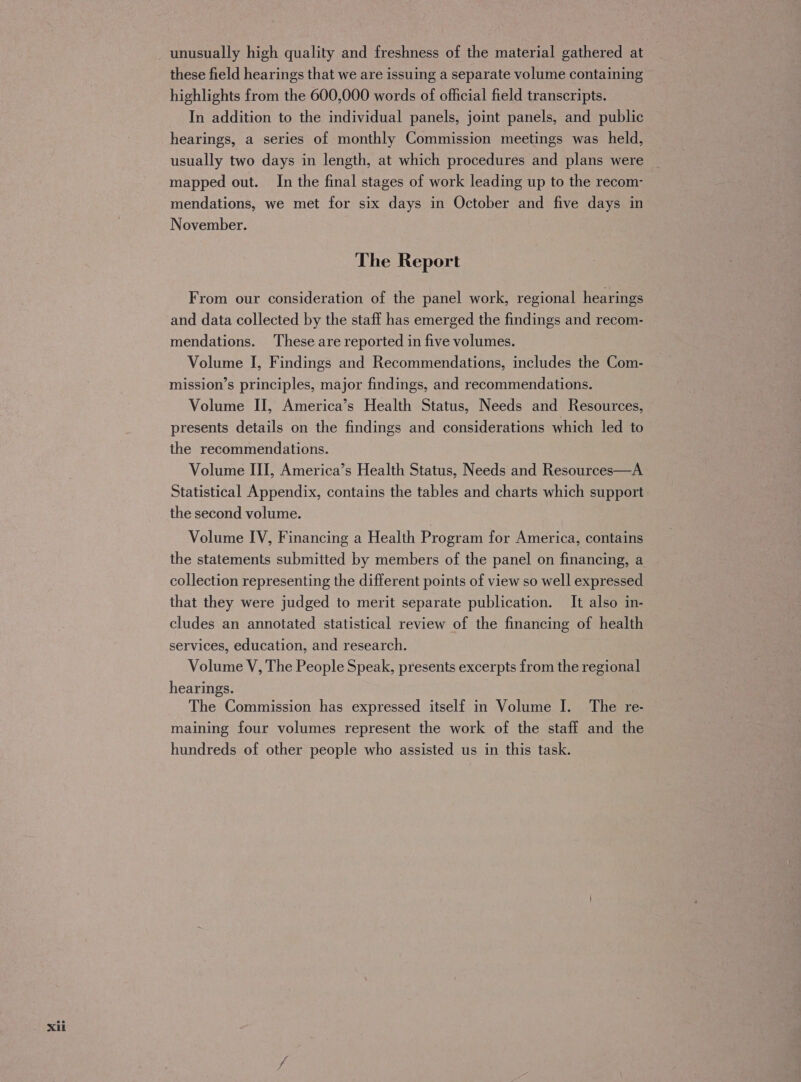Xi these field hearings that we are issuing a separate volume containing highlights from the 600,000 words of official field transcripts. In addition to the individual panels, joint panels, and public hearings, a series of monthly Commission meetings was held, usually two days in length, at which procedures and plans were mapped out. In the final stages of work leading up to the recom- mendations, we met for six days in October and five days in November. The Report From our consideration of the panel work, regional hearings and data collected by the staff has emerged the findings and recom- mendations. ‘These are reported in five volumes. Volume I, Findings and Recommendations, includes the Com- mission’s principles, major findings, and recommendations. Volume II, America’s Health Status, Needs and Resources, presents details on the findings and considerations which led to the recommendations. Volume III, America’s Health Status, Needs and Resources—A Statistical Appendix, contains the tables and charts which support the second volume. Volume IV, Financing a Health Program for America, contains the statements submitted by members of the panel on financing, a collection representing the different points of view so well expressed that they were judged to merit separate publication. It also in- cludes an annotated statistical review of the financing of health services, education, and research. Volume V, The People Speak, presents excerpts from the regional hearings. The Commission has expressed itself in Volume I. The re- maining four volumes represent the work of the staff and the hundreds of other people who assisted us in this task.