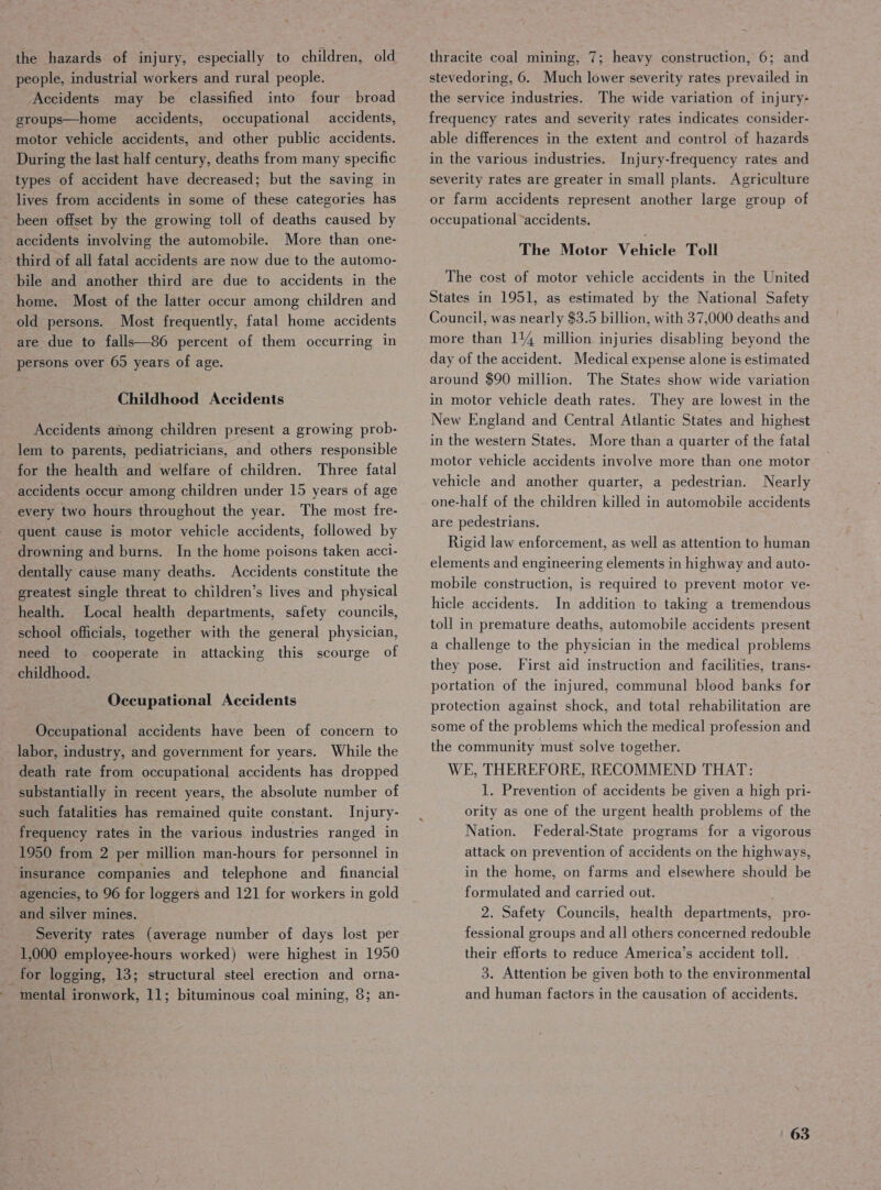 the hazards of injury, especially to children, old people, industrial workers and rural people. ‘Accidents may be classified into four broad sroups—home accidents, occupational accidents, motor vehicle accidents, and other public accidents. During the last half century, deaths from many specific types of accident have decreased; but the saving in lives from accidents in some of these categories has ~ been offset by the growing toll of deaths caused by accidents involving the automobile. More than one- third of all fatal accidents are now due to the automo- bile and another third are due to accidents in the home. Most of the latter occur among children and old persons. Most frequently, fatal home accidents are due to falls—86 percent of them occurring in persons over 65 years of age. Childhood Accidents Accidents among children present a growing prob- lem to parents, pediatricians, and others responsible for the health and welfare of children. Three fatal accidents occur among children under 15 years of age every two hours throughout the year. The most fre- quent cause is motor vehicle accidents, followed by drowning and burns. In the home poisons taken acci- dentally cause many deaths. Accidents constitute the greatest single threat to children’s lives and physical health. Local health departments, safety councils, school officials, together with the general physician, need to cooperate in attacking this scourge of childhood. Occupational Accidents Occupational accidents have been of concern to labor, industry, and government for years. While the death rate from occupational accidents has dropped substantially in recent years, the absolute number of such fatalities has remained quite constant. Injury- frequency rates in the various industries ranged in 1950 from 2 per million man-hours for personnel in ‘insurance companies and telephone and_ financial agencies, to 96 for loggers and 121 for workers in gold and silver mines. Severity rates (average number of days lost per 1,000 employee-hours worked) were highest in 1950 _for logging, 13; structural steel erection and orna- mental ironwork, 11; bituminous coal mining, 8; an- thracite coal mining, 7; heavy construction, 6; and stevedoring, 6. Much lower severity rates prevailed in the service industries. The wide variation of injury- frequency rates and severity rates indicates consider- able differences in the extent and control of hazards in the various industries. Injury-frequency rates and severity rates are greater in small plants. Agriculture or farm accidents represent another large group of occupational “accidents. The Motor Vehicle Toll The cost of motor vehicle accidents in the United States in 1951, as estimated by the National Safety Council, was nearly $3.5 billion, with 37,000 deaths and more than 114 million injuries disabling beyond the day of the accident. Medical expense alone is estimated around $90 million. The States show wide variation in motor vehicle death rates. They are lowest in the New England and Central Atlantic States and highest in the western States. More than a quarter of the fatal motor vehicle accidents involve more than one motor vehicle and another quarter, a pedestrian. Nearly one-half of the children killed in automobile accidents are pedestrians. Rigid law enforcement, as well as attention to human elements and engineering elements in highway and auto- mobile construction, is required to prevent motor ve- hicle accidents. In addition to taking a tremendous toll in premature deaths, automobile accidents present a challenge to the physician in the medical problems they pose. First aid instruction and facilities, trans- portation of the injured, communal blood banks for protection against shock, and total rehabilitation are some of the problems which the medical profession and the community must solve together. WE, THEREFORE, RECOMMEND THAT: 1. Prevention of accidents be given a high pri- ority as one of the urgent health problems of the Nation. Federal-State programs for a vigorous attack on prevention of accidents on the highways, in the home, on farms and elsewhere should be formulated and carried out. ; 2. Safety Councils, health departments, pro- fessional groups and all others concerned redouble their efforts to reduce America’s accident toll. 3. Attention be given both to the environmental and human factors in the causation of accidents.